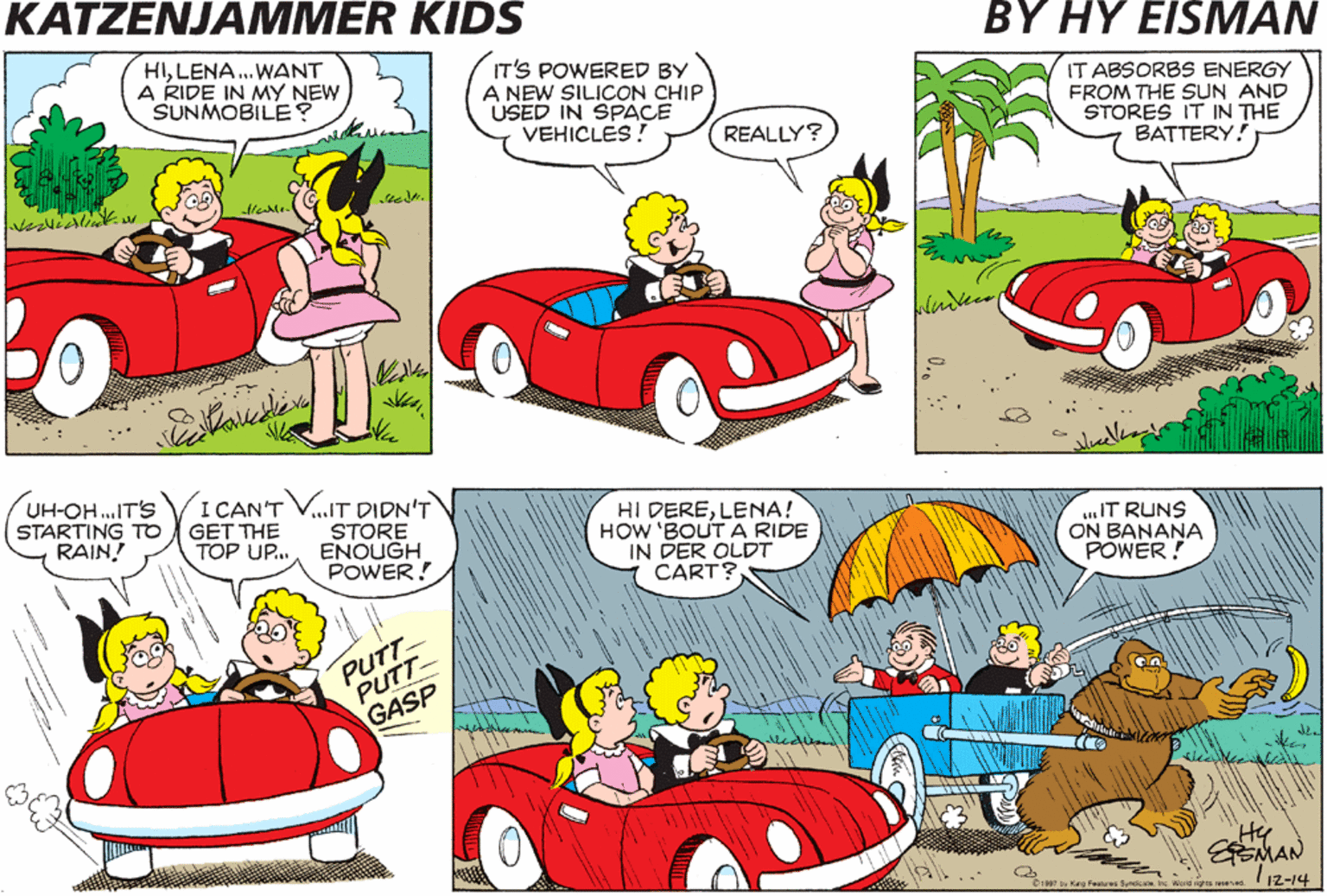 Yellow OCR: KATZENJAMMER KIDS ?YHY EISMAN HILENA. WANT A RIDE IN MY NEW SUNMOBILE? IT'S POWERED BY A NEW SILICON CHIP ÚSED IN SPACE VEHICLES ! IT ABSORBS ENERGY FROM THE SUN AND STORES IT IN THE BATTERY! REALLY? Nue UH-OH.IT'S STARTING TO RAIN! I CAN'T V..IT DIDN'T STORE ENOUGH POWER! HI DERELENA! HOW 'BOUTA RIDE IN DER OLDT CART? GET THE TOP UP. .IT RUNS ON BANANA POWER ! PUTT- PUTT GASP MAN 112-14 D1997 by Ka Feses Syrie Woid gtts ed KATZENJAMMER KIDS ?YHY EISMAN HILENA. WANT A RIDE IN MY NEW SUNMOBILE? IT'S POWERED BY A NEW SILICON CHIP ÚSED IN SPACE VEHICLES ! IT ABSORBS ENERGY FROM THE SUN AND STORES IT IN THE BATTERY! REALLY? Nue UH-OH.IT'S STARTING TO RAIN! I CAN'T V..IT DIDN'T STORE ENOUGH POWER! HI DERELENA! HOW 'BOUTA RIDE IN DER OLDT CART? GET THE TOP UP. .IT RUNS ON BANANA POWER ! PUTT- PUTT GASP MAN 112-14 D1997 by Ka Feses Syrie Woid gtts ed