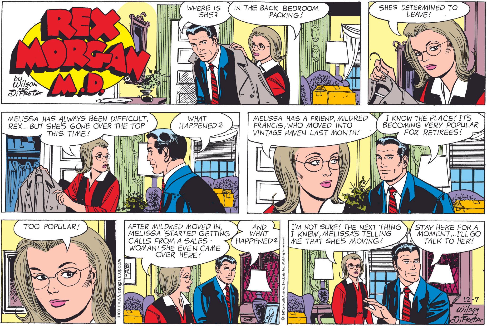 Art OCR: REX MORGAN M.D. byWilson and DIFRETA MELISSA HAS ALWAYS BEEN DIFFICULTREX... BUT SHE'S GONE OVER THE TOP THIS TIME! WHERE IS IN THE BACK BEDROOM SHE? PACKING! WHAT HAPPENED? SHE'S DETERMINED TO LEAVE! MELISSA HAS A FRIENDMILDRED FRANCISWHO MOVED INTO VINTAGE HAVEN LAST MONTH! I KNOW THE PLACE! IT'S BECOMING VERY POPULAR FOR RETIREES! TOO POPULAR! AFTER MILDRED MOVED INMELISSA STARTED GETTING CALLS FROM A SALES - WOMAN! SHE EVEN CAME OVER HERE! AND WHAT HAPPENED? woodman@storystrip.com all I'M NOT SURE! THE NEXT THING I KNEWMELISSA'S TELLING ME THAT SHE'S MOVING! STAY HERE FOR A MOMENT...I'LL GO TALK TO HER! ©1997 by North America SyndicateInc. World rights reserved. 12-7 WilSON DIFRETA REX MORGAN M.D. byWilson and DIFRETA MELISSA HAS ALWAYS BEEN DIFFICULTREX ... BUT SHE'S GONE OVER THE TOP THIS TIME ! WHERE IS IN THE BACK BEDROOM SHE ? PACKING ! WHAT HAPPENED ? SHE'S DETERMINED TO LEAVE ! MELISSA HAS A FRIENDMILDRED FRANCISWHO MOVED INTO VINTAGE HAVEN LAST MONTH ! I KNOW THE PLACE ! IT'S BECOMING VERY POPULAR FOR RETIREES ! TOO POPULAR ! AFTER MILDRED MOVED INMELISSA STARTED GETTING CALLS FROM A SALES - WOMAN ! SHE EVEN CAME OVER HERE ! AND WHAT HAPPENED ? woodman@storystrip.com all I'M NOT SURE ! THE NEXT THING I KNEWMELISSA'S TELLING ME THAT SHE'S MOVING ! STAY HERE FOR A MOMENT ... I'LL GO TALK TO HER ! © 1997 by North America SyndicateInc. World rights reserved . 12-7 WilSON DIFRETA