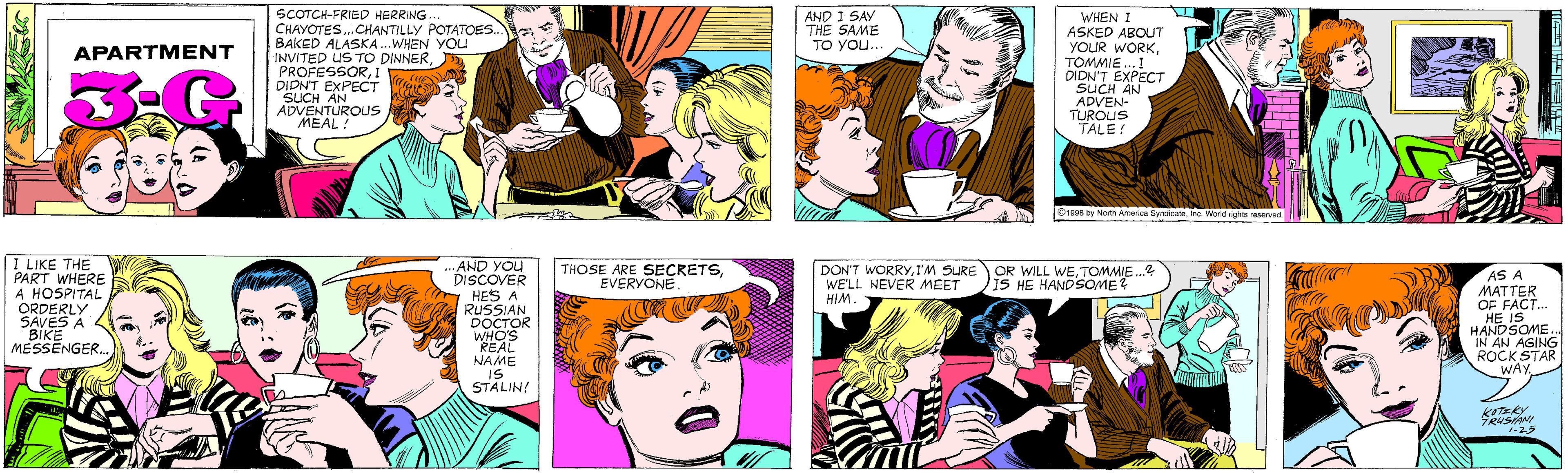 Comic book OCR: SCOTCH-FRIED HERRING. CHAYOTES.CHANTILLY POTATOES. BAKED ALASKA .WHEN YOU INVITED US TO DINNER1 DIDN'T EXPECT SUCH AN ADVENTUROUS ?EAL: AND I SAY THE SAME TO YOu... APARTMENT WHEN I ASKED ABOUT YOUR WORKTOMMIE...I DIDN'T EXPECT SUCH AN ADVEN- TUROUS TALE! I LIKE THE PART WHERE A HOSPITAL ORDERLY SAVES A BIKE MESSENGER..AND YOU DISCOVER HES A RUSSIAN DOCTOR WHO'S REAL NAME IS STALIN! ©1996 by North America SyndicateInc. World rights reserved THOSE ARE SECRETSEVERYONE. DON'T WORRYI'M SURE WE'LL NEVER MEET HIM. OR WILL WETOMMIE.? IS HE HANDSOME? AS A MATTER OF FACT... HE IS HANDSOME IN AN AGING ROCK STAR WAY. 1-25 SCOTCH-FRIED HERRING. CHAYOTES.CHANTILLY POTATOES. BAKED ALASKA .WHEN YOU INVITED US TO DINNER1 DIDN'T EXPECT SUCH AN ADVENTUROUS ?EAL: AND I SAY THE SAME TO YOu... APARTMENT WHEN I ASKED ABOUT YOUR WORKTOMMIE...I DIDN'T EXPECT SUCH AN ADVEN- TUROUS TALE! I LIKE THE PART WHERE A HOSPITAL ORDERLY SAVES A BIKE MESSENGER..AND YOU DISCOVER HES A RUSSIAN DOCTOR WHO'S REAL NAME IS STALIN! ©1996 by North America SyndicateInc. World rights reserved THOSE ARE SECRETSEVERYONE. DON'T WORRYI'M SURE WE'LL NEVER MEET HIM. OR WILL WETOMMIE.? IS HE HANDSOME? AS A MATTER OF FACT... HE IS HANDSOME IN AN AGING ROCK STAR WAY. 1-25