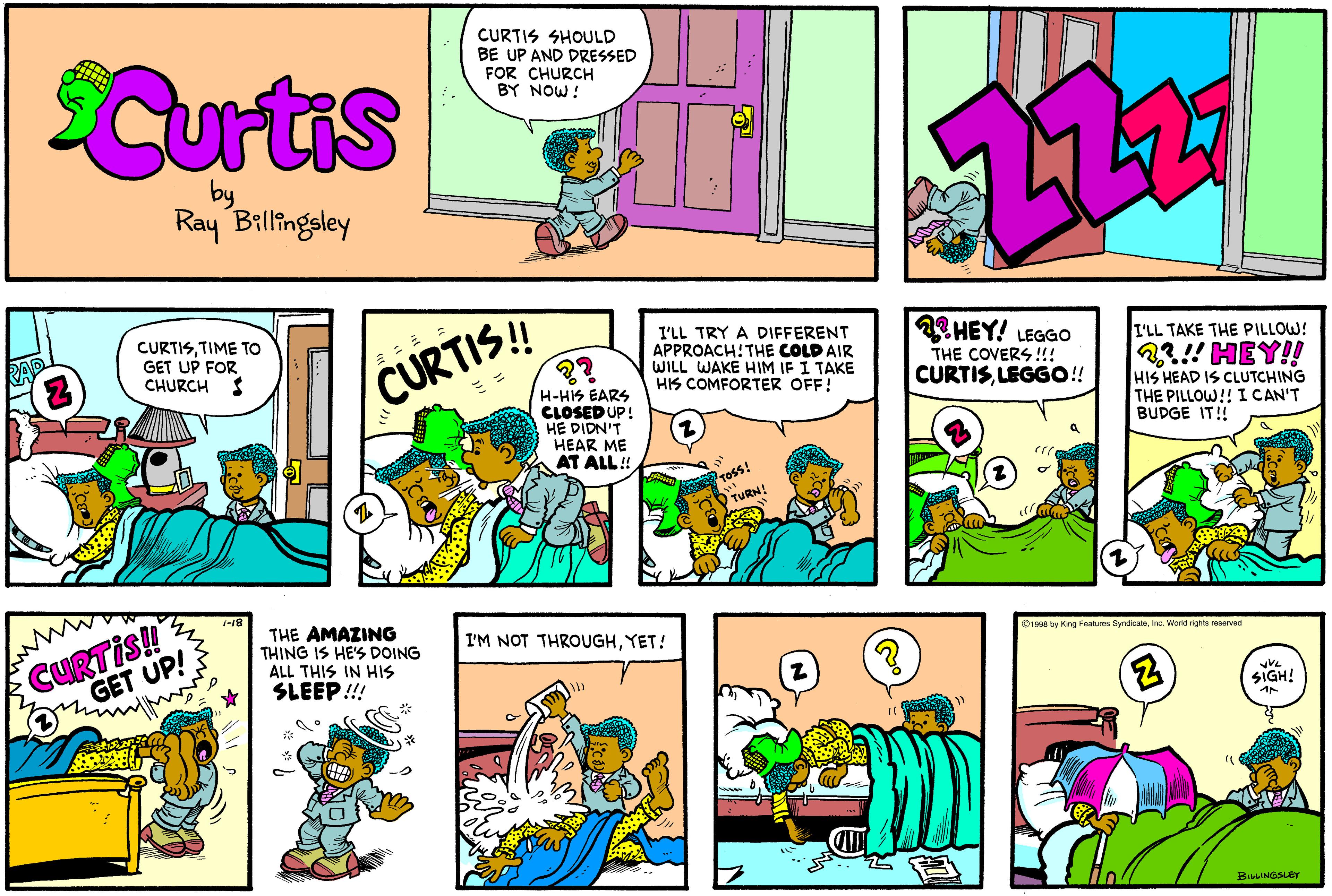 Comics OCR: CURTIS SHOULD BE UP AND DRESSED FOR CHURCH BY NOW! Curtis by Ray Billingsley CURTISTIME TO GET UP FOR CHURCH I HEY! LEGGO I'LL TRY A DIFFERENT APPROACH:THE COLD AIR WILL WAKE HIM IF I TAKE HIS COMFORTER OFF! I'LL TAKE THE PILLOW! CURTIS! 2? 22!!HEY!! HIS HEAD IS CLUTCHING THE PILLOW!! I CAN'T BUDGE IT! THE COVERS !!! CURTISLEGGO!! H-HIS EARS CLOSED UP! HE DIDN'T HEAR ME AT ALL! ross! TURN! CURTIS! GET UP! THE AMAZING THING IS HE'S DOING ALL THIS IN HIS SLEEP!!! I'M NOT THROUGHYET! Drooa by King Features SyndcateInc. World rights neserved SIGH! BusNGSLEr CURTIS SHOULD BE UP AND DRESSED FOR CHURCH BY NOW! Curtis by Ray Billingsley CURTISTIME TO GET UP FOR CHURCH I HEY! LEGGO I'LL TRY A DIFFERENT APPROACH:THE COLD AIR WILL WAKE HIM IF I TAKE HIS COMFORTER OFF! I'LL TAKE THE PILLOW! CURTIS! 2? 22!!HEY!! HIS HEAD IS CLUTCHING THE PILLOW!! I CAN'T BUDGE IT! THE COVERS !!! CURTISLEGGO!! H-HIS EARS CLOSED UP! HE DIDN'T HEAR ME AT ALL! ross! TURN! CURTIS! GET UP! THE AMAZING THING IS HE'S DOING ALL THIS IN HIS SLEEP!!! I'M NOT THROUGHYET! Drooa by King Features SyndcateInc. World rights neserved SIGH! BusNGSLEr