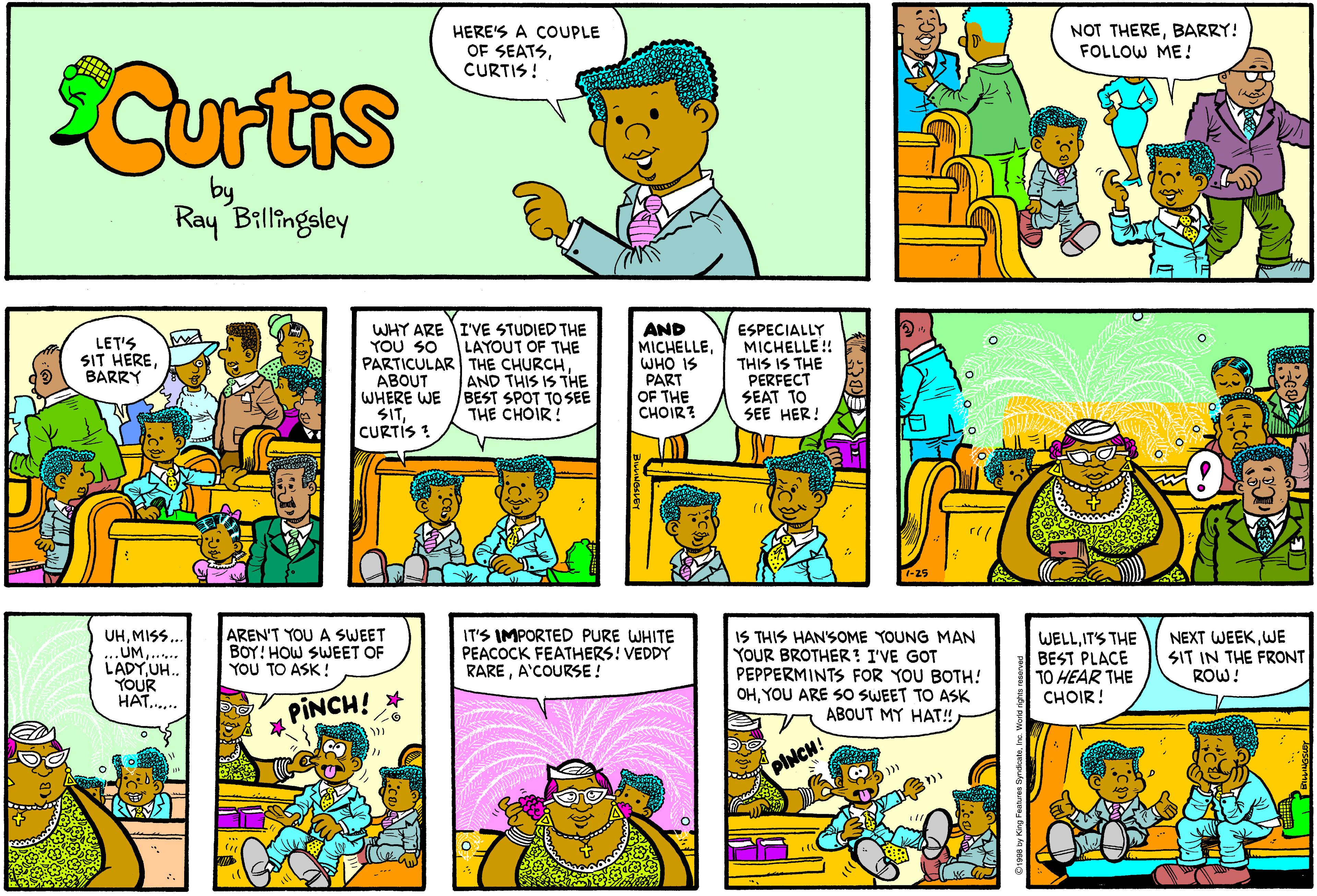 Comic book OCR: HERE'S A COUPLE OF SEATSCURTIS ! NOT THEREBARRY! FOLLOW ME ! Curtis by Ray Billingsley WHY ARE I'VE STUDIED THE YOU SO PARTICULAR THE CHURCHABOUT WHERE WE SITCURTIS ! AND MICHELLEWHO IS PART OF THE CHOIR? ESPECIALLY MICHELLE! THIS IS THE PERFECT SEAT TO SEE HER! LET'S SIT HEREBARRY LAYOUT OF THE AND THIS IS THE BEST SPOT TO SEE THE CHOIR! AREN'T YOU A SWEET BOY! HOW SWEET OF YOU TO ASK! IS THIS HAN'SOME YOUNG MAN YOUR BROTHER! I'VE GOT PEPPERMINTS FOR YOU BOTH! OHYOU ARE SO SWEET TO ASK ABOUT MY HAT! UHMISS.. UMLADY UH. YOUR HAT... IT'S IMPORTED PURE WHITE PEACOCK FEATHERS! VEDDY RAREA'COURSE ! WELLIT'S THE BEST PLACE TO HEAR THE ?HOIR! NEXT WEEKWE SIT IN THE FRONT ROW! PINCH! * PhiCH! HERE'S A COUPLE OF SEATSCURTIS ! NOT THEREBARRY! FOLLOW ME ! Curtis by Ray Billingsley WHY ARE I'VE STUDIED THE YOU SO PARTICULAR THE CHURCHABOUT WHERE WE SITCURTIS ! AND MICHELLEWHO IS PART OF THE CHOIR? ESPECIALLY MICHELLE! THIS IS THE PERFECT SEAT TO SEE HER! LET'S SIT HEREBARRY LAYOUT OF THE AND THIS IS THE BEST SPOT TO SEE THE CHOIR! AREN'T YOU A SWEET BOY! HOW SWEET OF YOU TO ASK! IS THIS HAN'SOME YOUNG MAN YOUR BROTHER! I'VE GOT PEPPERMINTS FOR YOU BOTH! OHYOU ARE SO SWEET TO ASK ABOUT MY HAT! UHMISS.. UMLADY UH. YOUR HAT... IT'S IMPORTED PURE WHITE PEACOCK FEATHERS! VEDDY RAREA'COURSE ! WELLIT'S THE BEST PLACE TO HEAR THE ?HOIR! NEXT WEEKWE SIT IN THE FRONT ROW! PINCH! * PhiCH!