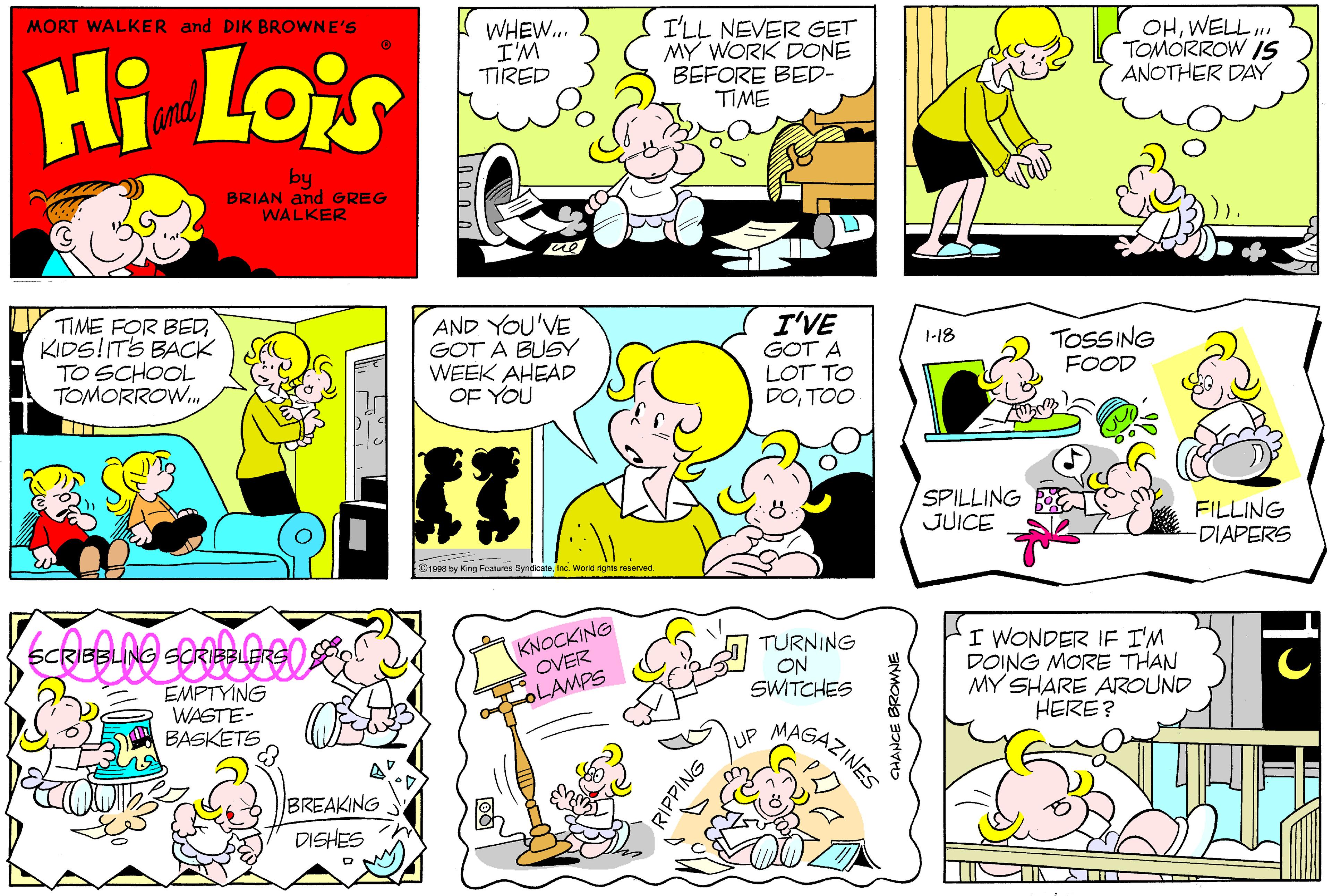 Mammal OCR: MORT WALKER and DIK BROWNE'S Hi Lois WHEW.. I'M TIRED I'LL NEVER GET MY WORK DONE BEFORE BED- TIME OHWELL TOMORROW IS ANOTHER DAY and by BRIAN and GREG WALKER TIME FOR BEDKIDS!ITS BACK TO SCHOOL TOMORROW.. AND YOU'VE GOT A BUSY WEEK AHEAD OF YOU I'VE 1-18 TOSSING GOT A LOT TO DOTOO FOOD SPILLING B JUICE FILLING -DIAPERS O1998 by ing Features SyneicataInc. Word rights reserved. SCRIBBLING SCRIBBER KNOCKING OVER EMPTYING WASTE- BASKETS TURNING ON SWITCHES I WONDER IF I'M DOING MORE THAN MY SHARE AROUND HERE? OLAMPS MAGAZINES BREAKING DISHES RIPPING MORT WALKER and DIK BROWNE'S Hi Lois WHEW.. I'M TIRED I'LL NEVER GET MY WORK DONE BEFORE BED- TIME OHWELL TOMORROW IS ANOTHER DAY and by BRIAN and GREG WALKER TIME FOR BEDKIDS!ITS BACK TO SCHOOL TOMORROW.. AND YOU'VE GOT A BUSY WEEK AHEAD OF YOU I'VE 1-18 TOSSING GOT A LOT TO DOTOO FOOD SPILLING B JUICE FILLING -DIAPERS O1998 by ing Features SyneicataInc. Word rights reserved. SCRIBBLING SCRIBBER KNOCKING OVER EMPTYING WASTE- BASKETS TURNING ON SWITCHES I WONDER IF I'M DOING MORE THAN MY SHARE AROUND HERE? OLAMPS MAGAZINES BREAKING DISHES RIPPING