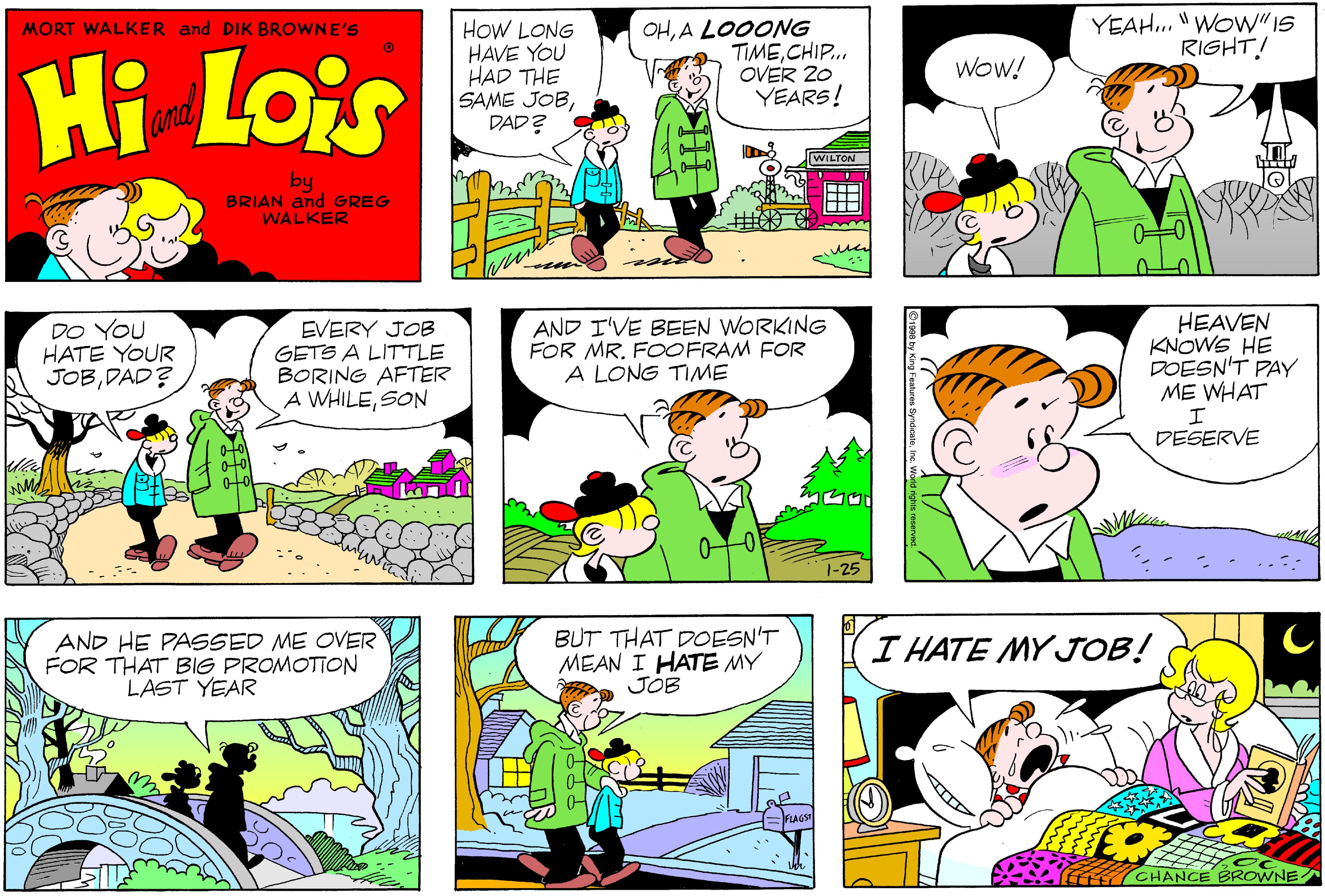 Sharing OCR: MORT WALKER and DIK BROWNE'S HoW LONG HAVE YOU HAD THE SAME JOBDAD? OHA LOOONG TIMECHIP. OVER 20 YEARS! YEAH. "WOW"IS RIGHT! Hi Lois Wow! and WILTON by BRIAN and GREG WALKER DO YOU HATE YOUR JOBDAD? EVERY JOB GETS A LITTLE BORING AFTER A WHILESON AND I'VE BEEN WORKING FOR MR. FOOFRAM FOR A LONG TIME HEAVEN KNOWE HE DOESN'T PAY ME WHAT DESERVE 1-25 AND HE PASSED ME OVER FOR THAT BIG PROMOTION LAST YEAR BUT THAT DOESN'T MEAN I HATE MY JOB I HATE MY JOB! CHANCE BROWNE MORT WALKER and DIK BROWNE'S HoW LONG HAVE YOU HAD THE SAME JOBDAD? OHA LOOONG TIMECHIP. OVER 20 YEARS! YEAH. "WOW"IS RIGHT! Hi Lois Wow! and WILTON by BRIAN and GREG WALKER DO YOU HATE YOUR JOBDAD? EVERY JOB GETS A LITTLE BORING AFTER A WHILESON AND I'VE BEEN WORKING FOR MR. FOOFRAM FOR A LONG TIME HEAVEN KNOWE HE DOESN'T PAY ME WHAT DESERVE 1-25 AND HE PASSED ME OVER FOR THAT BIG PROMOTION LAST YEAR BUT THAT DOESN'T MEAN I HATE MY JOB I HATE MY JOB! CHANCE BROWNE