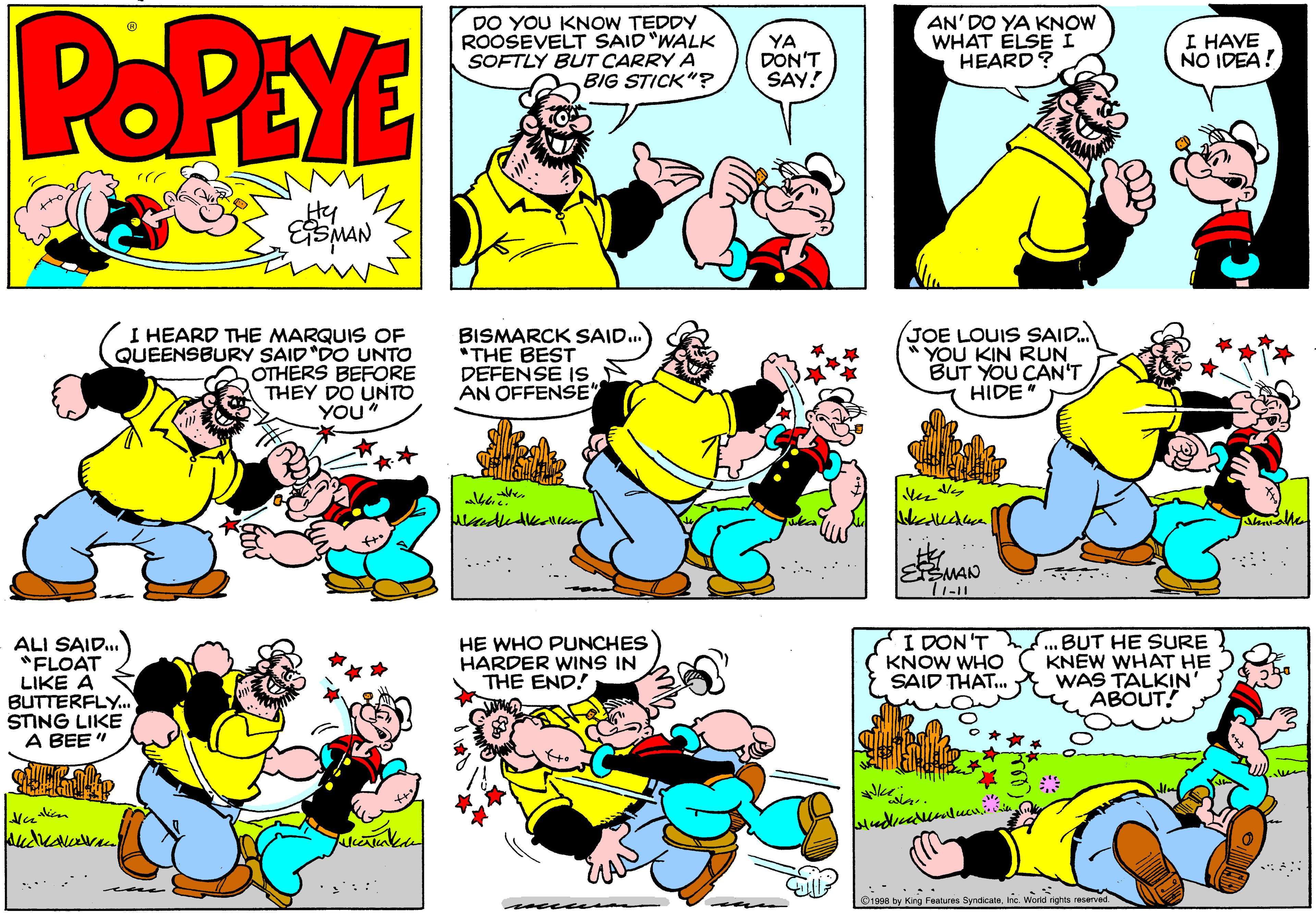 Organism OCR: POPEYE DO YOU KNOW TEDDY ROOSEVELT SAID "WALK SOFTLY BUT CARRY A BIG STICK"? YA DON'T SAY! AN'DO YA KNOW WHAT ELSE I HEARD? I HAVE NO IDEA! Hy I HEARD THE MARQUIS OF QUEENSBURY SAID"DO UNTO OTHERS BEFORE THEY DO UNTO YOu" BISMARCK SAID.. *THE BEST DEFENSE Is AN OFFENSE (JOE LOUIS SAID. YOU KIN RUN BUT YOU CAN'T HIDE en ? ESMAN ALI SAID... "FLOAT LIKE A BUTTERFLY.. STING LIKE A BEE " I DON 'T KNOW WHO SAID THAT. BUT HE SURE KNEW WHAT HE WAS TALKIN' ABOUT! HE WHO PUNCHES HARDER WINS IN THE END! ..... O1998 by King Fealures Syndicate. Inc. World rights reserved. POPEYE DO YOU KNOW TEDDY ROOSEVELT SAID "WALK SOFTLY BUT CARRY A BIG STICK"? YA DON'T SAY! AN'DO YA KNOW WHAT ELSE I HEARD? I HAVE NO IDEA! Hy I HEARD THE MARQUIS OF QUEENSBURY SAID"DO UNTO OTHERS BEFORE THEY DO UNTO YOu" BISMARCK SAID.. *THE BEST DEFENSE Is AN OFFENSE (JOE LOUIS SAID. YOU KIN RUN BUT YOU CAN'T HIDE en ? ESMAN ALI SAID... "FLOAT LIKE A BUTTERFLY.. STING LIKE A BEE " I DON 'T KNOW WHO SAID THAT. BUT HE SURE KNEW WHAT HE WAS TALKIN' ABOUT! HE WHO PUNCHES HARDER WINS IN THE END! ..... O1998 by King Fealures Syndicate. Inc. World rights reserved.