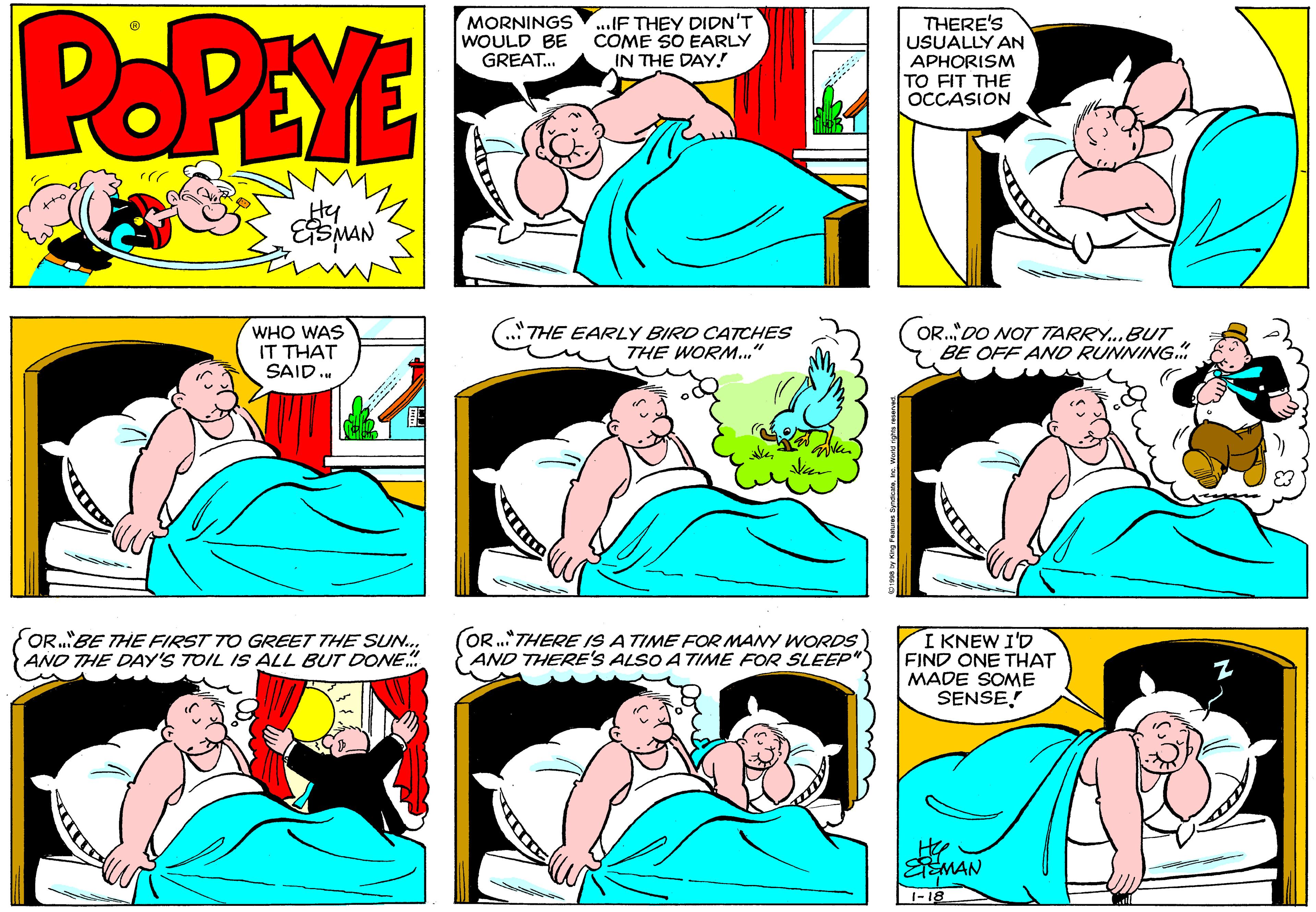 Human body OCR: POPEYE MORNINGS WOULD BE GREAT. ..IF THEY DIDN'T COME SO EARLY IN THE DAY! THERE'S USUALLY AN APHORISM TO FIT THE OCCASION Hy WHO WAS IT THAT SAID. (.THE EARLY BIRD CATCHES THE WORM.." OR..DO NOT TARRY..BUT BE OFF AND RUNNING. OR."BE THE FIRST TO GREET THE SUN. AND THE DAY'S TOIL IS ALL BUT DONE. OR.THERE IS A TIME FOR MANY WORDS AND THERE'S ALSO A TIME FOR SLEEP" I KNEW I'D FIND ONE THAT MADE SOME SENSE! EMAN 1-18 POPEYE MORNINGS WOULD BE GREAT. ..IF THEY DIDN'T COME SO EARLY IN THE DAY! THERE'S USUALLY AN APHORISM TO FIT THE OCCASION Hy WHO WAS IT THAT SAID. (.THE EARLY BIRD CATCHES THE WORM.." OR..DO NOT TARRY..BUT BE OFF AND RUNNING. OR."BE THE FIRST TO GREET THE SUN. AND THE DAY'S TOIL IS ALL BUT DONE. OR.THERE IS A TIME FOR MANY WORDS AND THERE'S ALSO A TIME FOR SLEEP" I KNEW I'D FIND ONE THAT MADE SOME SENSE! EMAN 1-18