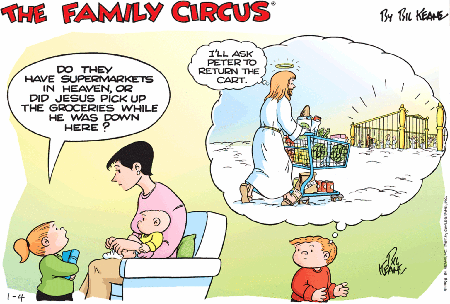 Mammal OCR: THE FAMILY CIRCUS By Bu KEAME I'LL ASK PETER TO RETURN THE CART. MOMMYI WAS WONDERIN' ABOUT SOMETHING... DO THEY HAVE SUPERMARKETS IN HEAVENOR DID JESUS PICK UP THE GROCERIES WHILE HE WAS DOWN HERE ? 1-4 THE FAMILY CIRCUS By Bu KEAME I'LL ASK PETER TO RETURN THE CART. MOMMYI WAS WONDERIN' ABOUT SOMETHING... DO THEY HAVE SUPERMARKETS IN HEAVENOR DID JESUS PICK UP THE GROCERIES WHILE HE WAS DOWN HERE ? 1-4