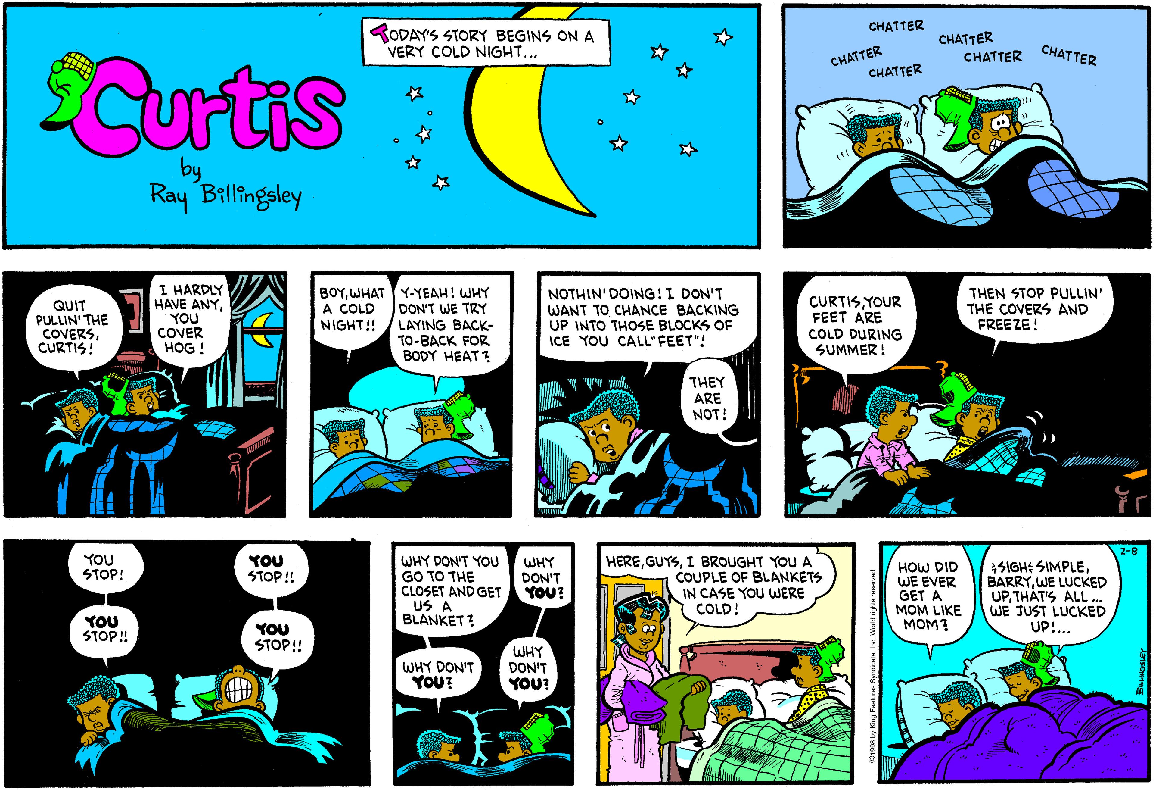 Parallel OCR: CHATTER RODAY'S STORY BEGINS ON A VERY COLD NIGHT... CHATTER CHATTER CHATTER CHATTER CHATTER Curtis Ray Billingsley QUIT PULLIN' THE COVERSCURTIS! I HARDLY HAVE ANYYOU COVER HOG ! BOYWHAT Y-YEAH! WHY DON'T WE TRY NIGHT! / LAYING BACK- TO-BACK FOR BODY HEAT ? NOTHIN' DOING!I DON'T WANT TO CHANCE BACKING UP INTO THOSE BLOCKS OF ICE YOU CALL'FEET"! CURTISYOUR FEET ARE COLD DURING SUMMER ! THEN STOP PULLIN' THE COVERS AND FREEZE! A COLD THEY ARE NOT! 2-8 YOU STOP! YOU STOP ! WHY DON'T YOU GO TO THE CLOSET AND GET US A BLANKET ? WHY DON'T YOU? HEREI BROUGHT YOU A COUPLE OF BLANKETS IN CASE YOU WERE COLD! HOW DID WE EVER GET A MOM LIKE MOM? SIGH: SIMPLEWE LUCKED UPTHAT'S ALL... WE JUST LUCKED UP!.. YOU STOP! YOU STOP! WHY DON'T YOU? WHY DON'T YOU? CHATTER RODAY'S STORY BEGINS ON A VERY COLD NIGHT... CHATTER CHATTER CHATTER CHATTER CHATTER Curtis Ray Billingsley QUIT PULLIN' THE COVERSCURTIS! I HARDLY HAVE ANYYOU COVER HOG ! BOYWHAT Y-YEAH! WHY DON'T WE TRY NIGHT! / LAYING BACK- TO-BACK FOR BODY HEAT ? NOTHIN' DOING!I DON'T WANT TO CHANCE BACKING UP INTO THOSE BLOCKS OF ICE YOU CALL'FEET"! CURTISYOUR FEET ARE COLD DURING SUMMER ! THEN STOP PULLIN' THE COVERS AND FREEZE! A COLD THEY ARE NOT! 2-8 YOU STOP! YOU STOP ! WHY DON'T YOU GO TO THE CLOSET AND GET US A BLANKET ? WHY DON'T YOU? HEREI BROUGHT YOU A COUPLE OF BLANKETS IN CASE YOU WERE COLD! HOW DID WE EVER GET A MOM LIKE MOM? SIGH: SIMPLEWE LUCKED UPTHAT'S ALL... WE JUST LUCKED UP!.. YOU STOP! YOU STOP! WHY DON'T YOU? WHY DON'T YOU?
