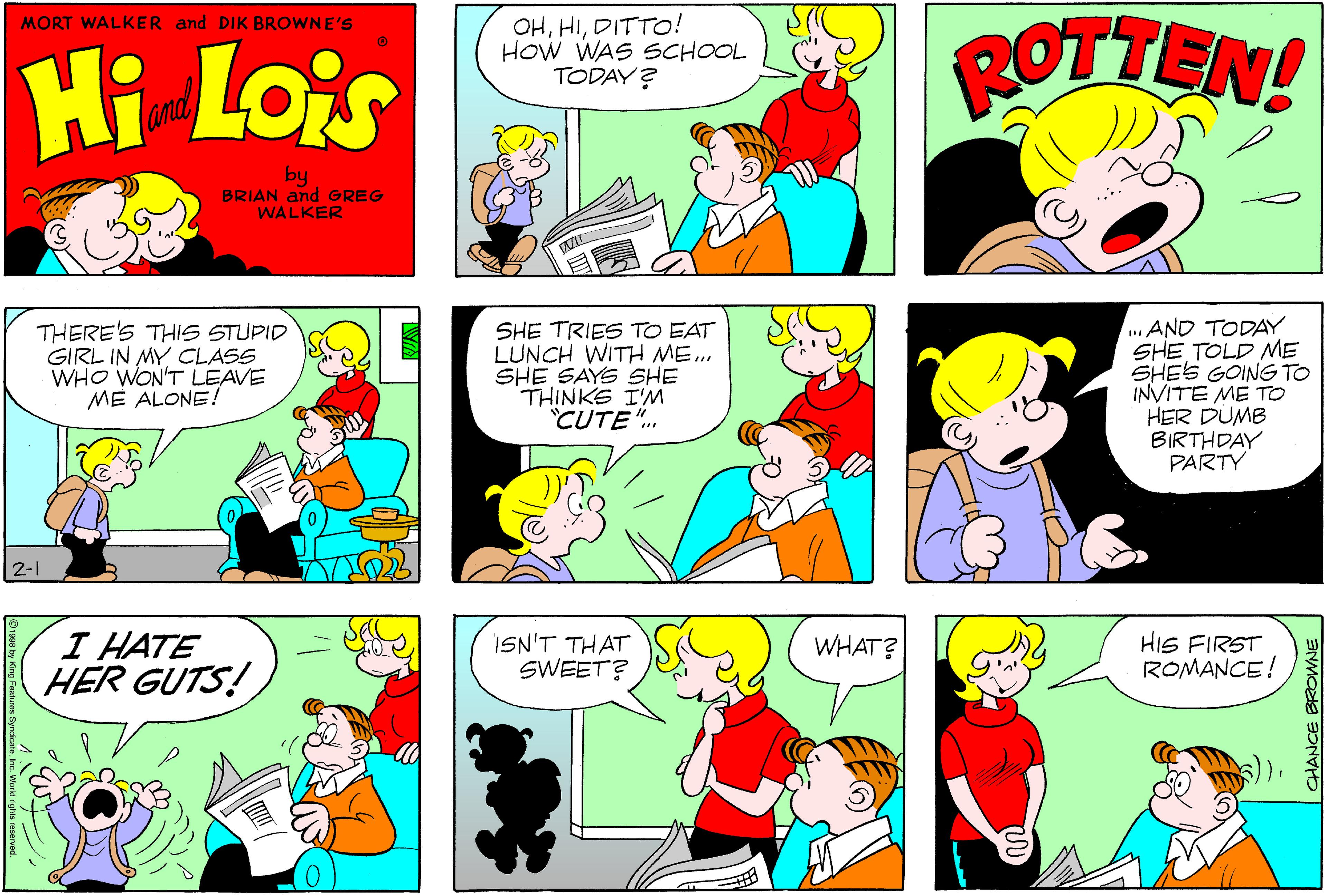 Font OCR: OHDITTO! How WAS SCHOOL TODAY? ROTTEN! MORT WALKER and DIK BROWNE'S Hi Lois amd by BRIAN and GREG WALKER THERE'S THIS STUPID GIRL IN MY CLASS WHO WON'T LEAVE ME ALONE! SHE TRIES TO EAT LUNCH WITH ME. SHE SAYS SHE THINKS I'M CUTE". ...AND TODAY SHE TOLD ME SHES GOING TO INVITE ME TO HER DUMB BIRTHDAY PARTY 2-1 I HATE HER GUTS! ISN'T THAT SWEET? HIS FIRST ROMANCE! WHAT? OHDITTO! How WAS SCHOOL TODAY? ROTTEN! MORT WALKER and DIK BROWNE'S Hi Lois amd by BRIAN and GREG WALKER THERE'S THIS STUPID GIRL IN MY CLASS WHO WON'T LEAVE ME ALONE! SHE TRIES TO EAT LUNCH WITH ME. SHE SAYS SHE THINKS I'M CUTE". ...AND TODAY SHE TOLD ME SHES GOING TO INVITE ME TO HER DUMB BIRTHDAY PARTY 2-1 I HATE HER GUTS! ISN'T THAT SWEET? HIS FIRST ROMANCE! WHAT?