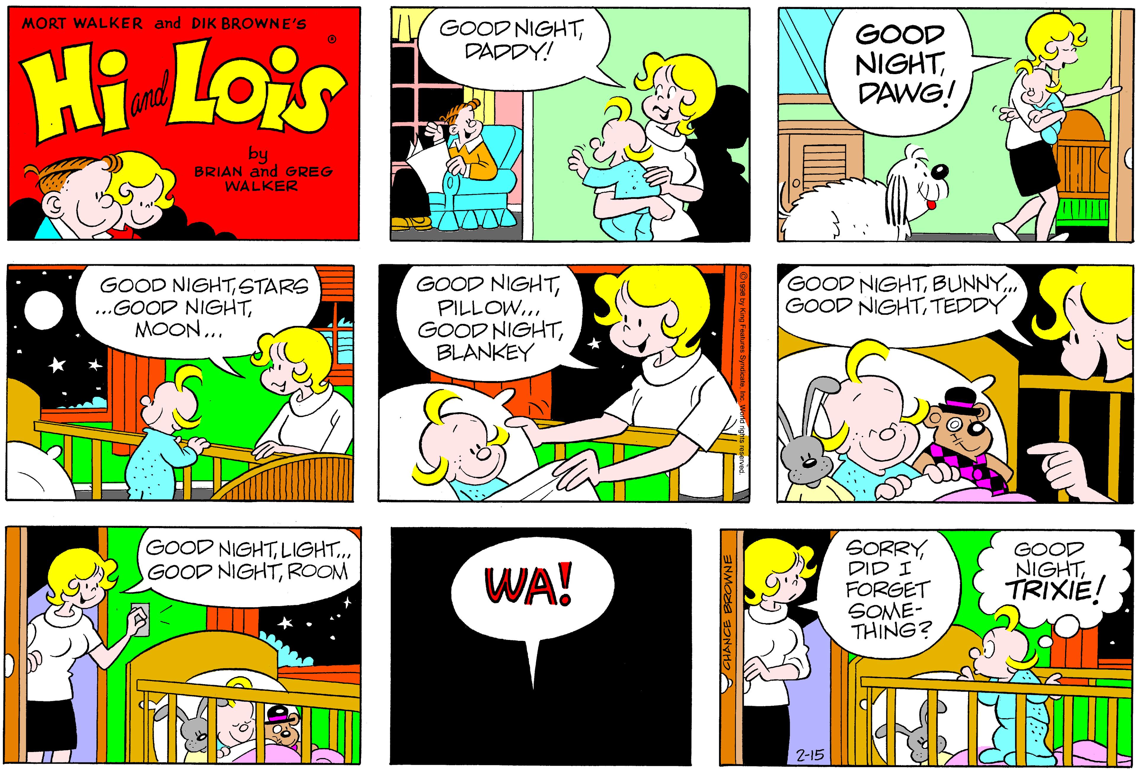 Art OCR: MORT WALKER and DIK BROWNE'S V GOOD NIGHTDADDY! Hi Lois GOOD NIGHTDAWG! andl by BRIAN and GREG WALKER GOOD NIGHTSTARS ..GOOD NIGHTMOON... GOOD NIGHTPILLOW... GOOD NIGHTBLANKEY GOOD NIGHTBUNNY. GOOD NIGHTTEDDY GOOD NIGHTLIGHT.. GOOD NIGHTROOM SORRYDID I FORGET SOME- THING? WA! GOOD NIGHTTRIXIE! 2-15 CHANCE BROWNE MORT WALKER and DIK BROWNE'S V GOOD NIGHTDADDY! Hi Lois GOOD NIGHTDAWG! andl by BRIAN and GREG WALKER GOOD NIGHTSTARS ..GOOD NIGHTMOON... GOOD NIGHTPILLOW... GOOD NIGHTBLANKEY GOOD NIGHTBUNNY. GOOD NIGHTTEDDY GOOD NIGHTLIGHT.. GOOD NIGHTROOM SORRYDID I FORGET SOME- THING? WA! GOOD NIGHTTRIXIE! 2-15 CHANCE BROWNE