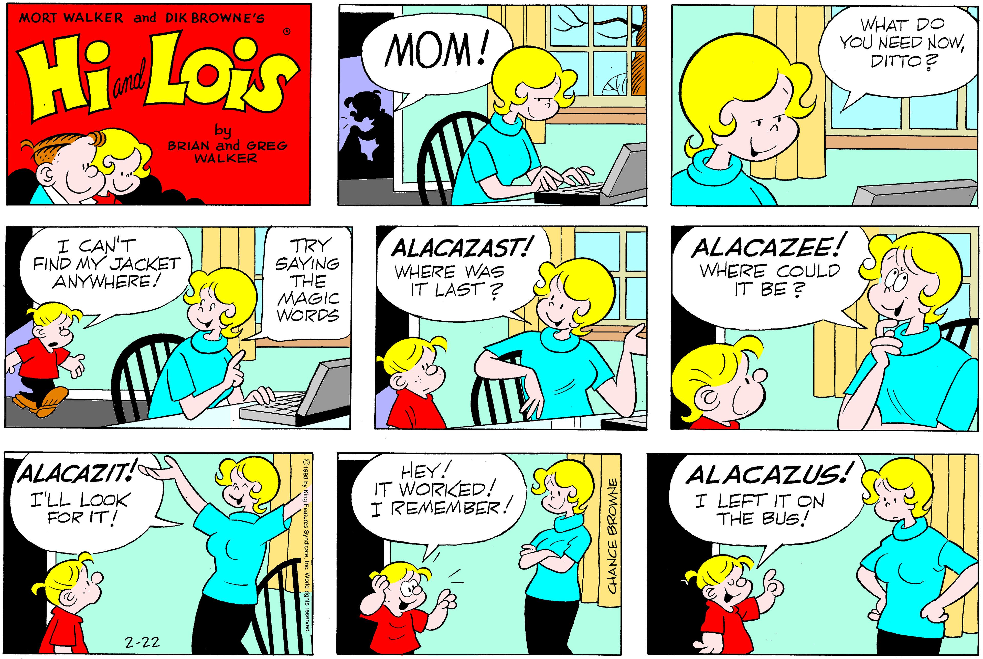 Organism OCR: MORT WALKER and DIK BROWNE'S Hi Lois MOM! WHAT DO YOU NEED NOWDITTO? and by BRIAN and GREG WALKER I CAN'T FIND MY JACKET ANYWHERE! ALACAZAST! TRY SAYING THE MAGIC WORDS ALACAZEE! WHERE COULD IT BE ? WHERE WAS IT LAST ? ALACAZIT! HEY! IT WORKED! I REMEMBER! ALACAZUS! I LEFT IT ON THE BUS! I'LL LOOK FOR IT! 2-22 CHANCE BROWNE MORT WALKER and DIK BROWNE'S Hi Lois MOM! WHAT DO YOU NEED NOWDITTO? and by BRIAN and GREG WALKER I CAN'T FIND MY JACKET ANYWHERE! ALACAZAST! TRY SAYING THE MAGIC WORDS ALACAZEE! WHERE COULD IT BE ? WHERE WAS IT LAST ? ALACAZIT! HEY! IT WORKED! I REMEMBER! ALACAZUS! I LEFT IT ON THE BUS! I'LL LOOK FOR IT! 2-22 CHANCE BROWNE