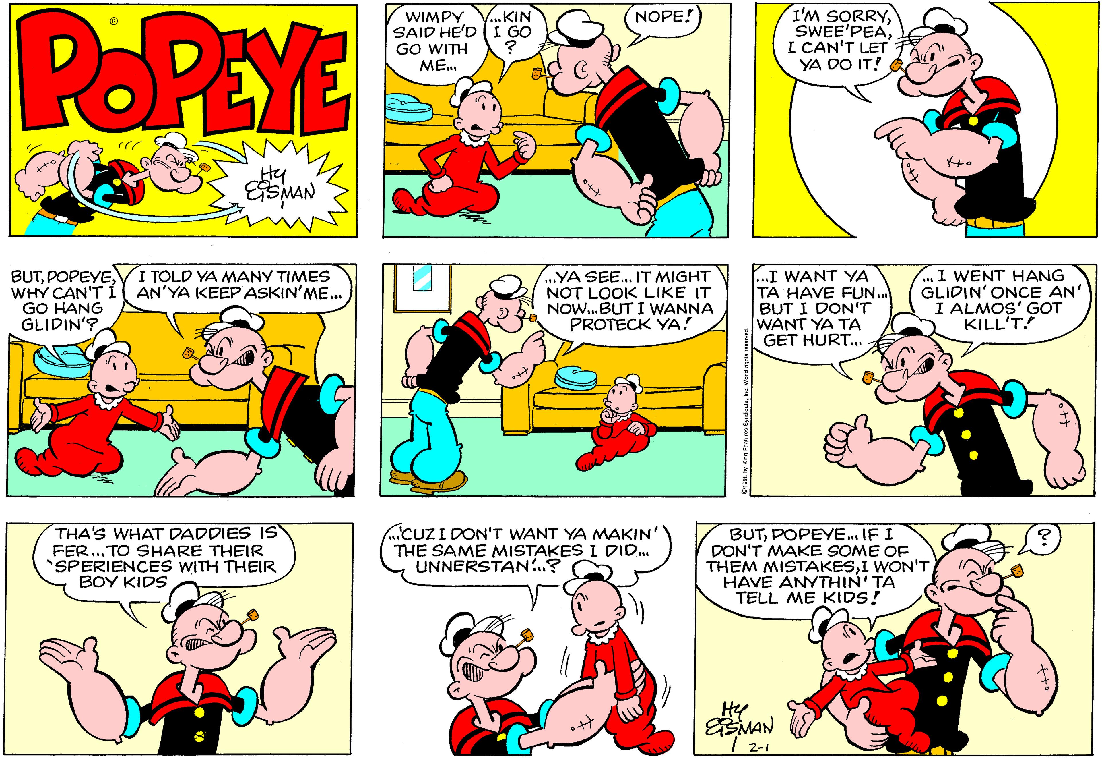 Product OCR: POPEYE I'M SORRYI CAN'T LET YA DO IT! ..KIN NOPE! WIMPY SAID HE'D(I GO GO WITH ME. BUTWHY CAN'T I ( AN'YA KEEP ASKIN'ME... GO HANG GLIDIN'? I WENT HANG GLIDIN'ONCE AN' I ALMOS' GOT KILL'T! I TOLD YA MANY TIMES .YA SEE.. IT MIGHT NOT LOOK LIKE IT NOW.BUT I WANNA PROTECK YA! ...I WANT YA TA HAVE FUN.. BUT I DON'T WANT YA TA GET HURT.. THA'S WHAT DADDIES IS FER... TO SHARE THEIR SPERIENCES WITH THEIR BOY KIDS CUZI DON'T WANT YA MAKIN' THE SAME MISTAKES I DID. UNNERSTAN...? BUTPOPEYE. IF I DON'T MAKE SOME OF THEM MISTAKESI WON'T HAVE ANYTHIN'TA TELL ME KIDS! Hy MAN 2-1 POPEYE I'M SORRYI CAN'T LET YA DO IT! ..KIN NOPE! WIMPY SAID HE'D(I GO GO WITH ME. BUTWHY CAN'T I ( AN'YA KEEP ASKIN'ME... GO HANG GLIDIN'? I WENT HANG GLIDIN'ONCE AN' I ALMOS' GOT KILL'T! I TOLD YA MANY TIMES .YA SEE.. IT MIGHT NOT LOOK LIKE IT NOW.BUT I WANNA PROTECK YA! ...I WANT YA TA HAVE FUN.. BUT I DON'T WANT YA TA GET HURT.. THA'S WHAT DADDIES IS FER... TO SHARE THEIR SPERIENCES WITH THEIR BOY KIDS CUZI DON'T WANT YA MAKIN' THE SAME MISTAKES I DID. UNNERSTAN...? BUTPOPEYE. IF I DON'T MAKE SOME OF THEM MISTAKESI WON'T HAVE ANYTHIN'TA TELL ME KIDS! Hy MAN 2-1