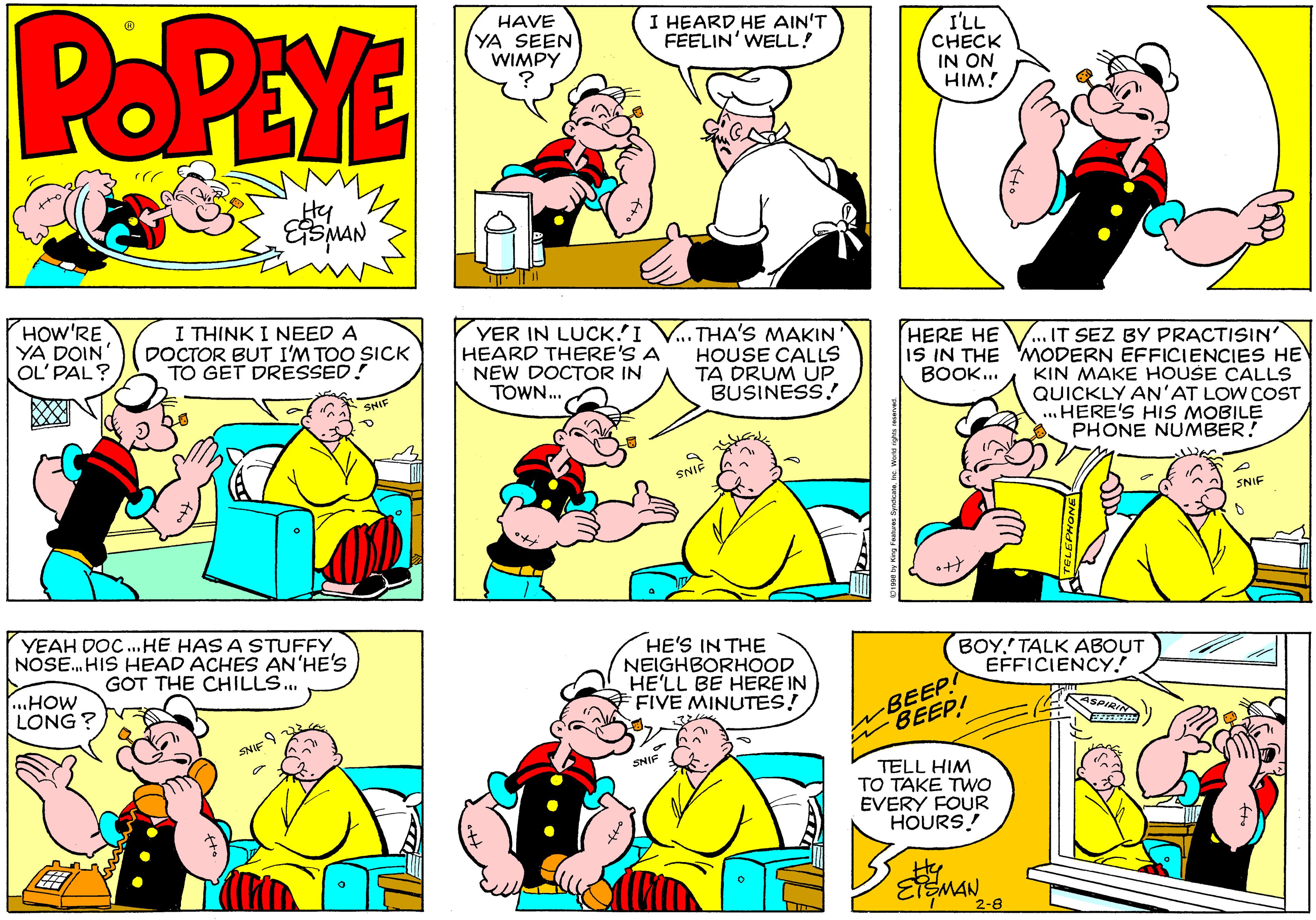 Product OCR: POPEYE HAVE YA SEEN WIMPY I HEARD HE AIN'T FEELIN' WELL! I'LL CHECK IN ON HIM! HOW'RE YA DOIN' OL' PAL? I THINK I NEED A DOCTOR BUT I'M TOO SICK TO GET DRESSED! YER IN LUCK.'I V.. THA'S MAKIN HEARD THERE'S A NEW DOCTOR IN TOWN. HERE HE ...IT SEZ BY PRACTISIN IS IN THE MODERN EFFICIENCIES HE KIN MAKE HOUŠE CALLS QUICKLY AN'AT LOW COST ..HERE'S HIS MOBILE PHONE NUMBER! HOUSE CALLS TA DRUM UP BUSINESS! BOOK.. 4HIF SNIF SNIF YEAH DOC. HE HAS A STUFFY NOSE. HIS HEAD ACHES AN HE'S GOT THE CHILLS. HE'S IN THE NEIGHBORHOOD HE'LL BE HERE IN FIVE MINUTES! BOY.' TALK ABOUT EFFICIENCY! ...HOW LONG? BEEP BEEP! SPI SNIF 9 in TELL HIM TO TAKE TWo EVERY FOUR HOURS! EMAN8 POPEYE HAVE YA SEEN WIMPY I HEARD HE AIN'T FEELIN' WELL! I'LL CHECK IN ON HIM! HOW'RE YA DOIN' OL' PAL? I THINK I NEED A DOCTOR BUT I'M TOO SICK TO GET DRESSED! YER IN LUCK.'I V.. THA'S MAKIN HEARD THERE'S A NEW DOCTOR IN TOWN. HERE HE ...IT SEZ BY PRACTISIN IS IN THE MODERN EFFICIENCIES HE KIN MAKE HOUŠE CALLS QUICKLY AN'AT LOW COST ..HERE'S HIS MOBILE PHONE NUMBER! HOUSE CALLS TA DRUM UP BUSINESS! BOOK.. 4HIF SNIF SNIF YEAH DOC. HE HAS A STUFFY NOSE. HIS HEAD ACHES AN HE'S GOT THE CHILLS. HE'S IN THE NEIGHBORHOOD HE'LL BE HERE IN FIVE MINUTES! BOY.' TALK ABOUT EFFICIENCY! ...HOW LONG? BEEP BEEP! SPI SNIF 9 in TELL HIM TO TAKE TWo EVERY FOUR HOURS! EMAN8