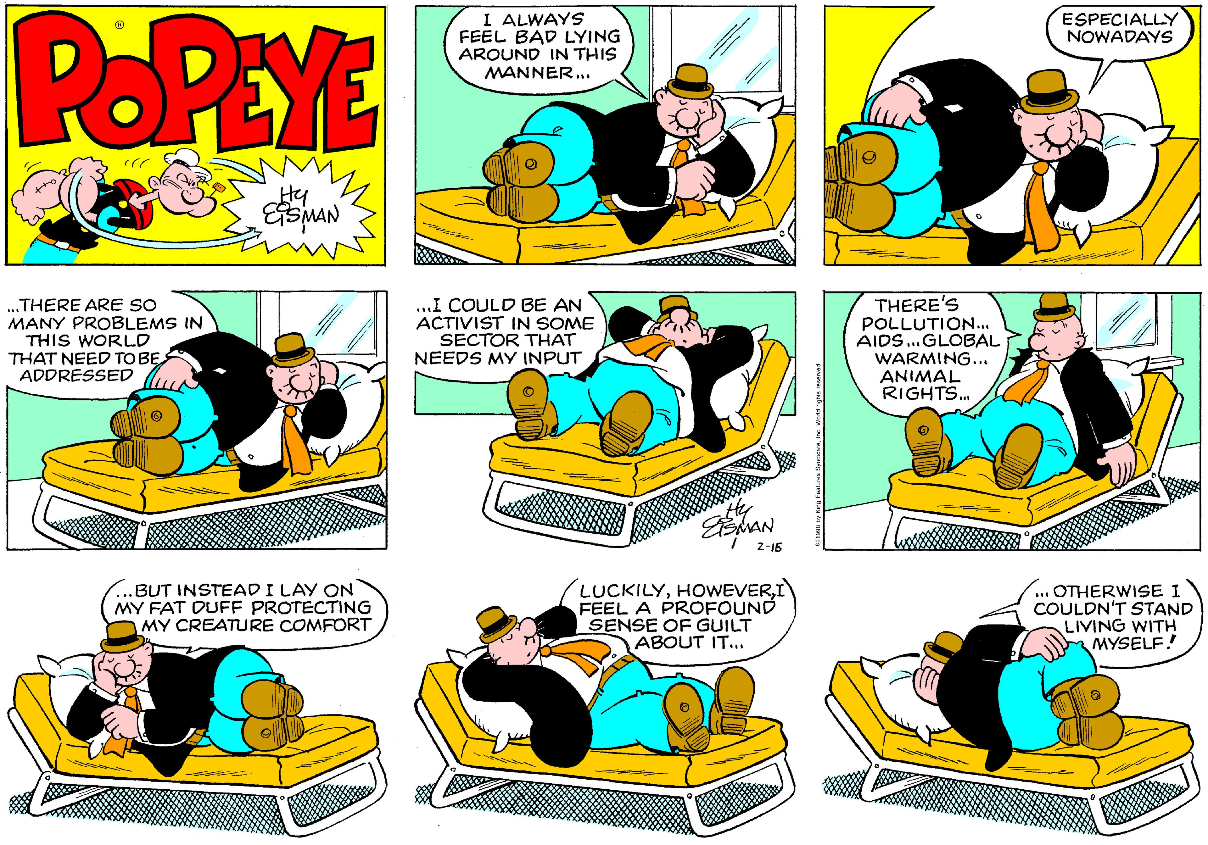 Font OCR: POPEYE I ALWAYS FEEL BAD LYING AROUND IN THIS MANNER... ESPECIALLY NOWADAYS Hy ....THERE ARE SO MANY PROBLEMS IN THIS WORLD THAT NEED TOBE ADDRESSED ..I COULD BE AN ACTIVIST IN SOME SECTOR THAT NEEDS MY INPUT THERE'S POLLUTION... AIDS.GLOBAL WARMING.. ANIMAL RIGHTS. 2-15 ..BUT INSTEAD I LAY ON MY FAT DUFF PROTECTING MY CREATURE COMFORT LUCKILYI FEEL A PROFOUND SENSE OF GUILT ABOUT IT... .. OTHERWISE I COULDN'T STAND LIVING WITH MYSELF! POPEYE I ALWAYS FEEL BAD LYING AROUND IN THIS MANNER... ESPECIALLY NOWADAYS Hy ....THERE ARE SO MANY PROBLEMS IN THIS WORLD THAT NEED TOBE ADDRESSED ..I COULD BE AN ACTIVIST IN SOME SECTOR THAT NEEDS MY INPUT THERE'S POLLUTION... AIDS.GLOBAL WARMING.. ANIMAL RIGHTS. 2-15 ..BUT INSTEAD I LAY ON MY FAT DUFF PROTECTING MY CREATURE COMFORT LUCKILYI FEEL A PROFOUND SENSE OF GUILT ABOUT IT... .. OTHERWISE I COULDN'T STAND LIVING WITH MYSELF!