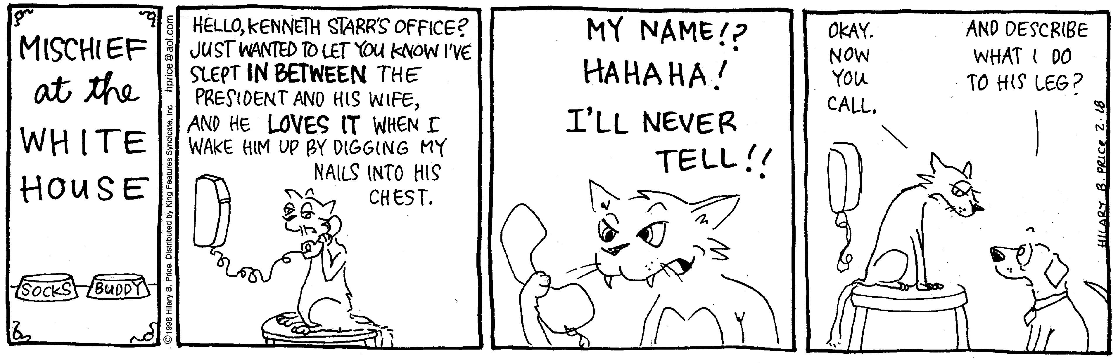 Cartoon OCR: MY NAME!? HELLOKENNETH STARR'S OFFICE? JUST WANTED TO LET YOU KNOW I'VE SLEPT IN BETWNEEN THE PRESIDENT AND HIS WIFEAND HE LOVES IT WHEN I WAKE HIM UP BY DIGGING MY NAILS INTO HIS CHEST. AND DESCRIBE OKAY. NOW YOu MISCHIEF ???? ??! WHAT I DO TO HIS LEG? at the CALL. I'LL NEVER WHITE TELL!! HOUSE SOCKS BUDDY MY NAME!? HELLOKENNETH STARR'S OFFICE? JUST WANTED TO LET YOU KNOW I'VE SLEPT IN BETWNEEN THE PRESIDENT AND HIS WIFEAND HE LOVES IT WHEN I WAKE HIM UP BY DIGGING MY NAILS INTO HIS CHEST. AND DESCRIBE OKAY. NOW YOu MISCHIEF ???? ??! WHAT I DO TO HIS LEG? at the CALL. I'LL NEVER WHITE TELL!! HOUSE SOCKS BUDDY