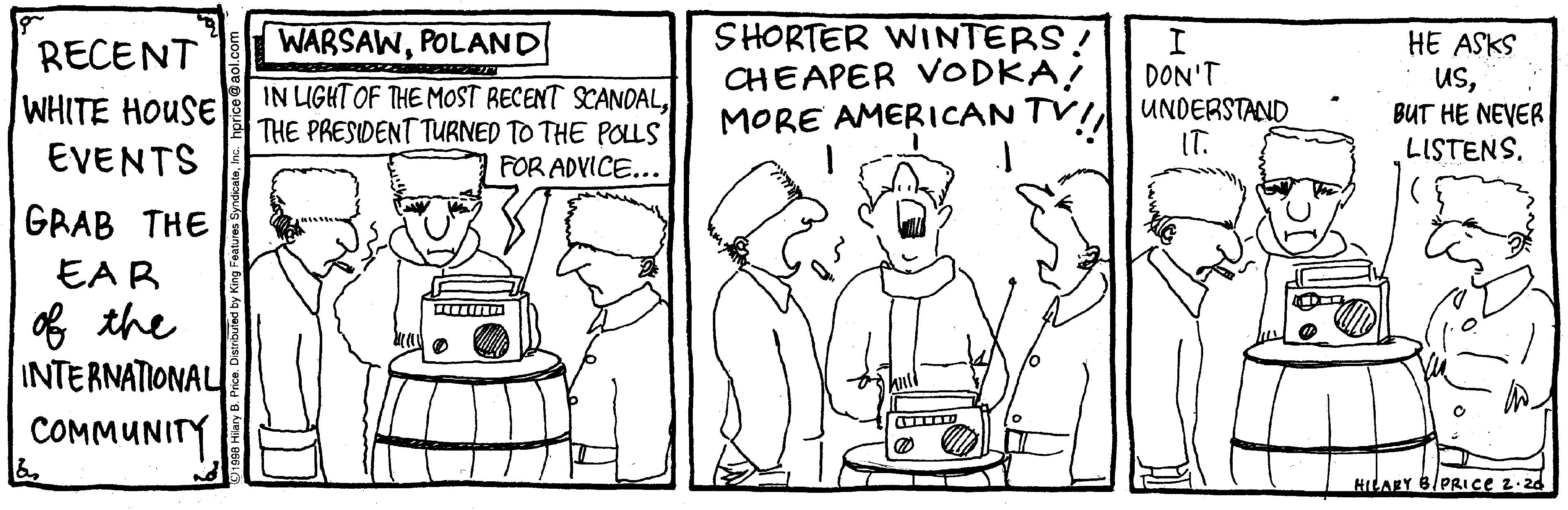 Fiction OCR: SHORTER WINTERS! CHEAPER VODKA! MORE AMERICAN TVI UNDERSTAND WARSAWPOLAND HE ASKS usBUT HE NEVER LISTENS. RECENT DON'T WHITE HOUSE EVENTS IN LIGHT OF THE MOST RECENT SCANOALTHE PRESIDENT TURNED TO THE POLLS FOR ADVICE... IT. GRAB THE EAR of the INTERNATIONAL COMMUNITY HILARY 6/PRIce z.20 SHORTER WINTERS! CHEAPER VODKA! MORE AMERICAN TVI UNDERSTAND WARSAWPOLAND HE ASKS usBUT HE NEVER LISTENS. RECENT DON'T WHITE HOUSE EVENTS IN LIGHT OF THE MOST RECENT SCANOALTHE PRESIDENT TURNED TO THE POLLS FOR ADVICE... IT. GRAB THE EAR of the INTERNATIONAL COMMUNITY HILARY 6/PRIce z.20