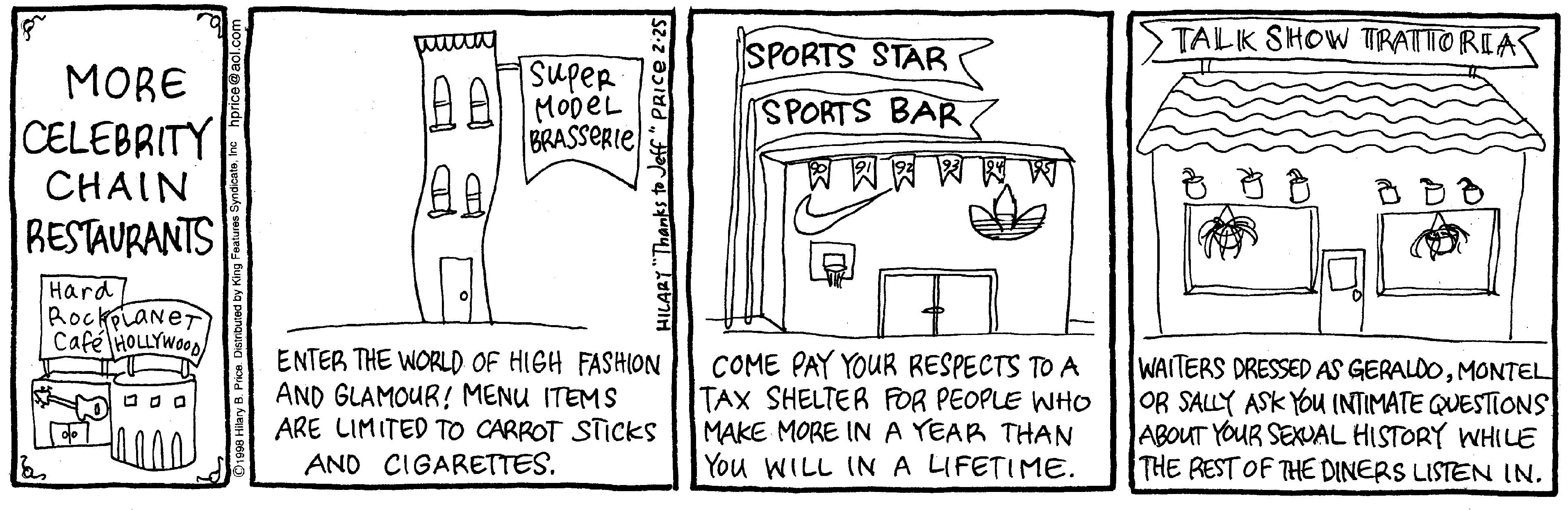 Line art OCR: TALK SHOW TTRATTO RIAS SupeR IA AL MopeL BRASSERIE SPORTS STAR SPORTS BAR MORE CELEBRITY CHAIN RESTAURANTS ??? ??? Hard/ RockplaneT Café HOLLYWOOD ENTER THE WORLD OF HIGH FASHION AND GLAMOUR! MENU ITEMS ARE LIMITED TO CARROT STICKS AND CIGARETTES. COME PAY YOUR RESPECTS TO A TAX SHELTER FOR PEOPLE WHO MAKE MORE INA YEAR THAN You WILL INA LIFETIME. WAITERS DRESSED AS GERALDOMONTEL OR SALLY ASK You (NTIMATE QUESTIONS ABOUT YOUR SEXVAL HISTORY WHILE THE REST OF THE DINERS LISTEN IN. HILARY "Thanks to Jeff* PRICE 2 TALK SHOW TTRATTO RIAS SupeR IA AL MopeL BRASSERIE SPORTS STAR SPORTS BAR MORE CELEBRITY CHAIN RESTAURANTS ? ? ? ? ? ? Hard/ RockplaneT Café HOLLYWOOD ENTER THE WORLD OF HIGH FASHION AND GLAMOUR! MENU ITEMS ARE LIMITED TO CARROT STICKS AND CIGARETTES. COME PAY YOUR RESPECTS TO A TAX SHELTER FOR PEOPLE WHO MAKE MORE INA YEAR THAN You WILL INA LIFETIME. WAITERS DRESSED AS GERALDOMONTEL OR SALLY ASK You (NTIMATE QUESTIONS ABOUT YOUR SEXVAL HISTORY WHILE THE REST OF THE DINERS LISTEN IN. HILARY "Thanks to Jeff* PRICE 2