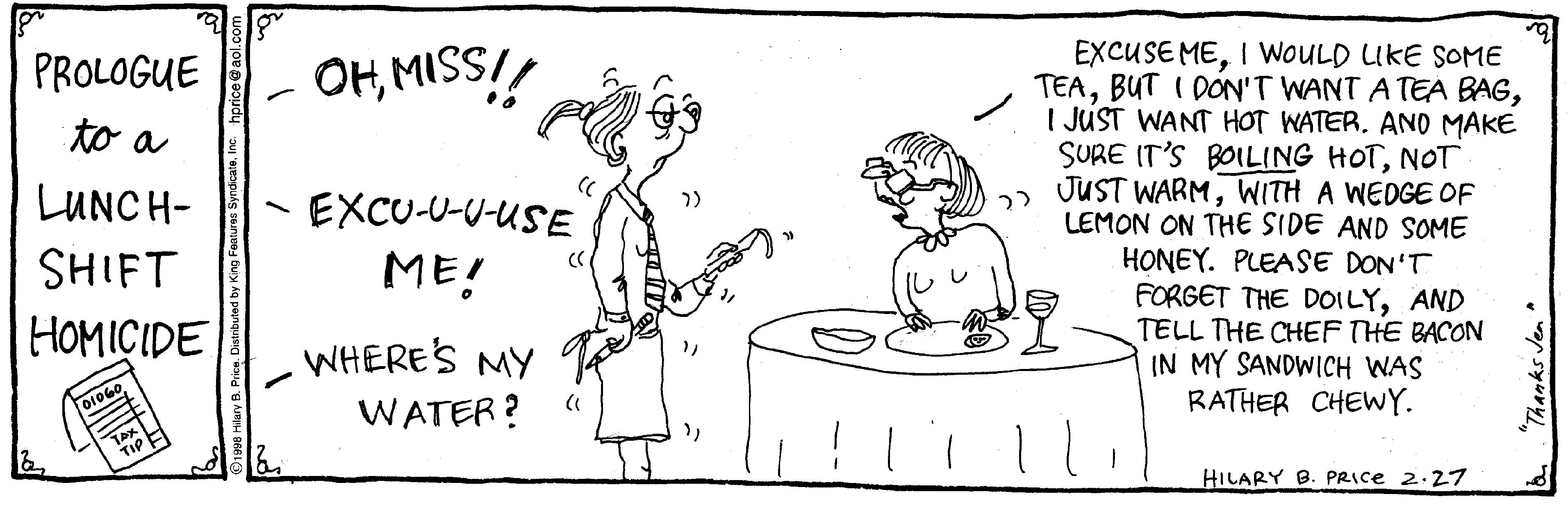 Humour OCR: EXCUSE MEI WOULD LIKE SOME TEAI JUST WANT HOT WATER. ANO MAKE SURE IT'S BOILING HOTNOT JUST WARMWITH A WEDGE OF LEMON ON THE SIDE AND SOME HONEY. PLEASE DON'T FORGET THE DOILYAND TELL THE CHEF THE BACON IN MY SANDWICH WAS RATHER CHEWY. PROLOGUE OHMISS!! to a LUNCH- EXCU-U-U-USE SHIFT ME! HOMICIDE WHERE'S MY WATER? HILARY B. PRICE 2:27 "Thanks Jen EXCUSE MEI WOULD LIKE SOME TEABUT I DON'T WANT A TEA BAGI JUST WANT HOT WATER. ANO MAKE SURE IT'S BOILING HOTNOT JUST WARMWITH A WEDGE OF LEMON ON THE SIDE AND SOME HONEY. PLEASE DON'T FORGET THE DOILYAND TELL THE CHEF THE BACON IN MY SANDWICH WAS RATHER CHEWY. PROLOGUE OHMISS!! to a LUNCH- EXCU-U-U-USE SHIFT ME! HOMICIDE WHERE'S MY WATER? HILARY B. PRICE 2:27 "Thanks Jen