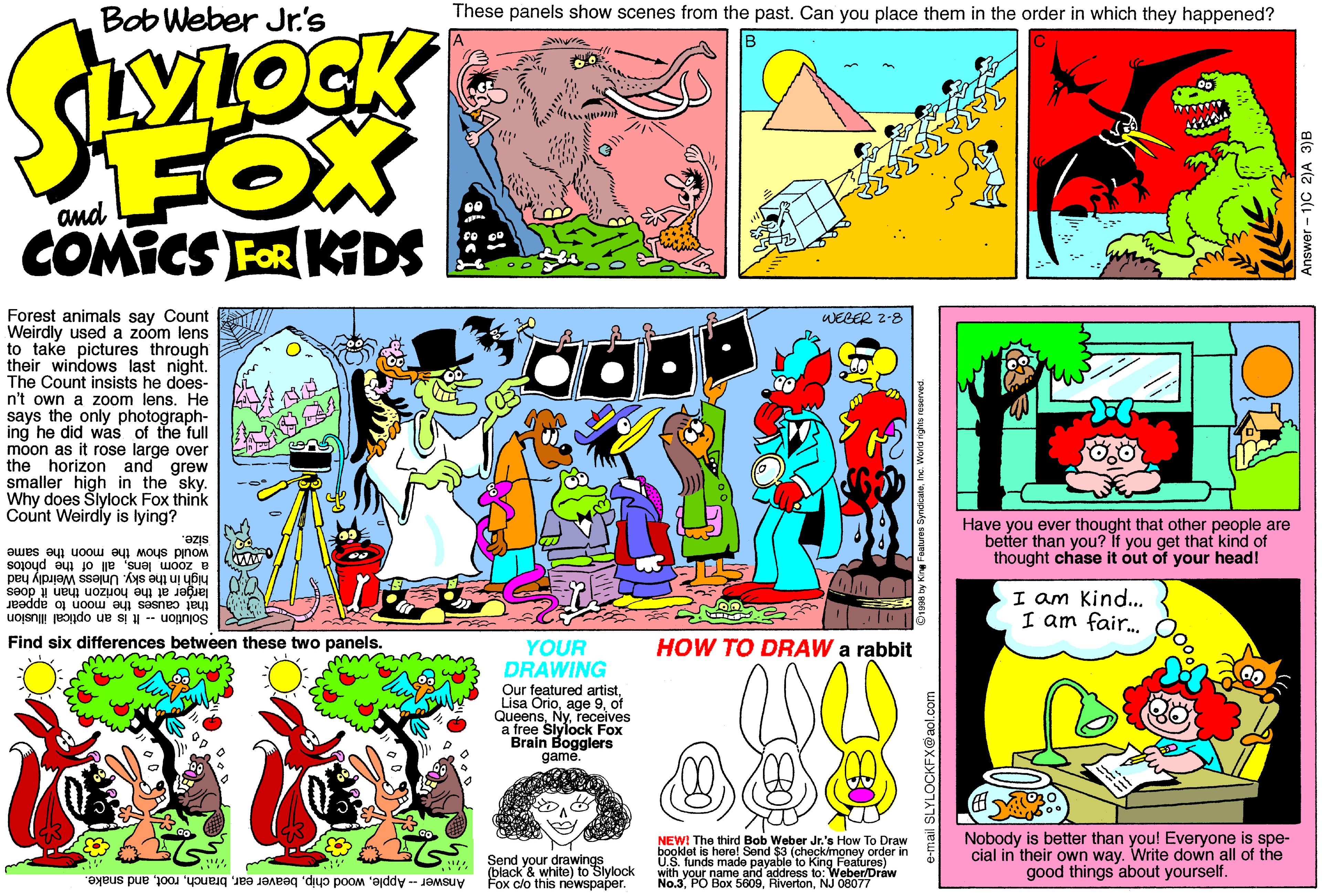 Magenta OCR: Bob Weber Jr's These panels show scenes from the past. Can you place them in the order in which they happened? FOX COMICS FOR KGDS Forest animals say Count Weirdly used a zoom lens to take pictures through their windows last night. The Count insists he does- n't own a zoom lens. He says the only photograph- ing he did was of the full moon as it rose large over the horizon and grew smaller high in the sky. Why does Šlylock Fox think Count Weirdly is lying? WECER 2-8 Have you ever thought that other people are better than you? It you get that kind of thought chase it óut of your head! size. would show the moon the same a zoom lensall of the photos high in the sky. Unless Weirdly had larger at the horizon than it does I am Kind.. I am fair. that causes the moon to appear Solution -- It is an optical illusion Find six differences between these two panels. YOUR HOW TO DRAW a rabbit DRAWING Our featured artistof Queensreceives a free Slylock Fox Brain Bogglers game. Send your drawings (black'& white) to Slylock Answer - Appleand snake. Fox clo this newspaper. NEW! The third Bob Weber Jr.'s How To Draw booklet is herel Send $3 (checkimoney order in U.S. funds made payable to King Feafures) with vour name and address to: Nobody is better than you! Everyone is spe- cial in their own way. Write down all of the good things about yourself. No.3. PO Box 5609NJ O80Oraw e-mail SLYLOCKFX@aol.co Bob Weber Jr's These panels show scenes from the past. Can you place them in the order in which they happened? FOX COMICS FOR KGDS Forest animals say Count Weirdly used a zoom lens to take pictures through their windows last night. The Count insists he does- n't own a zoom lens. He says the only photograph- ing he did was of the full moon as it rose large over the horizon and grew smaller high in the sky. Why does Šlylock Fox think Count Weirdly is lying? WECER 2-8 Have you ever thought that other people are better than you? It you get that kind of thought chase it óut of your head! size. would show the moon the same a zoom lensall of the photos high in the sky. Unless Weirdly had larger at the horizon than it does I am Kind.. I am fair. that causes the moon to appear Solution -- It is an optical illusion Find six differences between these two panels. YOUR HOW TO DRAW a rabbit DRAWING Our featured artistLisa Orioage 9of Queensreceives a free Slylock Fox Brain Bogglers game. Send your drawings (black'& white) to Slylock Answer - Applewood chipbeaver earand snake. Fox clo this newspaper. NEW! The third Bob Weber Jr.'s How To Draw booklet is herel Send $3 (checkimoney order in U.S. funds made payable to King Feafures) with vour name and address to: Nobody is better than you! Everyone is spe- cial in their own way. Write down all of the good things about yourself. No.3. PO Box 5609NJ O80Oraw e-mail SLYLOCKFX@aol.co