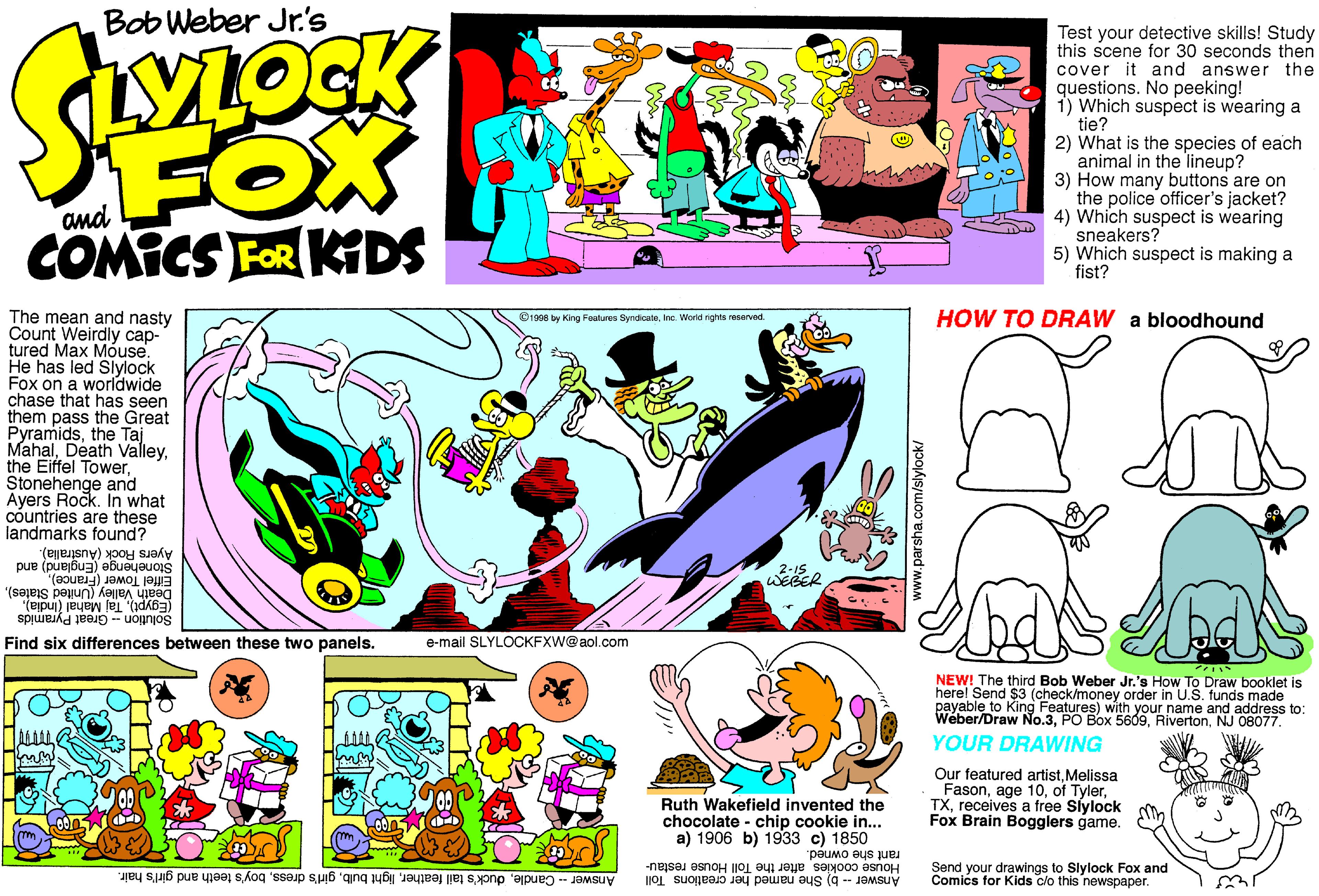 Creative arts OCR: Bob Weber Jr.'s FOX COMICS FOR KiDS Test your detective skills! Study this scene for 30 seconds then cover it and answer the questions. No peeking! 1) Which suspect is wearing a tie? 2) What is the species of each animal in the lineup? 3) How many buttons are on the police officer's jacket? 4) Which suspect is wearing sneakers? 5) Which suspect is making a fist? and HOW TO DRAW a bloodhound The mean and nasty Count Weirdly cap- tured Max Móuse. He has led Siylock Fox on a worldwide chase that has seen them pass the Great Pyramidsthe Taj MahalStonehenge and Ayers Rock. n what countries are these landmarks found? ©1908 by King Foutures SyndicateInc. World rights reserved Ayers Rock (Australia). Stonehenge (England) and Eiffel Tower (France)Death Valley (United States). (Egypt)Solution - Great Pyramids Find six differences between these two panels. e-mail SLYLOCKFXW@aol.com NEW! The third Bob Weber Jr.'s How To Draw booklet is herel Send SSFokmoney order in U.S. funds made payable to King Weber/Draw No.3NJ 08077. with your name and address to: YOUR DRAWING Ruth Wakefield invented the chocolate - chip cookie in... a) 1906 b) 1933 c) 1850 Our featured artistMelissa Fasonreceives a free Slylock Fox Brain Bogglers game. rant she owned. Send your drawings to Slylock Fox and House cookies after the Toll House restau- Answer b) She named her creations Toll Comics for Kids clo this newspaper. Answer - Candleboy's teeth and girl's hair. www.parsha.com/slylock/ Bob Weber Jr.'s FOX COMICS FOR KiDS Test your detective skills! Study this scene for 30 seconds then cover it and answer the questions. No peeking! 1) Which suspect is wearing a tie? 2) What is the species of each animal in the lineup? 3) How many buttons are on the police officer's jacket? 4) Which suspect is wearing sneakers? 5) Which suspect is making a fist? and HOW TO DRAW a bloodhound The mean and nasty Count Weirdly cap- tured Max Móuse. He has led Siylock Fox on a worldwide chase that has seen them pass the Great Pyramidsthe Taj MahalDeath Valleythe Eiffel TowerStonehenge and Ayers Rock. n what countries are these landmarks found? ©1908 by King Foutures SyndicateInc. World rights reserved Ayers Rock (Australia). Stonehenge (England) and Eiffel Tower (France)Death Valley (United States). (Egypt)Taj Mahal (India)Solution - Great Pyramids Find six differences between these two panels. e-mail SLYLOCKFXW@aol.com NEW! The third Bob Weber Jr.'s How To Draw booklet is herel Send SSFokmoney order in U.S. funds made payable to King Weber/Draw No.3PO Box 5609NJ 08077. with your name and address to: YOUR DRAWING Ruth Wakefield invented the chocolate - chip cookie in... a) 1906 b) 1933 c) 1850 Our featured artistMelissa Fasonage 10of Tylerreceives a free Slylock Fox Brain Bogglers game. rant she owned. Send your drawings to Slylock Fox and House cookies after the Toll House restau- Answer b) She named her creations Toll Comics for Kids clo this newspaper. Answer - Candleduck's tail featherlight bulbgirl's dressboy's teeth and girl's hair. www.parsha.com/slylock/