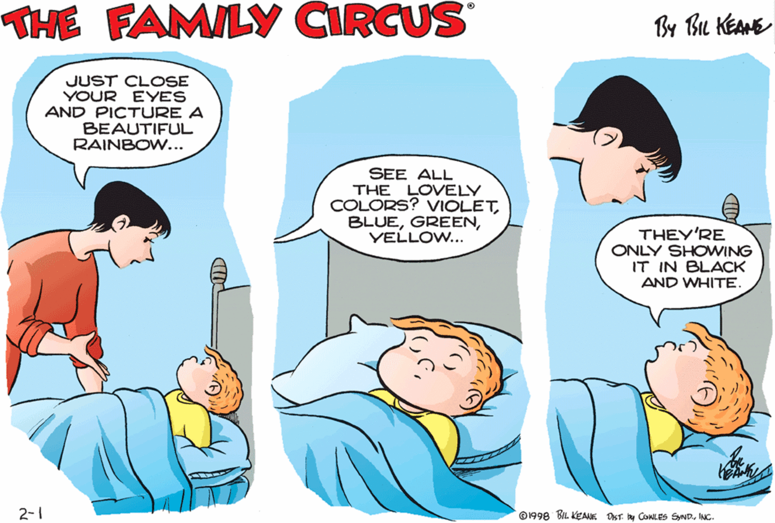 People OCR: THE FAMILY CIRCUS By Bu KEAME JUST CL OSE YOUR EYES AND PICTURE A BEAUTIFUL RAINBOW... MOMMYI CAN'T GET TO SLEEP! SEE ALL THE LOVELY COLORS? VIOLETYELLOW... THEY'RE ONLY SHOWING IT IN BLACK AND WHITE 2-1 ©1998 BIL KEANK DST. By COWLES SyNDINC. THE FAMILY CIRCUS By Bu KEAME JUST CL OSE YOUR EYES AND PICTURE A BEAUTIFUL RAINBOW... MOMMYI CAN'T GET TO SLEEP! SEE ALL THE LOVELY COLORS? VIOLETYELLOW... THEY'RE ONLY SHOWING IT IN BLACK AND WHITE 2-1 ©1998 BIL KEANK DST. By COWLES SyND