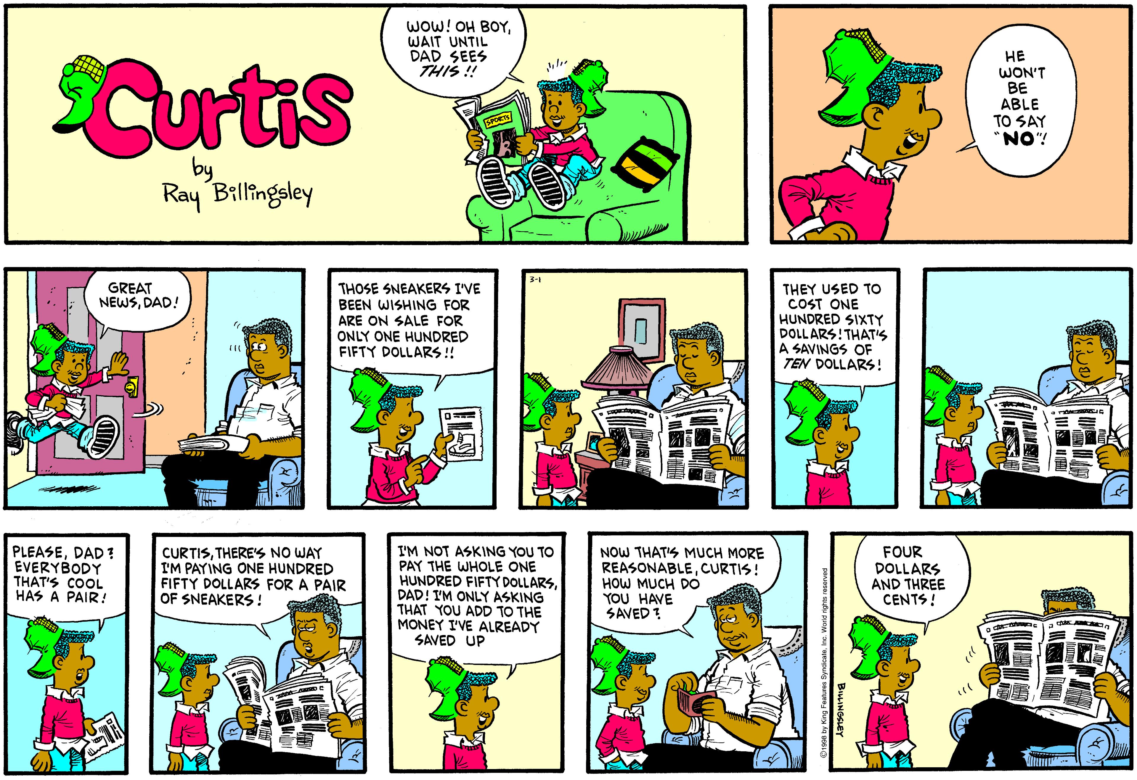 Illustration OCR: WOW! OH BOYWAIT UNTIL DAD SEES THIS ! Curtis HE WON'T BE ABLE TO SAY "NO"! by Ray Billingsley GREAT NEWSDAD! THOSE SNEAKERS I'VE BEEN WISHING FOR ARE ON SALE FOR ONLY ONE HUNDRED FIFTY DOLLARS !! THEY USED TO COST ONE HUNDRED SIXTY DOLL ARS!THAT'S A SAVINGS OF TEN DOLLARS! PLEASEDAD ? EVERYBODY THAT'S COOL HAS A PAIR! CURTISTHERE'S NO WAY I'M PAYING ONE HUNDRED FIFTY DOLLARS FOR A PAIR OF SNEAKERS! I'M NOT ASKING YOU TO PAY THE WHOLE ONE HUNDRED FIFTY DOLLARSDAD! I'M ONLY ASKING THAT YOU ADD TO THE MONEY I'VE ALREADY SAVED UP NOW THAT'S MUCH MORE REASONABLECURTIS! HOW MUCH DO YOU HAVE SAVED ? FOUR DOLLARS AND THREE CENTS! WOW! OH BOYWAIT UNTIL DAD SEES THIS ! Curtis HE WON'T BE ABLE TO SAY "NO"! by Ray Billingsley GREAT NEWSDAD! THOSE SNEAKERS I'VE BEEN WISHING FOR ARE ON SALE FOR ONLY ONE HUNDRED FIFTY DOLLARS !! THEY USED TO COST ONE HUNDRED SIXTY DOLL ARS!THAT'S A SAVINGS OF TEN DOLLARS! PLEASEDAD ? EVERYBODY THAT'S COOL HAS A PAIR! CURTISTHERE'S NO WAY I'M PAYING ONE HUNDRED FIFTY DOLLARS FOR A PAIR OF SNEAKERS! I'M NOT ASKING YOU TO PAY THE WHOLE ONE HUNDRED FIFTY DOLLARSDAD! I'M ONLY ASKING THAT YOU ADD TO THE MONEY I'VE ALREADY SAVED UP NOW THAT'S MUCH MORE REASONABLECURTIS! HOW MUCH DO YOU HAVE SAVED ? FOUR DOLLARS AND THREE CENTS!
