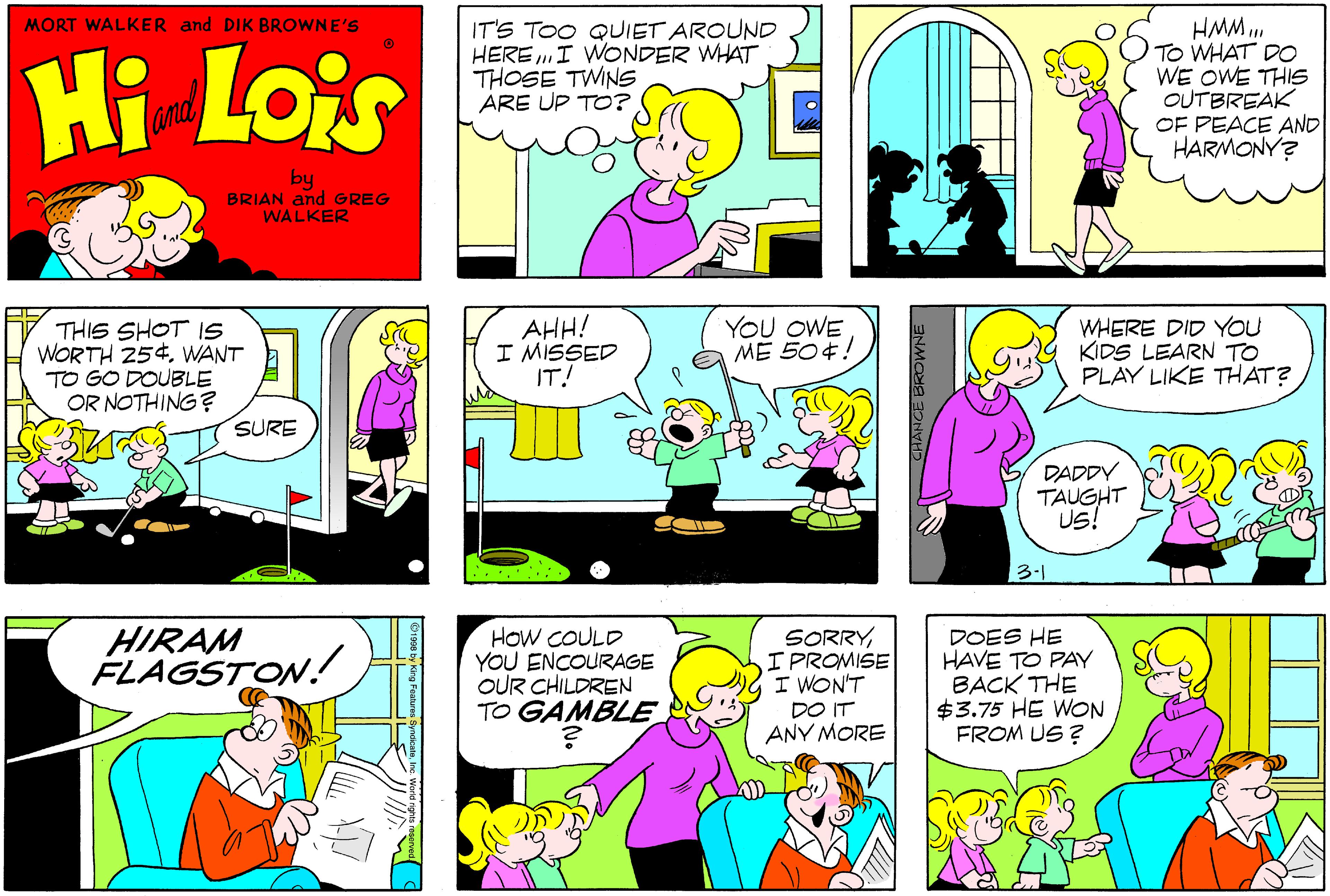 Mammal OCR: MORT WALKER and DIK BROWNE'S Hi Lois IT'S TOO QUIET AROUND HERE I WONDER WHAT THOSE TWINS ARE UP TO? HMM .. TO WHAT DO WE OWE THIS OUTBREAK OF PEACE AND HARMONY? and by BRIAN and GREG WALKER THIS SHOT IS WORTH 254. WANT TO GO DOUBLE OR NOTHING? AHH! I MISSED IT! YOU OWE ME 504! WHERE DID YoU KIDS LEARN TO PLAY LIKE THAT? SURE DADDY TAUGHT US! 3-1 HIRAM FLAGSTON! HOW COULD YOU ENCOURAGE OUR CHILDREN TO GAMBLE SORRYIPROMISE I WON'T DO IT ANY MORE DOES HE HAVE TO PAY BACK THE $3.75 HE WON FROM US ? MORT WALKER and DIK BROWNE'S Hi Lois IT'S TOO QUIET AROUND HERE I WONDER WHAT THOSE TWINS ARE UP TO? HMM .. TO WHAT DO WE OWE THIS OUTBREAK OF PEACE AND HARMONY? and by BRIAN and GREG WALKER THIS SHOT IS WORTH 254. WANT TO GO DOUBLE OR NOTHING? AHH! I MISSED IT! YOU OWE ME 504! WHERE DID YoU KIDS LEARN TO PLAY LIKE THAT? SURE DADDY TAUGHT US! 3-1 HIRAM FLAGSTON! HOW COULD YOU ENCOURAGE OUR CHILDREN TO GAMBLE SORRYIPROMISE I WON'T DO IT ANY MORE DOES HE HAVE TO PAY BACK THE $3.75 HE WON FROM US ?