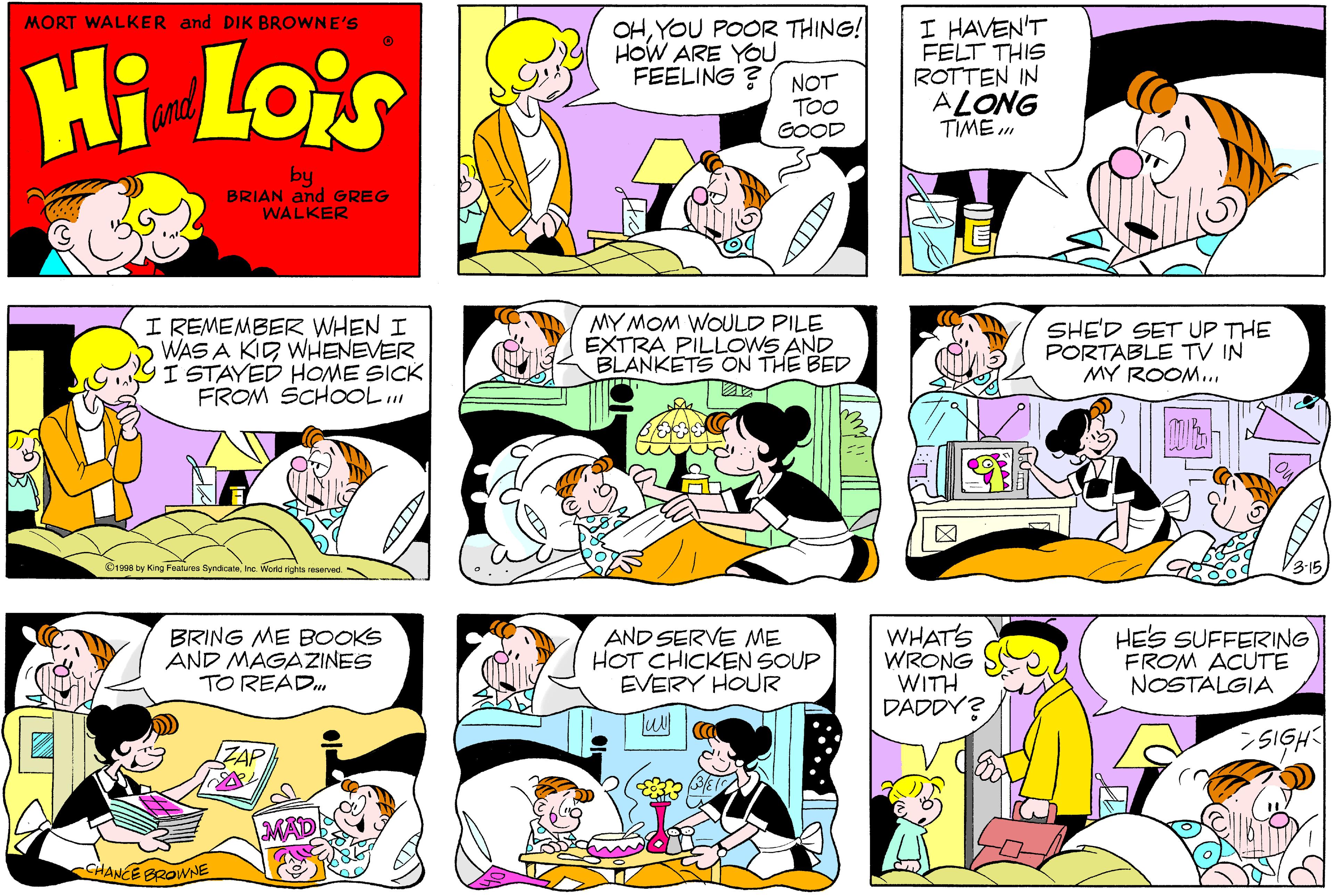 Pink OCR: OHYOU POOR THING! HOW ARE YOU FEELING ? I HAVEN'T FELT THIS ROTTEN IN ALONG TIME . MORT WALKER and DIK BROWNE'S Hi Lois NOT TOO GOOD Camd by BRIAN and GREG WALKER I REMEMBER WHEN I WAS A KID WHENEVER I STAYED HOME SICK FROM SCHOoOL... MY MOM WOULD PILE EXTRA PILLOWS AND BLANKETS ON THE BED SHE'D SET UP THE PORTABLE TV IN MY ROOM.Ine. Workd rights reserved. BRING ME BOOKS AND MAGAZINES TO READ. AND SERVE ME HOT CHICKEN SOUP EVERY HOUR WHAT'S WRONG WITH DADDY? HES SUFFERING FROM ACUTE NOSTALGIA SIGH MAT CHANCE BROWNE OHYOU POOR THING! HOW ARE YOU FEELING ? I HAVEN'T FELT THIS ROTTEN IN ALONG TIME . MORT WALKER and DIK BROWNE'S Hi Lois NOT TOO GOOD Camd by BRIAN and GREG WALKER I REMEMBER WHEN I WAS A KID WHENEVER I STAYED HOME SICK FROM SCHOoOL... MY MOM WOULD PILE EXTRA PILLOWS AND BLANKETS ON THE BED SHE'D SET UP THE PORTABLE TV IN MY ROOM.O1990 by King Features SyndcaleIne. Workd rights reserved. BRING ME BOOKS AND MAGAZINES TO READ. AND SERVE ME HOT CHICKEN SOUP EVERY HOUR WHAT'S WRONG WITH DADDY? HES SUFFERING FROM ACUTE NOSTALGIA SIGH MAT CHANCE BROWNE