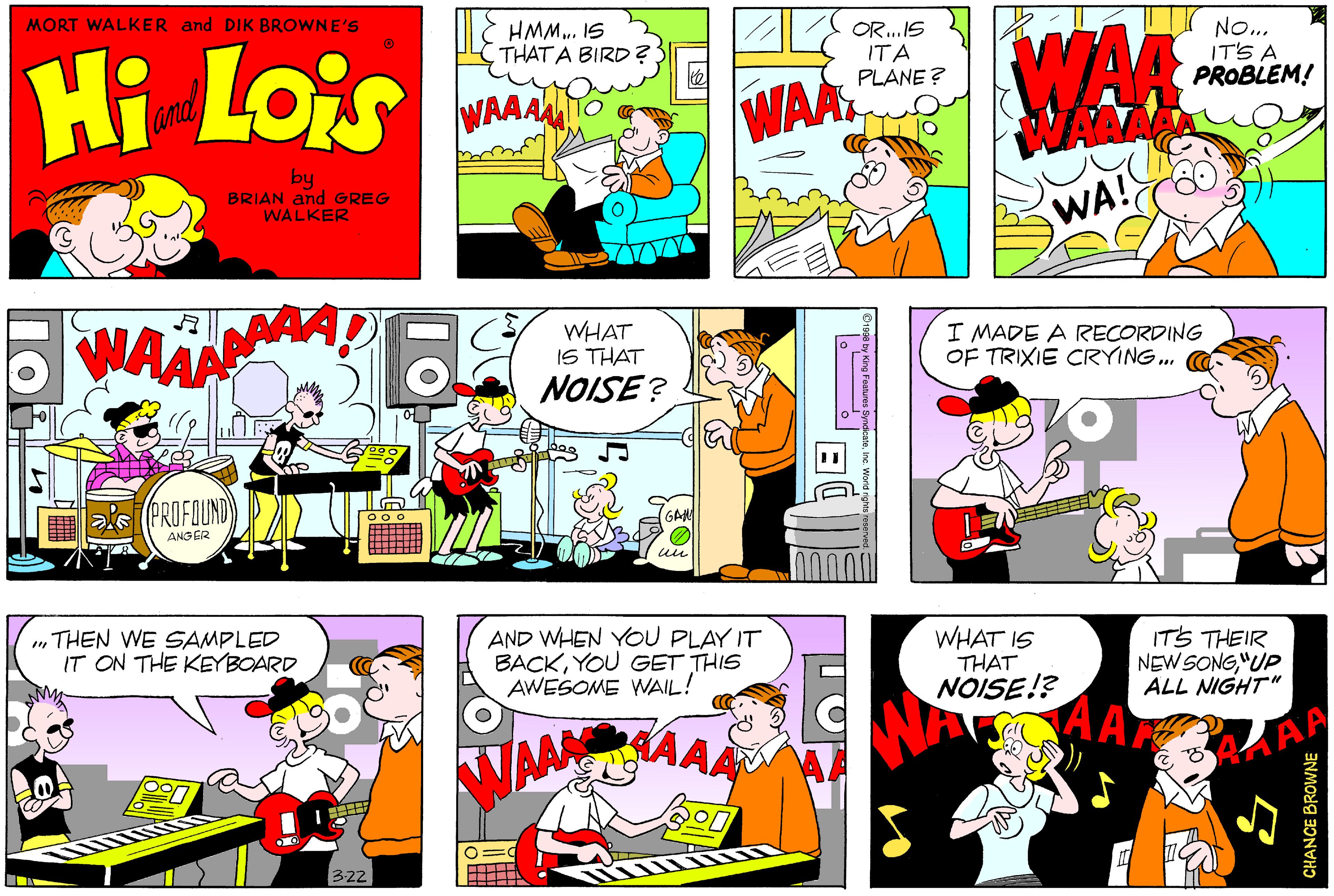 Comic book OCR: MORT WALKER and DIK BROWNE'S Hi Lois HMM.. IS THAT A BIRD ? OR.IS ITA PLANE ? WAR No... IT'S A PROBLEM! WAA and WAA by BRIAN and GREG WALKER WA! WHAT IS THAT NOISE? I MADE A RECORDING OF TRIXIE CRYING. (PROFOUND ANG ER GAM „THEN WE SAMPLED IT ON THE KEYBOARD AND WHEN YOU PLAY IT BACKYOU GET THIS AWESOME WAIL! WHAT IS THAT NOISE!? ITS THEIR NEW SONG"UP ALL NIGHT" AAAAA 322 CHANCE BROWNE MORT WALKER and DIK BROWNE'S Hi Lois HMM.. IS THAT A BIRD ? OR.IS ITA PLANE ? WAR No... IT'S A PROBLEM! WAA and WAA by BRIAN and GREG WALKER WA! WHAT IS THAT NOISE? I MADE A RECORDING OF TRIXIE CRYING. (PROFOUND ANG ER GAM „THEN WE SAMPLED IT ON THE KEYBOARD AND WHEN YOU PLAY IT BACKYOU GET THIS AWESOME WAIL! WHAT IS THAT NOISE!? ITS THEIR NEW SONG"UP ALL NIGHT" AAAAA 322 CHANCE BROWNE