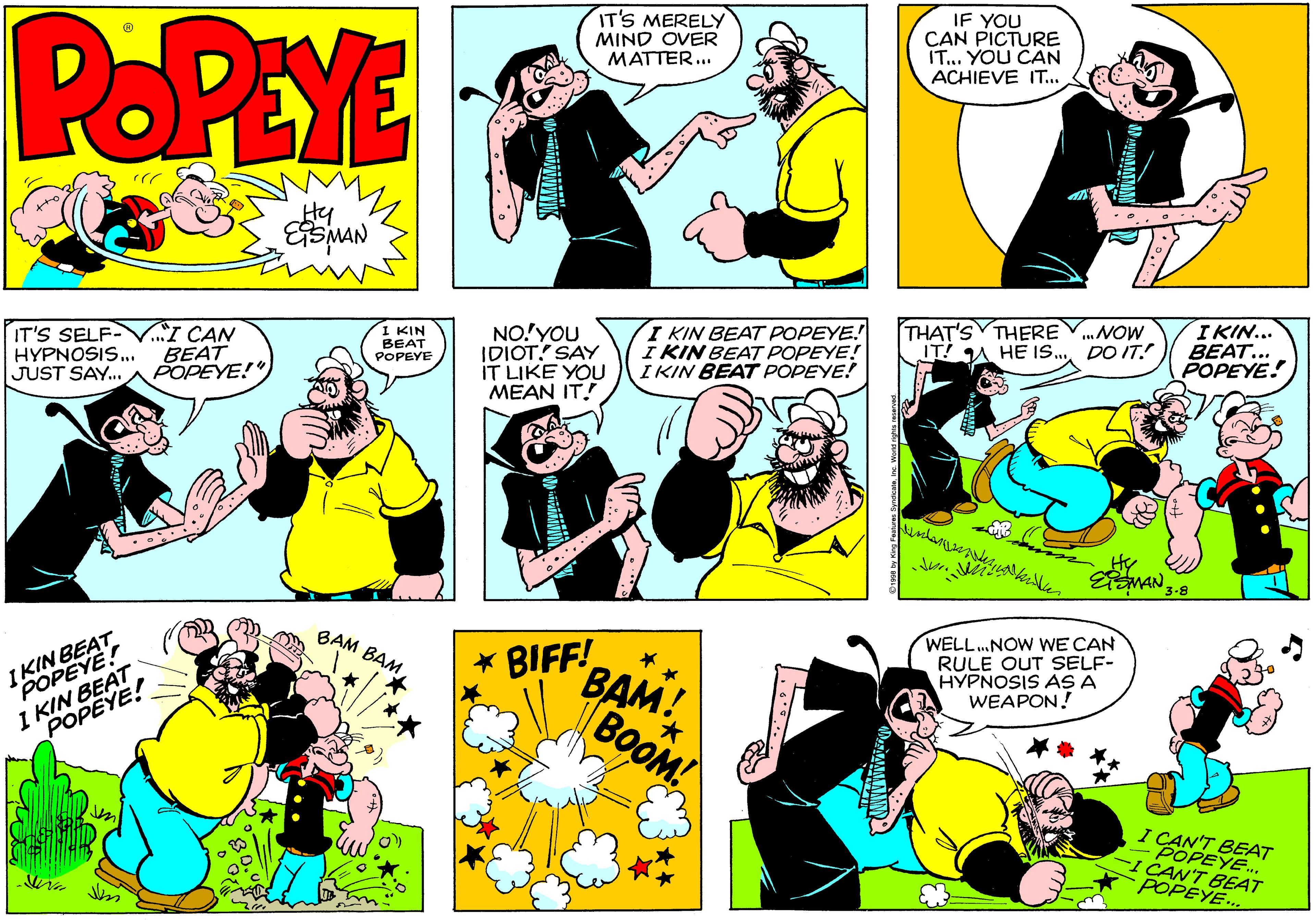 Fiction OCR: POPEYE IT'S MERELY MIND OVER MATTER... IF YOU CAN PICTURE IT.. YOU CAN ACHIEVE IT.. Hy SMAN IT'S SELF-V.I CAN HYPNOSIS.. JUST SAY. A POPEYE!" I KIN BEAT POPEYE NO!YOU IDIOT SAY IT LIKE YOU MEAN IT! I KIN BEAT POPEYE! I KIN BEAT POPEYE! IKIN BEAT POPEYE! IKIN... BEAT... POPEYE! THAT'S THERE V.NOW IT! A HE I.BEAT DO IT! EWAN 3-8 B?M BAMIKIN BEAT POPEYE! I KIN BEAT POPEYE! * BIFF! BAM! WELLNOW WE CAN RULE OUT SELF- HYPNOSIS AS A WEAPON! [BOOM! I CAN'T BEAT POPEYE. -ICAN'T BEAT POPEYE. POPEYE IT'S MERELY MIND OVER MATTER... IF YOU CAN PICTURE IT.. YOU CAN ACHIEVE IT.. Hy SMAN IT'S SELF-V.I CAN HYPNOSIS.. JUST SAY. A POPEYE!" I KIN BEAT POPEYE NO!YOU IDIOT SAY IT LIKE YOU MEAN IT! I KIN BEAT POPEYE! I KIN BEAT POPEYE! IKIN BEAT POPEYE! IKIN... BEAT... POPEYE! THAT'S THERE V.NOW IT! A HE I.BEAT DO IT! EWAN 3-8 B?M BAMIKIN BEAT POPEYE! I KIN BEAT POPEYE! * BIFF! BAM! WELLNOW WE CAN RULE OUT SELF- HYPNOSIS AS A WEAPON! [BOOM! I CAN'T BEAT POPEYE. -ICAN'T BEAT POPEYE.
