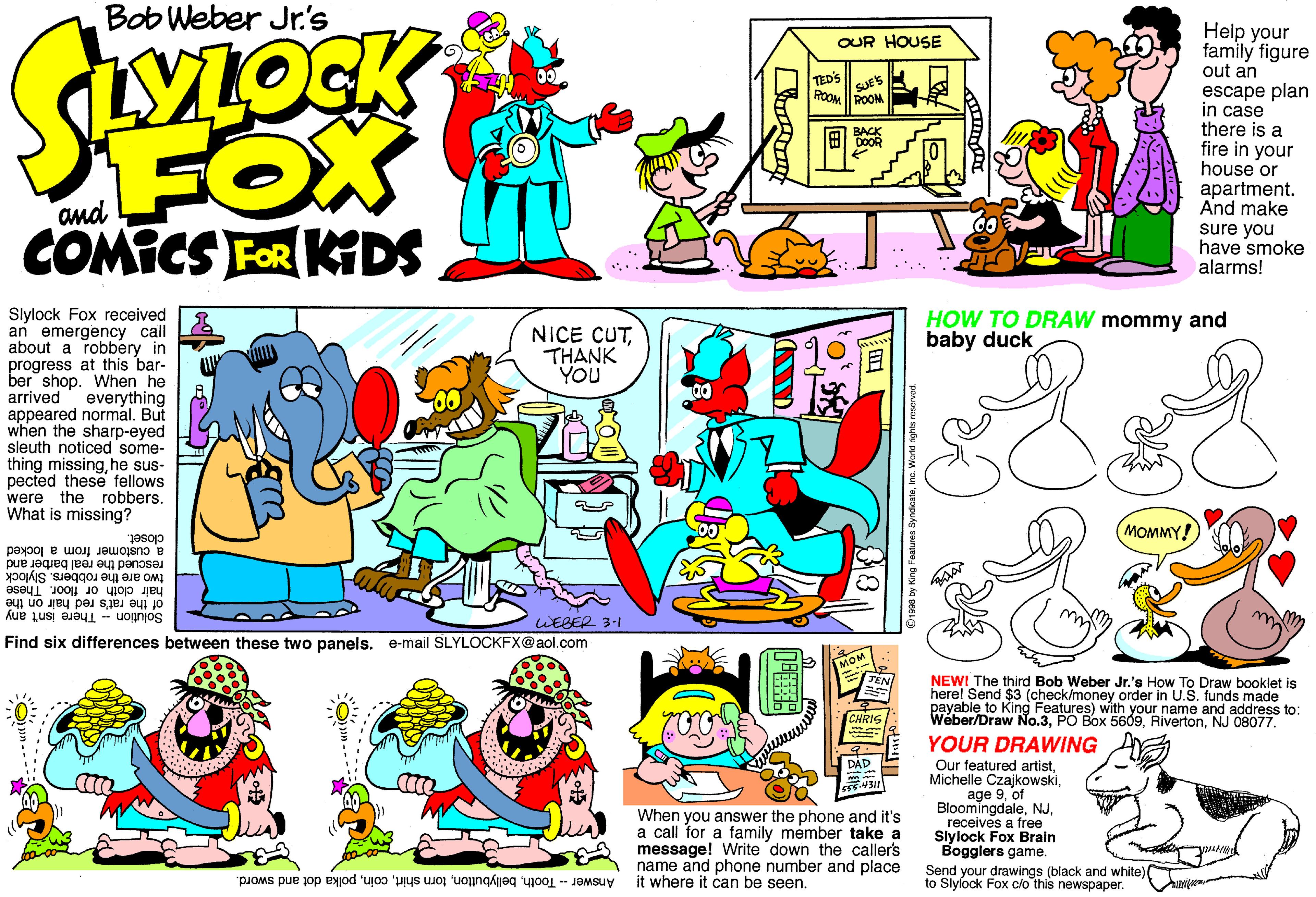 Comic book OCR: Bob Weber Jr's Help your family figure out an escape plan in case there is a fire in your house or apartment. And make sure you have smoke alarms! OUR HOUSE TED'S SUES ROOM ROOM FOX COMICS FOR KIDS BACK and Slylock Fox received an emergency call about a robbery in progress at this bar- ber shop. When he arrived everything appeared normal. But when the sharp-eyed sleuth noticed some- thing missinghe sus- pected these fellows were the robbers. What is missing? HOW TO DRAW mommy and baby duck NICE CUTTHANK YOU MOMMY! closet. a customer from a locked rescued the real barber and two are the robbers. Slylock hair cloth or floor. These of the rat's red hair on the Solution There isn't any m WEBER 3-1 Find six differences between these two panels. e-mail SLYLOCKFX@aol.com TEN NEWI The third Bob Weber Jr.'s How To Draw booklet is here! Send $3 (check/money order in U.S. funds made payable to King Features) with your name and address to: Weber/Draw No.3NJ 08077. CHRIS YOUR DRAWING DÁD When you answer the phone and it's a call for a family member take a message! Write down the caller's name and phone number and place Answer -- Toothpolka dot and sword. it where it can be seen. Our featured artistof Bloomingdalereceives a free Slylock Fox Brain Bogglers game. Send your drawings (black and white)( to Slylock Fox c/o this newspaper. ? Bob Weber Jr's Help your family figure out an escape plan in case there is a fire in your house or apartment. And make sure you have smoke alarms! OUR HOUSE TED'S SUES ROOM ROOM FOX COMICS FOR KIDS BACK and Slylock Fox received an emergency call about a robbery in progress at this bar- ber shop. When he arrived everything appeared normal. But when the sharp-eyed sleuth noticed some- thing missinghe sus- pected these fellows were the robbers. What is missing? HOW TO DRAW mommy and baby duck NICE CUTTHANK YOU MOMMY! closet. a customer from a locked rescued the real barber and two are the robbers. Slylock hair cloth or floor. These of the rat's red hair on the Solution There isn't any m WEBER 3-1 Find six differences between these two panels. e-mail SLYLOCKFX@aol.com TEN NEWI The third Bob Weber Jr.'s How To Draw booklet is here! Send $3 (check/money order in U.S. funds made payable to King Features) with your name and address to: Weber/Draw No.3PO Box 5609NJ 08077. CHRIS YOUR DRAWING DÁD When you answer the phone and it's a call for a family member take a message! Write down the caller's name and phone number and place Answer -- Toothtorn shirtpolka dot and sword. it where it can be seen. Our featured artistMichelle Czajkowskiage 9of Bloomingdalereceives a free Slylock Fox Brain Bogglers game. Send your drawings (black and white)( to Slylock Fox c/o this newspaper. ?