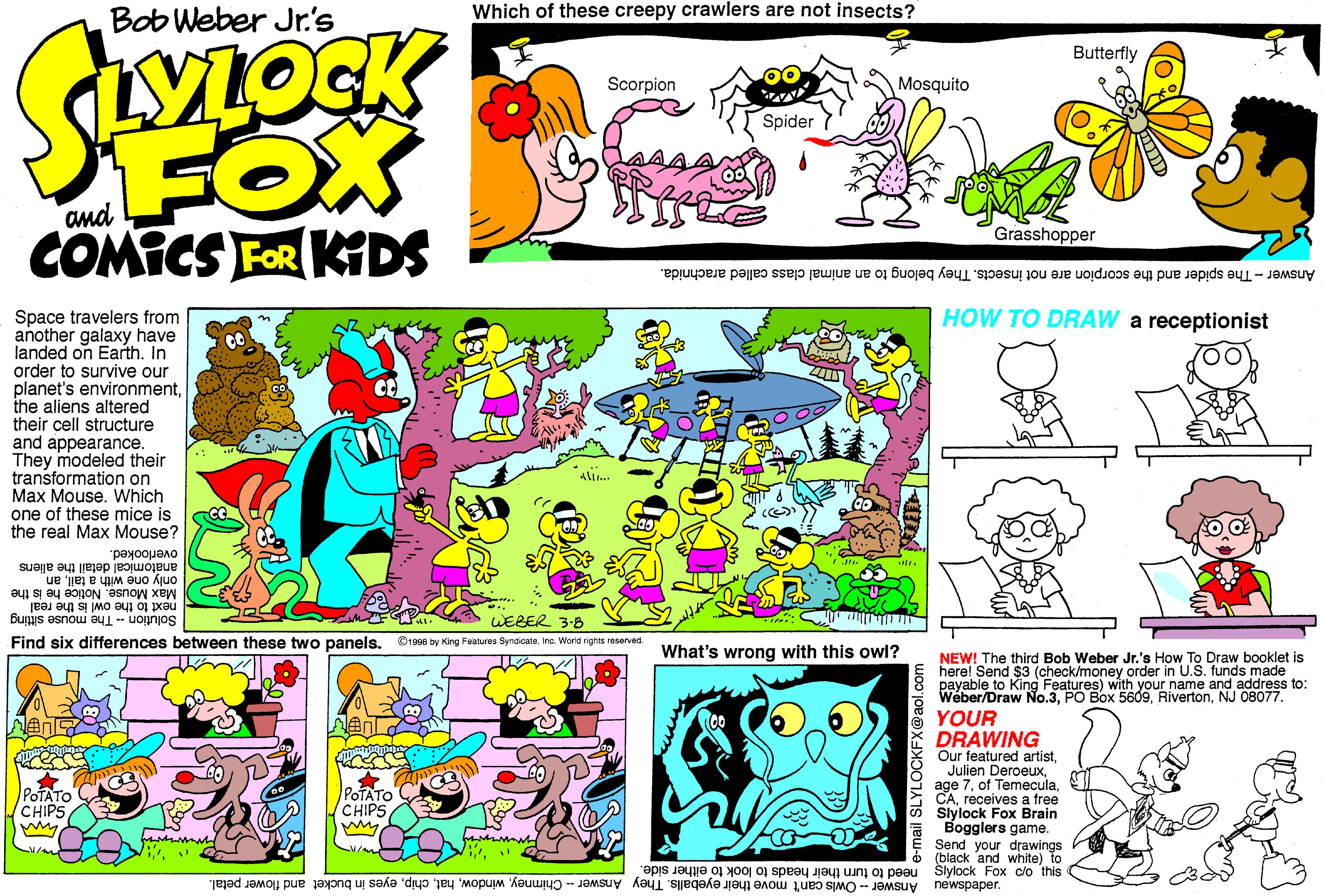 Design OCR: Which of these creepy crawlers are not insects? Bob Weber Jr.'s Butterfly Scorpion Mosquito FOX COMICS FOR KDS Spider Grasshopper Answer - The spider and the scorpion are not insects. They belong to an animal class called arachnida. HOW TO DRAW a receptionist Space travelers from another galaxy have landed on Earth. In order to survive our planet's environmentthe aliens altered their cell structure and appearance. They modeled their transformation on Max Mouse. Which one of these mice is the real Max Mouse? overlooked. anatomical detail the allens only one with a tailan next to the owl is the real Max Mouse. Notice he is the WEBER 3-8 SolutionThe mouse sitting Find six differences between these two panelsIna. Word rights reserved What's wrong with this owl? NEW! The third Bob Weber Jr.'s How To Draw booklet is E here! Send $3 (check/money order in U.S. funds made payable to King Features) with your name and address to: Weber/Draw No.3NJ 08077. YOUR DRAWING Our featured artistreceives a free Slylock Fox Brain Bogglers game. Send your drawings (black and white) to POTATO CHIPS POTATO (CHIPS Sui o0 xo4 xpois need to turn their heads to look to either side." J?dedsmau Answer - Owis can't move their eyeballs. They Answer - Chimneyeyes in bucket and flower petal. Which of these creepy crawlers are not insects? Bob Weber Jr.'s Butterfly Scorpion Mosquito FOX COMICS FOR KDS Spider Grasshopper Answer - The spider and the scorpion are not insects. They belong to an animal class called arachnida. HOW TO DRAW a receptionist Space travelers from another galaxy have landed on Earth. In order to survive our planet's environmentthe aliens altered their cell structure and appearance. They modeled their transformation on Max Mouse. Which one of these mice is the real Max Mouse? overlooked. anatomical detail the allens only one with a tailan next to the owl is the real Max Mouse. Notice he is the WEBER 3-8 SolutionThe mouse sitting Find six differences between these two panels©1998 by King Feanures SyndcataIna. Word rights reserved What's wrong with this owl? NEW! The third Bob Weber Jr.'s How To Draw booklet is E here! Send $3 (check/money order in U.S. funds made payable to King Features) with your name and address to: Weber/Draw No.3PO Box 5609NJ 08077. YOUR DRAWING Our featured artistJulien Deroeuxage 7of Temeculareceives a free Slylock Fox Brain Bogglers game. Send your drawings (black and white) to POTATO CHIPS POTATO (CHIPS Sui o0 xo4 xpois need to turn their heads to look to either side." J?dedsmau Answer - Owis can't move their eyeballs. They Answer - Chimneyeyes in bucket and flower petal.