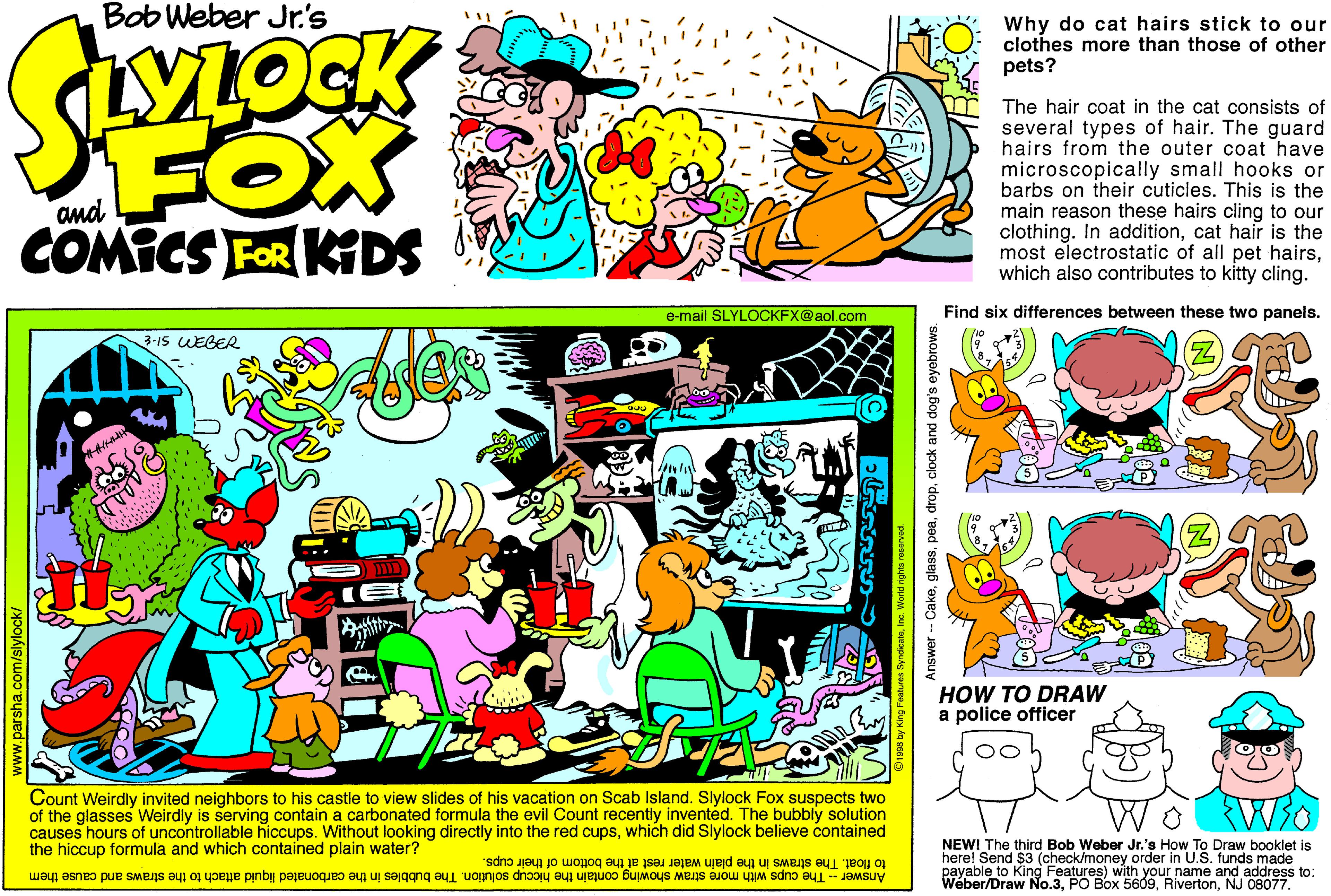 Comic book OCR: Bob Weber Jr's Why do cat hairs stick to our clothes more than those of other pets? YLOCK FOX COMICS FOR KDS The hair coat in the cat consists of several types of hair. The guard hairs from the outer coat have microscopically small hooks or barbs on their cuticles. This is the main reason these hairs cling to our clothing. In additioncat hair is the most electrostatic of all pet hairswhich also contributes to kitty cling. e-mail SLYLOCKFX@aol.com Find six differences between these two panels. 3-1S UEBER HOW TO DRAW a police officer Count Weirdly invited neighbors to his castle to view slides of his vacation on Scab Island. Slylock Fox suspects two of the glasses Weirdly is serving contain a carbonated formula the evil Count recently invented. The bubbly solution causes hours of uncontrollable hiccups. Without looking directly into the red cupswhich did Slylock believe contained the hiccup formula and which contained plain water? NEW! The third Bob Weber Jr.'s How To Draw booklet is here! Send $3 (check/money order in U payable to King Features) with your name and address to: Weber/Draw No.3NJ 08077. n U.S. .funds made to float. The straws in the plain water rest at the bottom of their cups. Answer - The cups with more straw showing contain the hiccup solution. The bubbles in the carbonated liquid attach to the straws and cause them ww.parsha.com/slylock/ Answer - Cakeclock and dog's eyebrows. Bob Weber Jr's Why do cat hairs stick to our clothes more than those of other pets? YLOCK FOX COMICS FOR KDS The hair coat in the cat consists of several types of hair. The guard hairs from the outer coat have microscopically small hooks or barbs on their cuticles. This is the main reason these hairs cling to our clothing. In additioncat hair is the most electrostatic of all pet hairswhich also contributes to kitty cling. e-mail SLYLOCKFX@aol.com Find six differences between these two panels. 3-1S UEBER HOW TO DRAW a police officer Count Weirdly invited neighbors to his castle to view slides of his vacation on Scab Island. Slylock Fox suspects two of the glasses Weirdly is serving contain a carbonated formula the evil Count recently invented. The bubbly solution causes hours of uncontrollable hiccups. Without looking directly into the red cupswhich did Slylock believe contained the hiccup formula and which contained plain water? NEW! The third Bob Weber Jr.'s How To Draw booklet is here! Send $3 (check/money order in U payable to King Features) with your name and address to: Weber/Draw No.3PO Box 5609NJ 08077. n U.S. .funds made to float. The straws in the plain water rest at the bottom of their cups. Answer - The cups with more straw showing contain the hiccup solution. The bubbles in the carbonated liquid attach to the straws and cause them ww.parsha.com/slylock/ Answer - Cakeclock and dog's eyebrows.