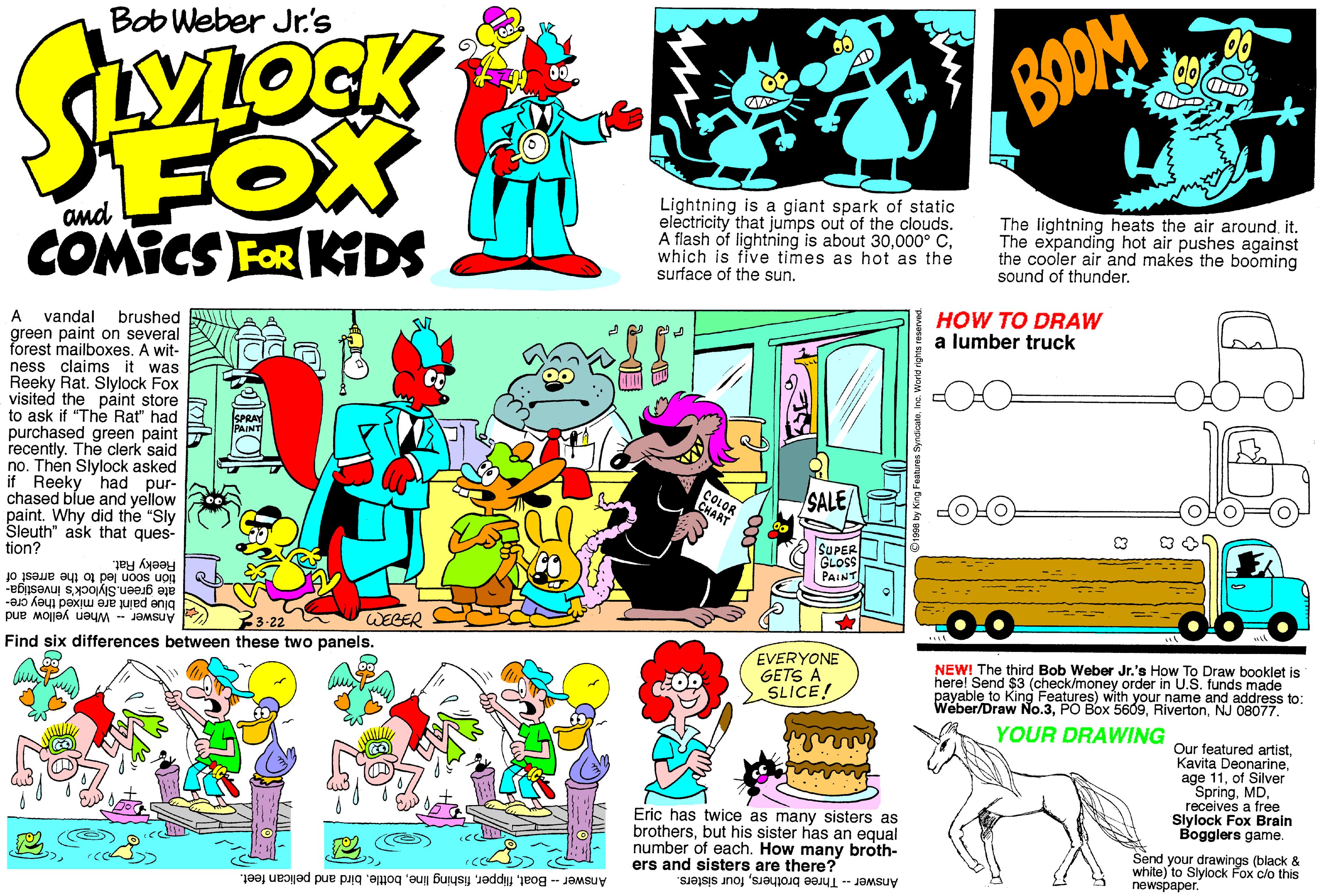 Graphics OCR: Bob Weber Jr.'s BOOM FOX COMICS FOR KIDS Lightning is a giant spark of static electricity that jumps out of the clouds. A flash of lightning is about 30which is five times as hot as the surface of the sunand The lightning heats the air aroundit. The expanding hot air pushes against the cooler air and makes the booming sound of thunder. vandal green paint on several forest mailboxes. A wit- ness claims it was Reeky Rat. Slylock Fox visited the paint store to ask if "The Rat" had purchased green paint recently. The clerk' said no. Then Slylock asked if Reeky had pur- chased blue and yellow paint. Why did the "Sly Sleuth" ask that ques- tion? A brushed HOW TO DRAW a lumber truck GOR SALE SUPER Reeky Rat. tión soon led to the arrest of ate green. Slylock's investiga blue paint are mixed they cre- Answer When yellow and Find six differences between these two panels. WEGER EVERYONE GETS A SLICE! O go NEWI The third Bob Weber Jr.'s How To Draw booklet is here! Send $3 (check/money order payable to King Features) with your name ods made in U.S. address to: Weber/Draw No.3NJ 08077. YOUR DRAWING Our featured artistof Silver Springreceives a free Slylock Fox Brain Bogglers game. Eric has twice as many sisters as brothersbut his sister has an equal number of each. How many broth- ers and sisters are there? Send your drawings (black & white) to Slylock Fox clo this newspaper. Answer- Boatbird and pelican feet. Answer -- Three brothersfour sisters. Bob Weber Jr.'s BOOM FOX COMICS FOR KIDS Lightning is a giant spark of static electricity that jumps out of the clouds. A flash of lightning is about 30000° Cwhich is five times as hot as the surface of the sunand The lightning heats the air aroundit. The expanding hot air pushes against the cooler air and makes the booming sound of thunder. vandal green paint on several forest mailboxes. A wit- ness claims it was Reeky Rat. Slylock Fox visited the paint store to ask if "The Rat" had purchased green paint recently. The clerk' said no. Then Slylock asked if Reeky had pur- chased blue and yellow paint. Why did the "Sly Sleuth" ask that ques- tion? A brushed HOW TO DRAW a lumber truck GOR SALE SUPER Reeky Rat. tión soon led to the arrest of ate green. Slylock's investiga blue paint are mixed they cre- Answer When yellow and Find six differences between these two panels. WEGER EVERYONE GETS A SLICE! O go NEWI The third Bob Weber Jr.'s How To Draw booklet is here! Send $3 (check/money order payable to King Features) with your name ods made in U.S. address to: Weber/Draw No.3PO Box 5609NJ 08077. YOUR DRAWING Our featured artistKavita Deonarineage 11of Silver Springreceives a free Slylock Fox Brain Bogglers game. Eric has twice as many sisters as brothersbut his sister has an equal number of each. How many broth- ers and sisters are there? Send your drawings (black & white) to Slylock Fox clo this newspaper. Answer- Boatfishing linebird and pelican feet. Answer -- Three brothersfour sisters.