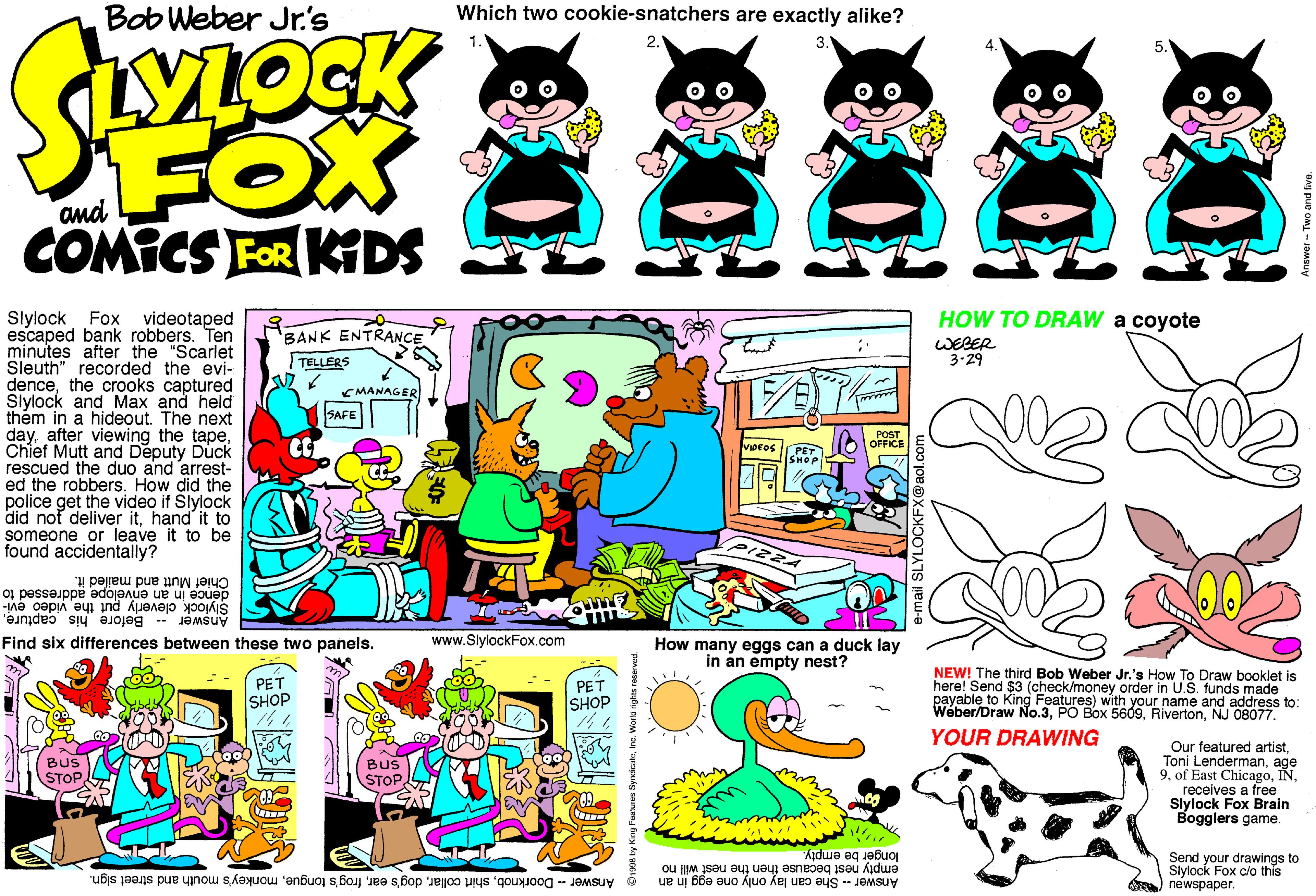 Graphic design OCR: Bob Weber Jr.'s Which two cookie-snatchers are exactly alike? FOX COMICS FOR KDS and HOW TO DRAW a coyote Slylock Fox escaped bank robbers. Ten minutes after the "Scarlet Sleuth" recorded the evi- dencethe crooks captured Slylock and Max and held thém in a hideout. The next dayChief Mutt and Deputy Duck rescued the duo and arrest- ed the robbers. How did the police get the video if Slylock did not deliver ithand it to someone or leave it to be found accidentally? videotaped BANK ENTRANCE WEBER 3-29 TELLERS CMANAGER SAFE POST OFFICE Chief Mutt and mailed it. dence in an envelope addressed to Slylock cleverly put the video evi- Answer Before his captureFind six differences between these two panels. www.SlylockFox.com How many eggs can a duck lay in án empty nest? PET SHOP PET SHOP NEW! The third Bob Weber Jr.'s How To Draw booklet is herel Send $3 (check/money order in U.S. funds made payable to King Features) with your name and address to: Weber/Draw No.3NJ 08077. YOUR DRAWING Our featured artistage 9receives a free Slylock Fox Brain Bogglers game. BUS STOP BUS STOP GA longer be empty. empty nest because then the nest will no Answer - She can lay only one egg in an Send your drawings to Slytock Fox c/o this newspaper. Answer - Doorknobmonkey's mouth and street sign. Bob Weber Jr.'s Which two cookie-snatchers are exactly alike? FOX COMICS FOR KDS and HOW TO DRAW a coyote Slylock Fox escaped bank robbers. Ten minutes after the "Scarlet Sleuth" recorded the evi- dencethe crooks captured Slylock and Max and held thém in a hideout. The next dayafter viewing the tapeChief Mutt and Deputy Duck rescued the duo and arrest- ed the robbers. How did the police get the video if Slylock did not deliver ithand it to someone or leave it to be found accidentally? videotaped BANK ENTRANCE WEBER 3-29 TELLERS CMANAGER SAFE POST OFFICE Chief Mutt and mailed it. dence in an envelope addressed to Slylock cleverly put the video evi- Answer Before his captureFind six differences between these two panels. www.SlylockFox.com How many eggs can a duck lay in án empty nest? PET SHOP PET SHOP NEW! The third Bob Weber Jr.'s How To Draw booklet is herel Send $3 (check/money order in U.S. funds made payable to King Features) with your name and address to: Weber/Draw No.3PO Box 5609NJ 08077. YOUR DRAWING Our featured artistToni Lendermanage 9of East Chicagoreceives a free Slylock Fox Brain Bogglers game. BUS STOP BUS STOP GA longer be empty. empty nest because then the nest will no Answer - She can lay only one egg in an Send your drawings to Slytock Fox c/o this newspaper. Answer - Doorknobshirt collardog's earfrog's tonguemonkey's mouth and street sign.