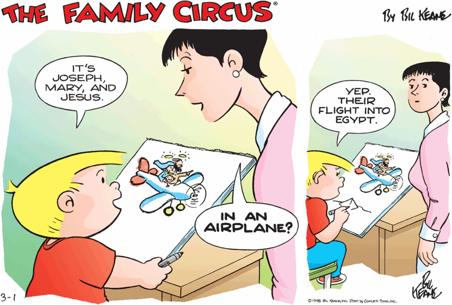 Organism OCR: THE FAMILY CIRCUS By BL KEANE I'M MAKIN' A DRAWING OF WHAT WE LEARNED IN IT'S JOSEPHAND JESUS. YEP. THEIR FLIGHT INTO EGYPT. BIBLE CLASS TODAY. IN AN AIRPLANE? 3-1 O1998 BL KyNC. Pary Cowas S . THE FAMILY CIRCUS By BL KEANE I'M MAKIN' A DRAWING OF WHAT WE LEARNED IN IT'S JOSEPHAND JESUS. YEP. THEIR FLIGHT INTO EGYPT. BIBLE CLASS TODAY. IN AN AIRPLANE? 3-1 O1998 BL KyNC. Pary Cowas S .
