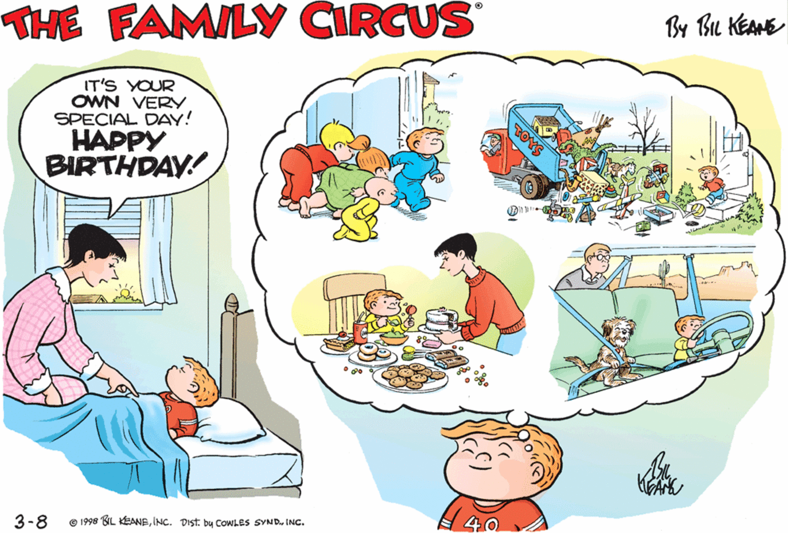Rectangle OCR: THE FAMILY CIRCUS By Bu KEANE GOOD MORNINGJEFFY! YOU IT'S YOUR OWN VERY. SPECIAL DAY! HAPPY KNOW WHAT TODAY IS? BIRTHDAY! 3-8 © 1998 UL EANBINC. Dist. by COWLES SYND. INC. THE FAMILY CIRCUS By Bu KEANE GOOD MORNINGJEFFY! YOU IT'S YOUR OWN VERY. SPECIAL DAY! HAPPY KNOW WHAT TODAY IS? BIRTHDAY! 3-8 © 1998 UL EANBINC. Dist. by COWLES SYND. INC.