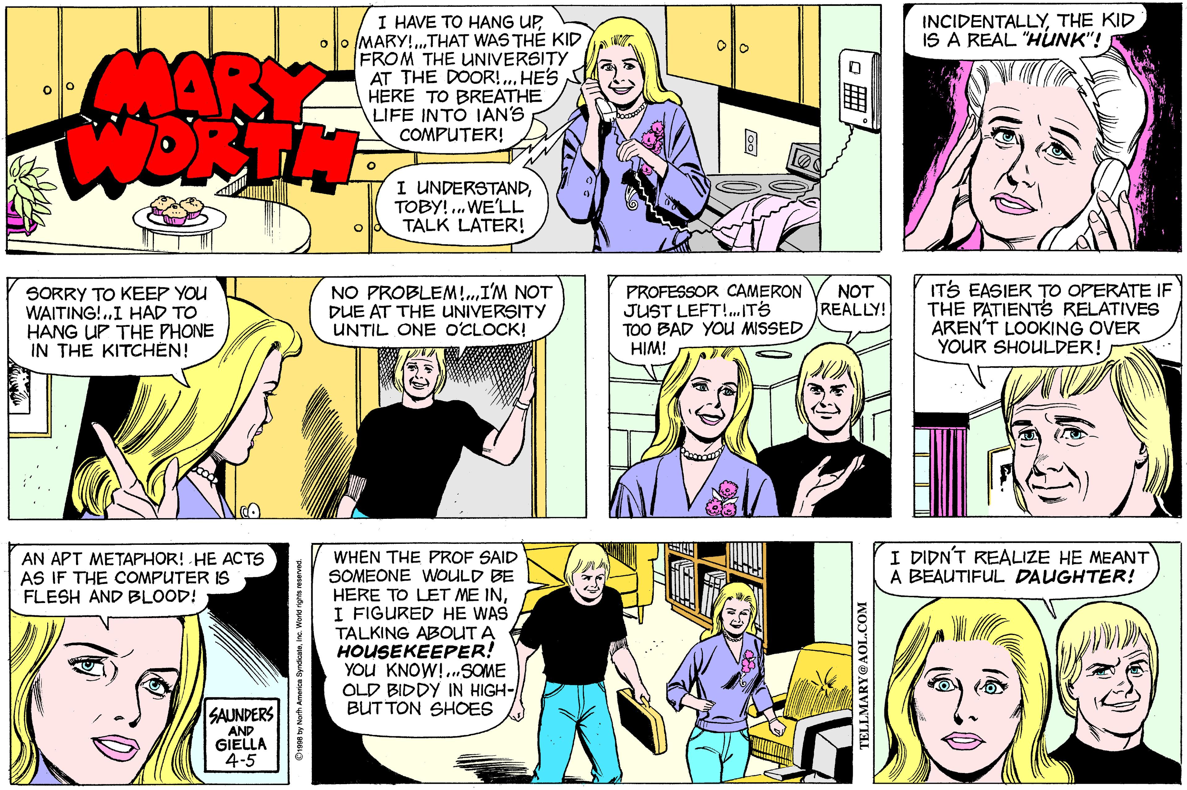 Purple OCR: I HAVE TO HANG UPoo MARY!.THAT WAS THE KID FROM THE UNIVERSITY AT THE DOOR!.. HE'S HERE TO BREATHE LIFE INTO IAN'S COMPUTER! INCIDENTALLYTHE KID IS A REAL "HUNK"! MARY I UNDERSTANDTOBY! .. WE'LL TALK LATER! NO PROBLEM!.I'M NOT DUE AT THE UNIVERSITY UNTIL ONE O'CLOCK! PROFESSOR CAMERON JUST LEFT!.IT'S TOO BAD YOU MISSED HIM! ITS EASIER TO OPERATE IF THE PATIENTS RELATIVES AREN'T LOOKING OVER YOUR SHOULDER! NOT REALLY! SORRY TO KEEP YOU WAITING!.I HAD TO HANG UP THE PHONE IN THE KITCHÉN! I DIDN'T REALIZE HE MEANT A BEAUTIFUL DAUGHTER! WHEN THE PROF SAID SOMEONE WOULD BE HERE TO LET ME INI FIGURED HE WAS TALKING ABOUT A HOUSEKEEPER! YOU KNOW!.SOME OLD BIDDY IN HIGH- BUT TON SHOES AN APT METAPHOR! HE ACTS AS IF THE cOMPUTER IS FLESH AND BLOOD! SAUNDERS AND GIELLA 4-5 O1998 by Norh America SyndcanInc Word ighs resevos. TELLMARY@AOL.COM I HAVE TO HANG UPoo MARY!.THAT WAS THE KID FROM THE UNIVERSITY AT THE DOOR!.. HE'S HERE TO BREATHE LIFE INTO IAN'S COMPUTER! INCIDENTALLYTHE KID IS A REAL "HUNK"! MARY I UNDERSTANDTOBY! .. WE'LL TALK LATER! NO PROBLEM!.I'M NOT DUE AT THE UNIVERSITY UNTIL ONE O'CLOCK! PROFESSOR CAMERON JUST LEFT!.IT'S TOO BAD YOU MISSED HIM! ITS EASIER TO OPERATE IF THE PATIENTS RELATIVES AREN'T LOOKING OVER YOUR SHOULDER! NOT REALLY! SORRY TO KEEP YOU WAITING!.I HAD TO HANG UP THE PHONE IN THE KITCHÉN! I DIDN'T REALIZE HE MEANT A BEAUTIFUL DAUGHTER! WHEN THE PROF SAID SOMEONE WOULD BE HERE TO LET ME INI FIGURED HE WAS TALKING ABOUT A HOUSEKEEPER! YOU KNOW!.SOME OLD BIDDY IN HIGH- BUT TON SHOES AN APT METAPHOR! HE ACTS AS IF THE cOMPUTER IS FLESH AND BLOOD! SAUNDERS AND GIELLA 4-5 O1998 by Norh America SyndcanInc Word ighs resevos. TELLMARY@AOL.COM