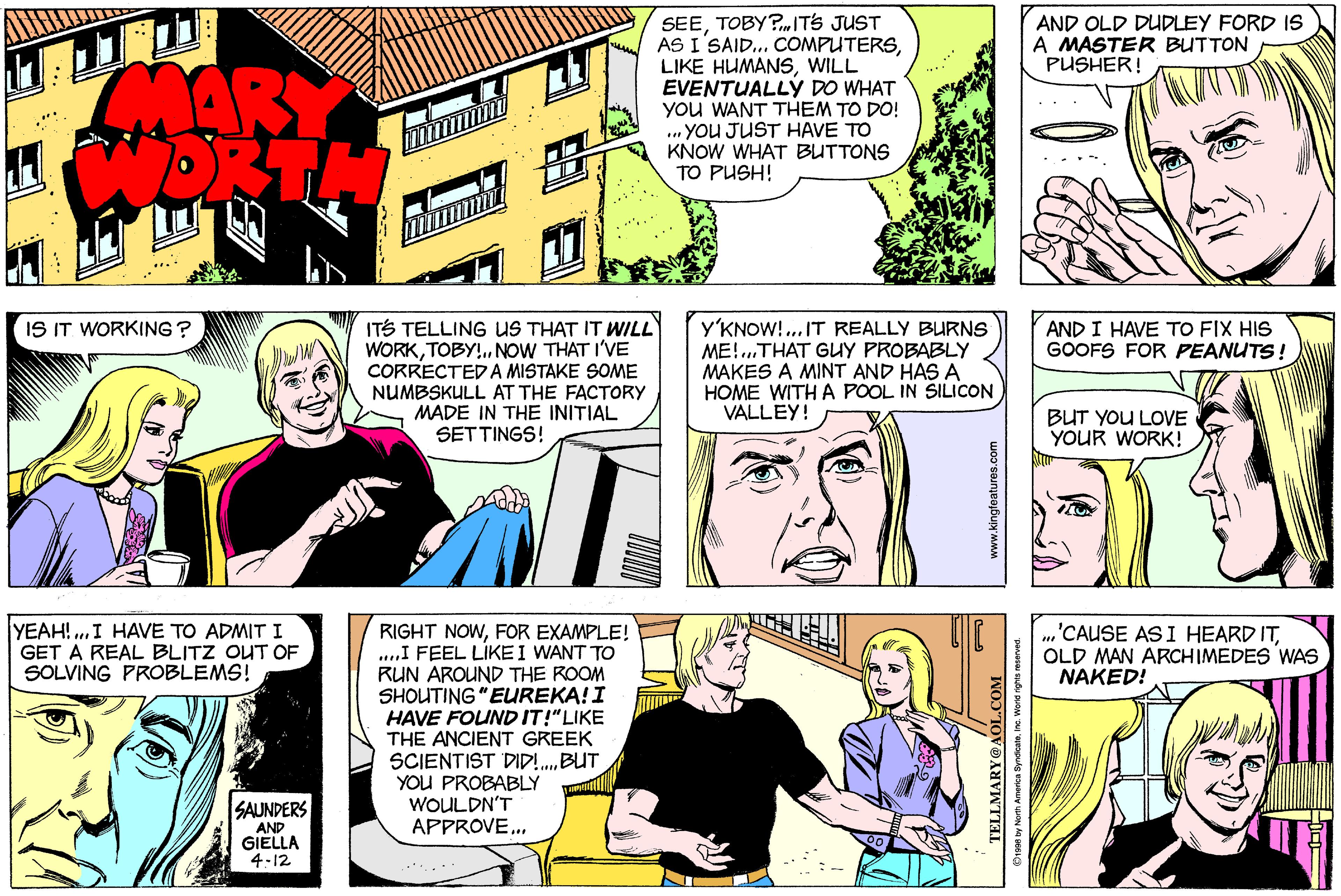 Fiction OCR: SEETOBY?mITS JUST AS I'SAID... COMPUTERSWILL EVENTUALLY DO WHAT you WANT THEM TO DO! ... YOU JUST HAVE TO KNOW WHAT BUTTONS TO PUSH! AND OLD DUDLEY FORD IS A MASTER BUTTON PUSHER! MARY ITS TELLING US THAT IT WILL WORKTOBY!. NOW THAT I'VE CORRECTED A MISTAKE SOME NUMBSKULL AT THE FACTORY MADE IN THE INITIAL SETTINGS! IS IT WORKING ? Y'KNOW! .. IT REALLY BURNS ME!...THAT GUY PROBABLY MAKES A MINT AND HAS A HOME WITH A POOL IN SILICON VALLEY! AND I HAVE TO FIX HIS GOOFS FOR PEANUTS! BUT YOU LOVE YOUR WORK! YEAH! ..I HAVE TO ADMIT I GET A REAL BLITZ OUT OF SOLVING PROBLEMS! RIGHT NOWFOR EXAMPLE! .I FEEL LIKE I WANT TO RUN AROUND THE ROOM SHOUTING "EUREKA!I HAVE FOUND IT!"LIKE THE ANCIENT GREEK SCIENTIST DID!.BUT YOU PROBABLY WOULDN'T APPROVEOLD MAN ARCHIMEDES WAS NAKED! SAUNDERS AND GIELLA 4-12 TELLMARY@ 90 by North America Byndcate. Ine. World rights SEETOBY?mITS JUST AS I'SAID... COMPUTERSLIKE HUMANSWILL EVENTUALLY DO WHAT you WANT THEM TO DO! ... YOU JUST HAVE TO KNOW WHAT BUTTONS TO PUSH! AND OLD DUDLEY FORD IS A MASTER BUTTON PUSHER! MARY ITS TELLING US THAT IT WILL WORKTOBY!. NOW THAT I'VE CORRECTED A MISTAKE SOME NUMBSKULL AT THE FACTORY MADE IN THE INITIAL SETTINGS! IS IT WORKING ? Y'KNOW! .. IT REALLY BURNS ME!...THAT GUY PROBABLY MAKES A MINT AND HAS A HOME WITH A POOL IN SILICON VALLEY! AND I HAVE TO FIX HIS GOOFS FOR PEANUTS! BUT YOU LOVE YOUR WORK! YEAH! ..I HAVE TO ADMIT I GET A REAL BLITZ OUT OF SOLVING PROBLEMS! RIGHT NOWFOR EXAMPLE! .I FEEL LIKE I WANT TO RUN AROUND THE ROOM SHOUTING "EUREKA!I HAVE FOUND IT!"LIKE THE ANCIENT GREEK SCIENTIST DID!.BUT YOU PROBABLY WOULDN'T APPROVE'CAUSE AS I HEARD ITOLD MAN ARCHIMEDES WAS NAKED! SAUNDERS AND GIELLA 4-12 TELLMARY@ 90 by North America Byndcate. Ine. World rights