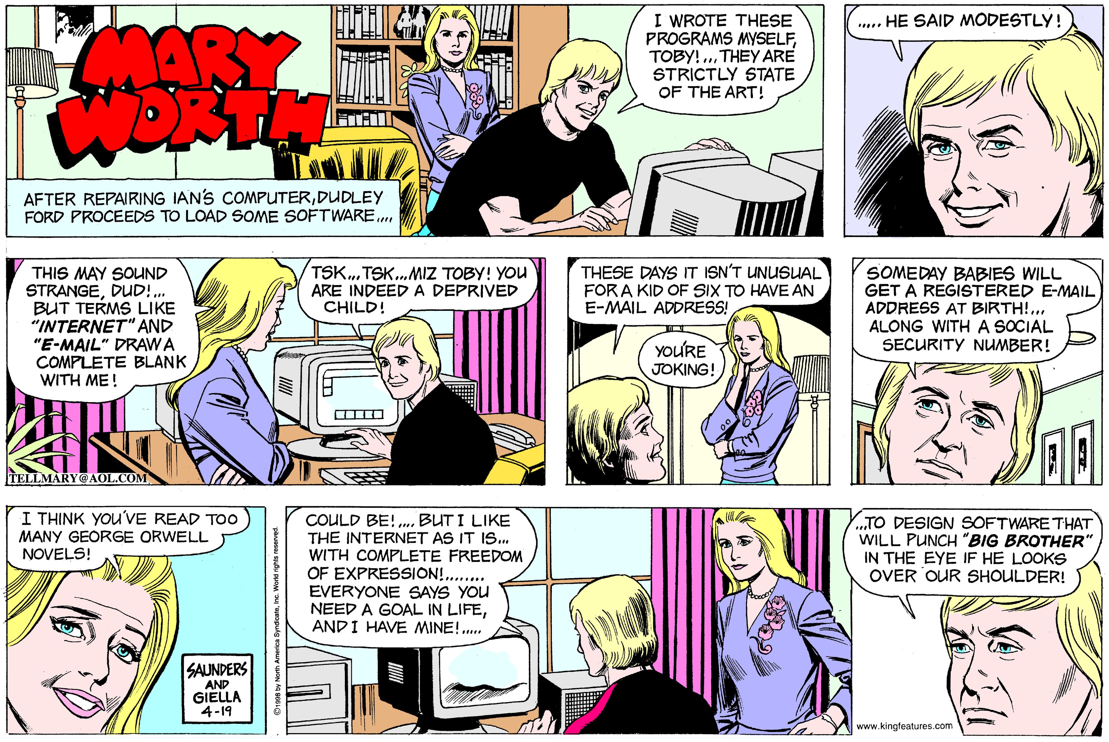 Comic book OCR: I WROTE THESE PROGRAMS MYSELFTHEY ARE STRICTLY STATE OF THE ART! .... HE SAID MODESTLY! AFTER REPAIRING IANS COMPUTERDUDLEY FORD PROCEEDS TO LOAD SOME SOFTWARE. THIS MAY SOUND STRANGEDUD!.. BUT TERMS LIKE "INTERNET" AND "E-MAIL" DRAWA COMPLETE BLANK WITH ME! TSK.TSK.. MIZ TOBY! YOU ARE INDEEDA DEPRIVED CHILD! THESE DAYS IT ISN'T UNUSUAL FOR A KID OF SIX TO HAVE AN E-MAIL ADDRESS! SOMEDAY BABIES WILL GET A REGISTERED E-MAIL ADDRESS AT BIRTH!... ALONG WITH A SOCIAL SECURITY NUMBER! YOURE JOKING! TELLMARY@ AOL.COM I THINK YOU'VE READ TOo MANY GEORGE ORWELL NOVELS! COULD BE! .BUT I LIKE THE INTERNET AS IT IS. WITH COMPLETE FREEDOM OF EXPRESSIÓN! . EVERYONE SAYS YOU NEED A GOAL IN LIFEAND I HAVE MINE!. .TO DESIGN SOFTWARE THAT WILL PUNCH "BIG BROTHER" IN THE EYE IF HE LOOKS OVER OUR SHOULDER! SAUNDERS AND GIELLA 4-19 www.kingfeatures.com I WROTE THESE PROGRAMS MYSELFTOBY! ..THEY ARE STRICTLY STATE OF THE ART! .... HE SAID MODESTLY! AFTER REPAIRING IANS COMPUTERDUDLEY FORD PROCEEDS TO LOAD SOME SOFTWARE. THIS MAY SOUND STRANGEDUD!.. BUT TERMS LIKE "INTERNET" AND "E-MAIL" DRAWA COMPLETE BLANK WITH ME! TSK.TSK.. MIZ TOBY! YOU ARE INDEEDA DEPRIVED CHILD! THESE DAYS IT ISN'T UNUSUAL FOR A KID OF SIX TO HAVE AN E-MAIL ADDRESS! SOMEDAY BABIES WILL GET A REGISTERED E-MAIL ADDRESS AT BIRTH!... ALONG WITH A SOCIAL SECURITY NUMBER! YOURE JOKING! TELLMARY@ AOL.COM I THINK YOU'VE READ TOo MANY GEORGE ORWELL NOVELS! COULD BE! .BUT I LIKE THE INTERNET AS IT IS. WITH COMPLETE FREEDOM OF EXPRESSIÓN! . EVERYONE SAYS YOU NEED A GOAL IN LIFEAND I HAVE MINE!. .TO DESIGN SOFTWARE THAT WILL PUNCH "BIG BROTHER" IN THE EYE IF HE LOOKS OVER OUR SHOULDER! SAUNDERS AND GIELLA 4-19 www.kingfeatures.com