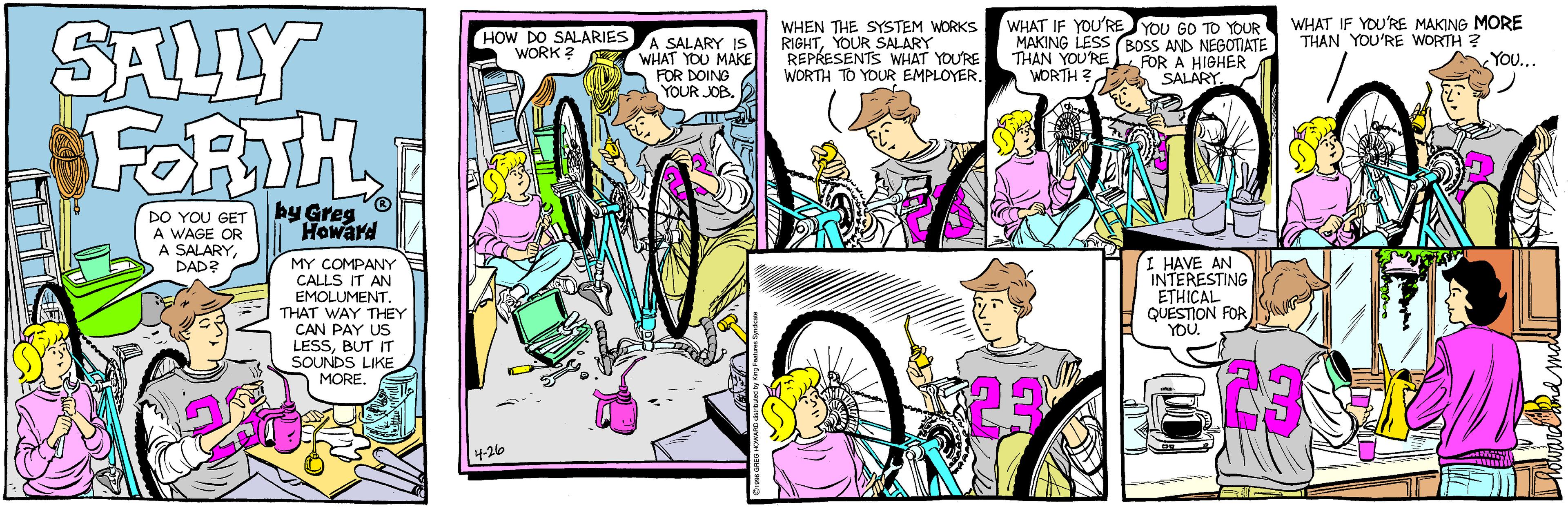Comic book OCR: WHAT IF YOU'RE YOU GO TO YOUR MAKING LESS BOSS AND NEGOTIATE THAN YOU'RE WORTH ? WHAT IF YOU'RE MAKING MORE THAN YOU'RE WORTH ? YO... SALLY FORTH HOW DO SALARIES WORK ? ASALARY IS WHAT YOU MAKE FOR DOING YOUR JOB. WHEN THE SYSTEM WORKS RIGHTYOUR SALARY REPRESENTS WHAT YOU'RE WORTH TO YOUR EMPLOYER. FOR A HIGHER SALARY. DO YOU GET A WAGE OR A SALARYDAD? by Greg Howard MY COMPANY CALLS IT AN EMOLUMENT. THAT WAY THEY CAN PAY US LESSBUT IT SOUNDS LIKE MORE. I HAVE AN INTERESTING ETHICAL QUESTION FOR YOU. 4-26 WHAT IF YOU'RE YOU GO TO YOUR MAKING LESS BOSS AND NEGOTIATE THAN YOU'RE WORTH ? WHAT IF YOU'RE MAKING MORE THAN YOU'RE WORTH ? YO... SALLY FORTH HOW DO SALARIES WORK ? ASALARY IS WHAT YOU MAKE FOR DOING YOUR JOB. WHEN THE SYSTEM WORKS RIGHTYOUR SALARY REPRESENTS WHAT YOU'RE WORTH TO YOUR EMPLOYER. FOR A HIGHER SALARY. DO YOU GET A WAGE OR A SALARYDAD? by Greg Howard MY COMPANY CALLS IT AN EMOLUMENT. THAT WAY THEY CAN PAY US LESSBUT IT SOUNDS LIKE MORE. I HAVE AN INTERESTING ETHICAL QUESTION FOR YOU. 4-26