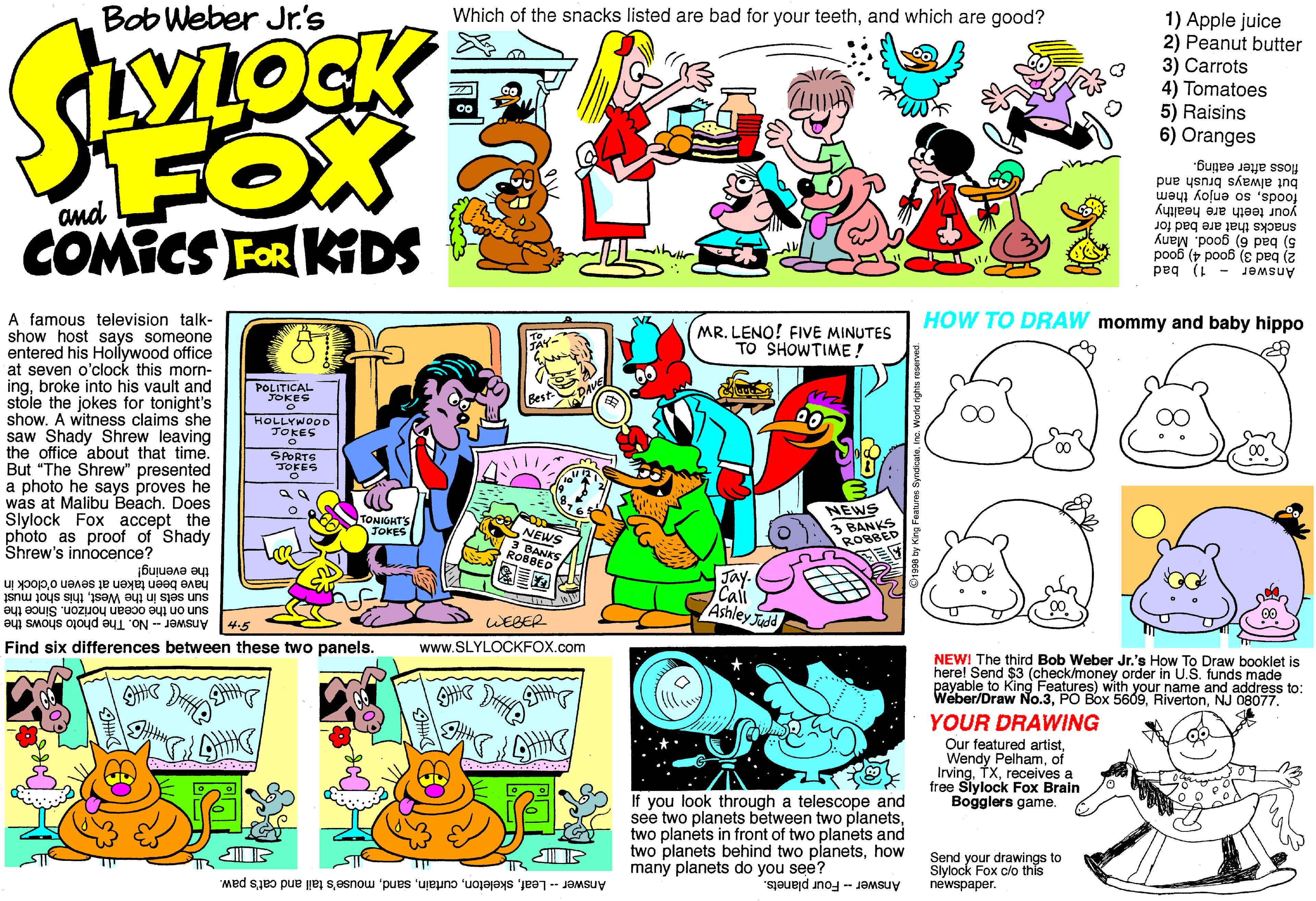 Fiction OCR: Bob Weber Jr's Which of the snacks listed are bad for your teethand which are good? 1) Apple juice 2) Peanut butter 3) Carrots 4) Tomatoes 5) Raisins 6) Oranges FOX COMICS FOR KGDS floss after eating. but always brush and way kolue os 'spoo and your teeth are healthy snacks that are bad for 5) bad 6) good. Many 2) bad 3) good 4) good Answer - 1) bad A famous television talk- HOW TO DRAW mommy and baby hippo A MR. LENO! FIVE MINUTES TO SHOWTIME! show host says someone entered his Holywood office at seven o'clock this morn- ingbroke into his vault and stole the jokes for tonight's show. A witness claims she saw Shady Shrew leaving the office about that time. But "The Shrew" presented a photo he says proves he was at Malibu BeachDoes Slylock Fox accept the POLITICAL FOKES HOLLYWOOD *?O?ES SPORTS JOFES NEWS 3 BANKS ROBBED TONIGHT'S JOKES photo as proof of Shady Shrew's innocence? NEWS 3 BANKS ROBBED the evening! Jay. Cali Ashley Judd have been taken at seven o'clock in sun sets in the Westthis shot must sun on the ocean horizon. Since the S+ Answer - No. The photo shows the WEBER Find six differences between these two panels. www.SLYLOCKFOX.com NEWI The third Bob Weber Jr.'s How To Draw booklet is herel Send ble to King Features) with your name and address to: Weber/Draw No.3NJ 08077. $3 (check/money order in U.S. funds made YOUR DRAWING Our featured artistof Irvingreceives a free Slylock Fox Brain Bogglers game. If you look through a telescope and see two planets between two planetstwo planets in front of two planets and two planets behind two planetshow many planets do you see? Send your drawings to Slylock Fox clo this newspaper. AnswerLeafmouse's tail and cat's paw. Answer - Four planets. Bob Weber Jr's Which of the snacks listed are bad for your teethand which are good? 1) Apple juice 2) Peanut butter 3) Carrots 4) Tomatoes 5) Raisins 6) Oranges FOX COMICS FOR KGDS floss after eating. but always brush and way kolue os 'spoo and your teeth are healthy snacks that are bad for 5) bad 6) good. Many 2) bad 3) good 4) good Answer - 1) bad A famous television talk- HOW TO DRAW mommy and baby hippo A MR. LENO! FIVE MINUTES TO SHOWTIME! show host says someone entered his Holywood office at seven o'clock this morn- ingbroke into his vault and stole the jokes for tonight's show. A witness claims she saw Shady Shrew leaving the office about that time. But "The Shrew" presented a photo he says proves he was at Malibu BeachDoes Slylock Fox accept the POLITICAL FOKES HOLLYWOOD * ? O ? ES SPORTS JOFES NEWS 3 BANKS ROBBED TONIGHT'S JOKES photo as proof of Shady Shrew's innocence? NEWS 3 BANKS ROBBED the evening! Jay. Cali Ashley Judd have been taken at seven o'clock in sun sets in the Westthis shot must sun on the ocean horizon. Since the S+ Answer - No. The photo shows the WEBER Find six differences between these two panels. www.SLYLOCKFOX.com NEWI The third Bob Weber Jr.'s How To Draw booklet is herel Send ble to King Features) with your name and address to: Weber/Draw No.3PO Box 5609NJ 08077. $3 (check/money order in U.S. funds made YOUR DRAWING Our featured artistWendy Pelhamof Irvingreceives a free Slylock Fox Brain Bogglers game. If you look through a telescope and see two planets between two planetstwo planets in front of two planets and two planets behind two planetshow many planets do you see? Send your drawings to Slylock Fox clo this newspaper. AnswerLeafmouse's tail and cat's paw. Answer - Four planets.