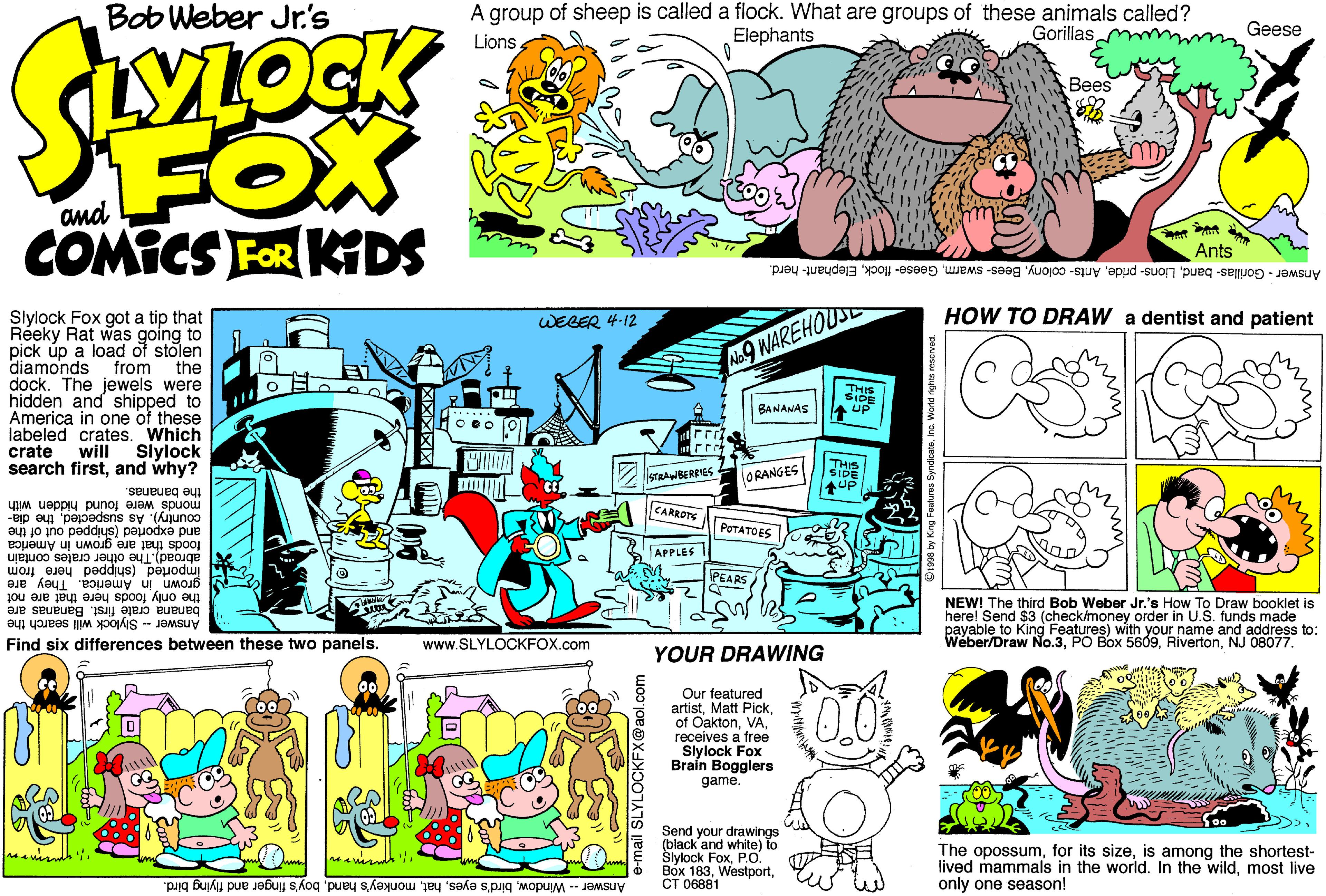 Magenta OCR: Bob Weber Jr.'s A group of sheep is called a flock. What are groups of these animals called? Elephants Gorillas m Geese Lions?ees FOX COMICS FOR KDS Ants Answer - Gorillas- bandElephant- herd. HOW TO DRAW a dentist and patient Slylock Fox got a tip that Réeky Rat was going to pick úp a load of stolen from WEBER 4-12 diamonds A9 WAREHOUSE the dock. The jewels were hidden and shipped to America in one of these labeled crates. Which Siylock search firstand why? THIS SIDE A up BANANAS crate will THIS SIDE STRAWBERRIES ORANGES the bananas. monds were found hidden with CARROTE country). As suspectedthe dia- POTATOES and exported (shipped out of the foods that are grown in America APPLES I Imported (shipped here from abroad).The other crates contain PEARS grown in America. They are the only foods here that are not banana crate first. Bananas are Answer - Slylock will search the Find six differences between these two panels. NEW! The third Bob Weber Jr.'s How To Draw booklet is here! Send $3 (check/money order in U.S. funds made payable to King Features) with your name and address to: Wéber/Draw No.3NJ 08077. www.SLYLOCKFOX.com YOUR DRAWING Our featured artistreceives a free Slylock Fox Braín Bogglers game. 0.0 Send your drawings (black and white) to Slylock FoxP.O. Box 183CT 06881 The opossumis among the shortest- lived mammals in the world. In the wildmost live only one season! Answer -- Windowboy's finger and flying bird. Bob Weber Jr.'s A group of sheep is called a flock. What are groups of these animals called? Elephants Gorillas m Geese Lions?ees FOX COMICS FOR KDS Ants Answer - Gorillas- bandLions- prideAnts- oolonyBees- swarmGeese- flockElephant- herd. HOW TO DRAW a dentist and patient Slylock Fox got a tip that Réeky Rat was going to pick úp a load of stolen from WEBER 4-12 diamonds A9 WAREHOUSE the dock. The jewels were hidden and shipped to America in one of these labeled crates. Which Siylock search firstand why? THIS SIDE A up BANANAS crate will THIS SIDE STRAWBERRIES ORANGES the bananas. monds were found hidden with CARROTE country). As suspectedthe dia- POTATOES and exported (shipped out of the foods that are grown in America APPLES I Imported (shipped here from abroad).The other crates contain PEARS grown in America. They are the only foods here that are not banana crate first. Bananas are Answer - Slylock will search the Find six differences between these two panels. NEW! The third Bob Weber Jr.'s How To Draw booklet is here! Send $3 (check/money order in U.S. funds made payable to King Features) with your name and address to: Wéber/Draw No.3PO Box 5609NJ 08077. www.SLYLOCKFOX.com YOUR DRAWING Our featured artistMatt Pickof Oaktonreceives a free Slylock Fox Braín Bogglers game. 0.0 Send your drawings (black and white) to Slylock FoxP.O. Box 183CT 06881 The opossumfor its sizeis among the shortest- lived mammals in the world. In the wildmost live only one season! Answer -- Windowbird's eyesmonkey's handboy's finger and flying bird.