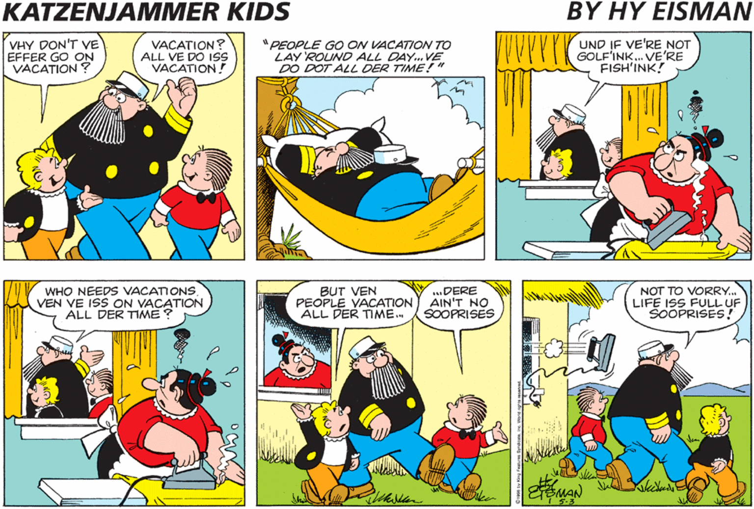 Cartoon OCR: KATZENJAMMER KIDS BY HY EISMAN ROYAL TRAVEL AGENCY ON YOUR VACATION VHY DON'T VE EFFER GO ON VACATION ? VACATION? ALL VE DO ISs VACATION! "PEOPLE GO ON VACATION TO LAY ROUND ALL DAY. VE DO DOT ALL DER TIME!" UND IF VE'RE NOT GOLF'INK. VE'RE FISH'INK! CRUISE TO ST.MARTIN UND DERE'S ALVAYS PINOCHLE TO FILL IN DER DULL TIMES! WHO NEEDS VACATIONS VEN VE ISS ON VACATION ALL DER TIME? BUT VEN PEOPLE VACATION ALL DER TIME. .DERE AIN'T NO SOOPRISES NOT TO VORRY. LIFE ISS FULL UF SOOPRISES! KATZENJAMMER KIDS BY HY EISMAN ROYAL TRAVEL AGENCY ON YOUR VACATION VHY DON'T VE EFFER GO ON VACATION ? VACATION? ALL VE DO ISs VACATION! "PEOPLE GO ON VACATION TO LAY ROUND ALL DAY. VE DO DOT ALL DER TIME!" UND IF VE'RE NOT GOLF'INK. VE'RE FISH'INK! CRUISE TO ST.MARTIN UND DERE'S ALVAYS PINOCHLE TO FILL IN DER DULL TIMES! WHO NEEDS VACATIONS VEN VE ISS ON VACATION ALL DER TIME? BUT VEN PEOPLE VACATION ALL DER TIME. .DERE AIN'T NO SOOPRISES NOT TO VORRY. LIFE ISS FULL UF SOOPRISES!