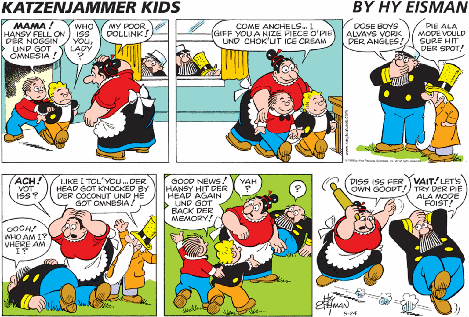 Mammal OCR: KATZENJAMMER KIDS BY HY EISMAN .. AND SO DUE TO THE HEAD INJURY THE BOY LOST HIS MEMORY AND THATS CALLED AMNESIA! MAMA ! HANSY FELL ON ISS DÉR NOGGIN UND GOT OMNESIA ! MY POOR DOLLINK! COME ANCHELS. I GIFF YOU A NIZE PIECE O'PIE UND CHOK'LIT ICE CREAM DOSE BOYS ALVAYS VORK DER ANGLES! PIE ALA MODE VOULD SURE HIT DER SPOT! WHO YOULADY D r em Syca MIgr vd MANY TIMES MEMORÝ RETURNS AFTER A SECOND BLOW TO THE HEAD! ACH! VOT ISS? LIKE I TOL'YO . DER HEAD GOT KNOCKED BY DER COCONUT UND HE GOT OMNESIA! GOOD NEWS! HANSY HIT DER HEAD AGAIN UND GOT BACK DER MEMORY! DISS ISS FER VAIT! LET'S OWN GOODT! TRY DER PIE ALA MODE FOIST! YAH HOW DO YOU GET BACK DER MEMORVMIZ TVIDDLE ? 00OH! WHO AM I? VHERE AM EMAN 5-24 KATZENJAMMER KIDS BY HY EISMAN .. AND SO DUE TO THE HEAD INJURY THE BOY LOST HIS MEMORY AND THATS CALLED AMNESIA! MAMA ! HANSY FELL ON ISS DÉR NOGGIN UND GOT OMNESIA ! MY POOR DOLLINK! COME ANCHELS. I GIFF YOU A NIZE PIECE O'PIE UND CHOK'LIT ICE CREAM DOSE BOYS ALVAYS VORK DER ANGLES! PIE ALA MODE VOULD SURE HIT DER SPOT! WHO YOULADY D r em Syca MIgr vd MANY TIMES MEMORÝ RETURNS AFTER A SECOND BLOW TO THE HEAD! ACH! VOT ISS? LIKE I TOL'YO . DER HEAD GOT KNOCKED BY DER COCONUT UND HE GOT OMNESIA! GOOD NEWS! HANSY HIT DER HEAD AGAIN UND GOT BACK DER MEMORY! DISS ISS FER VAIT! LET'S OWN GOODT! TRY DER PIE ALA MODE FOIST! YAH HOW DO YOU GET BACK DER MEMORVMIZ TVIDDLE ? 00OH! WHO AM I? VHERE AM EMAN 5-24