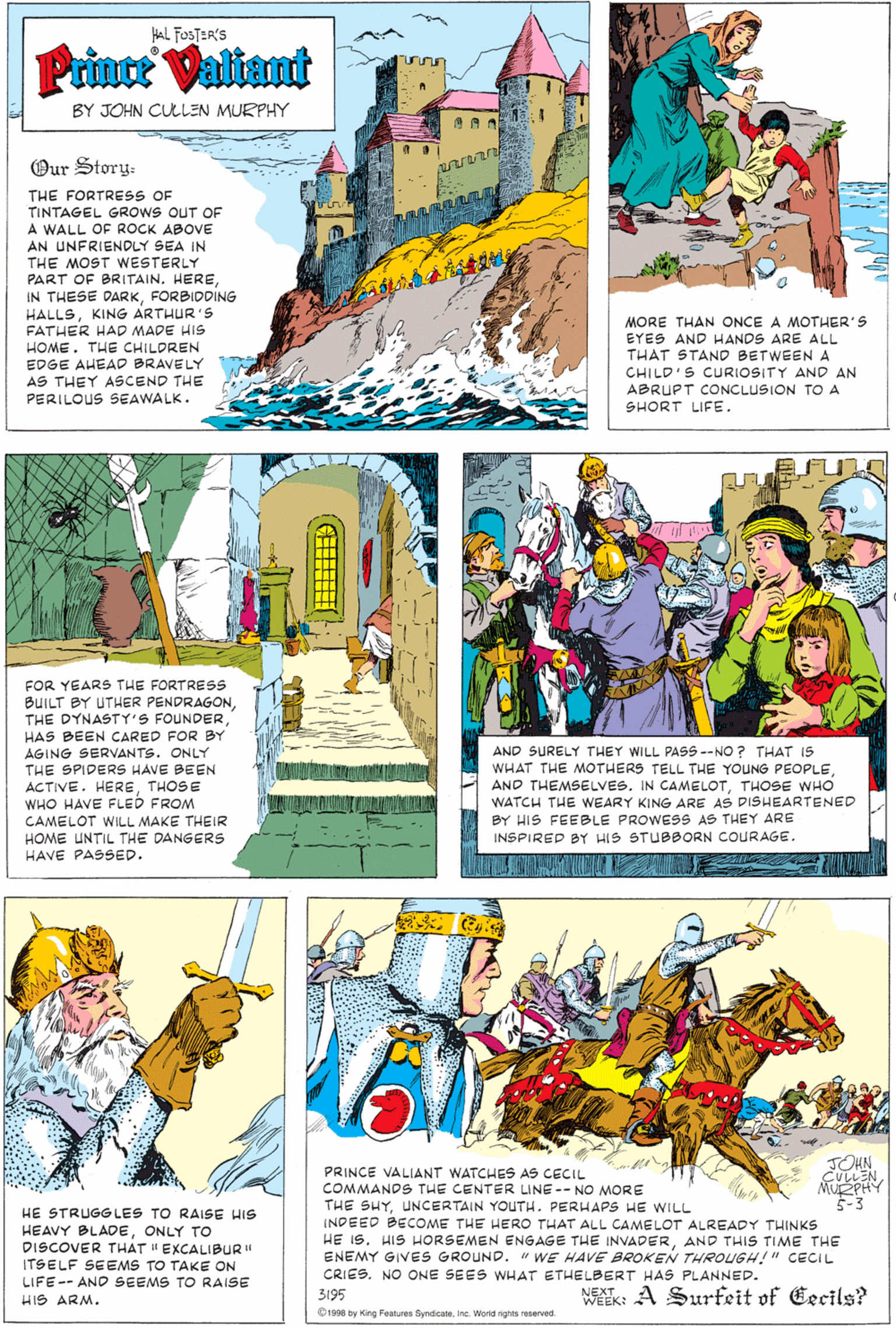 Parallel OCR: HAL FOSTER'S Prince Valiant BY JOHN CULLEN MURPHY Our Story: THE FORTRESS OF TINTAGEL GROWS OUT OF A WALL OF ROCK ABOVE AN UNFRIENDLY SEA IN THE MOST WESTERLY PART OF BRITAIN. HEREFORBIDDING HALLSKING ARTHUR'S FATHER HAD MADE HIS HOME. THE CHILDREN EDGE AHEAD BRAVELY AS THEY ASCEND THE PERILOUS SEAWALK. MORE THAN ONCE A MOTHER'S EYES AND HANDS ARE ALL THAT STAND BETWEENA CHILD'S CURIOSITY AND AN ABRUPT CONCLUSION TO A SHORT LIFE. FOR YEARS THE FORTRESS BUILT BY UTHER PENDRAGONHAS BEEN CARED FOR BY AGING SERVANTS. ONLY THE SPIDERS HAVE BEEN AND SURELY THEY WILL PASS --NO ? THAT IS WHAT THE MOTHERS TELL THE YOUNG PEOPLETHOSE WHO WATCH THE WEARY KING ARE AS DISHEARTENED ACTIVE. HERETHOSE WHO HAVE FLED FROM CAMELOT WILL MAKE THEIR HOME UNTIL THE DANGERS HAVE PASSED. BY HIS FEEBLE PROWESS AS THEY ARE INSPIRED BY HIS STUBBORN COURAGE. JOHN CV??N MUŽPHY 5-3 HE STRUGG LES TO RAISE HIS HEAVY BLADEONLY TO DISCOVER THAT "EXCALIBUR" ITSELF SEEMS TO TAKE ON LIFE-- AND SEEMS TO RAISE PRINCE VALIANT WATCHES AS CECIL COMMANDS THE CENTER LINE -- NO MORE THE SHYUNCERTAIN YOUTH. PERHAPS HE WILL INDEED BECOME THE HERO THAT ALL CAMELOT ALREADY THINKS HE IS. HIS HORSEMEN ENGAGE THE INVADERAND THIS TIME THE ENEMY GIVES GROUND. " WE HAVE BROKEN THROUGH!" CECIL CRIES. NO ONE SEES WHAT ETHELBERT HAS PLANNED. NEX A Surfeit of Eecils? HIS ARM. 3195 WEEK: 1998 by King Features SyndicateInc. World nghis reserved HAL FOSTER'S Prince Valiant BY JOHN CULLEN MURPHY Our Story: THE FORTRESS OF TINTAGEL GROWS OUT OF A WALL OF ROCK ABOVE AN UNFRIENDLY SEA IN THE MOST WESTERLY PART OF BRITAIN. HEREIN THESE DARKFORBIDDING HALLSKING ARTHUR'S FATHER HAD MADE HIS HOME. THE CHILDREN EDGE AHEAD BRAVELY AS THEY ASCEND THE PERILOUS SEAWALK. MORE THAN ONCE A MOTHER'S EYES AND HANDS ARE ALL THAT STAND BETWEENA CHILD'S CURIOSITY AND AN ABRUPT CONCLUSION TO A SHORT LIFE. FOR YEARS THE FORTRESS BUILT BY UTHER PENDRAGONTHE DYNASTY'S FOUNDERHAS BEEN CARED FOR BY AGING SERVANTS. ONLY THE SPIDERS HAVE BEEN AND SURELY THEY WILL PASS --NO ? THAT IS WHAT THE MOTHERS TELL THE YOUNG PEOPLEAND THEMSELVES. IN CAMELOTTHOSE WHO WATCH THE WEARY KING ARE AS DISHEARTENED ACTIVE. HERETHOSE WHO HAVE FLED FROM CAMELOT WILL MAKE THEIR HOME UNTIL THE DANGERS HAVE PASSED. BY HIS FEEBLE PROWESS AS THEY ARE INSPIRED BY HIS STUBBORN COURAGE. JOHN CV ?? N MUŽPHY 5-3 HE STRUGG LES TO RAISE HIS HEAVY BLADEONLY TO DISCOVER THAT "EXCALIBUR" ITSELF SEEMS TO TAKE ON LIFE-- AND SEEMS TO RAISE PRINCE VALIANT WATCHES AS CECIL COMMANDS THE CENTER LINE -- NO MORE THE SHYUNCERTAIN YOUTH. PERHAPS HE WILL INDEED BECOME THE HERO THAT ALL CAMELOT ALREADY THINKS HE IS. HIS HORSEMEN ENGAGE THE INVADERAND THIS TIME THE ENEMY GIVES GROUND. " WE HAVE BROKEN THROUGH!" CECIL CRIES. NO ONE SEES WHAT ETHELBERT HAS PLANNED. NEX A Surfeit of Eecils? HIS ARM. 3195 WEEK: 1998 by King Features SyndicateInc. World nghis reserved