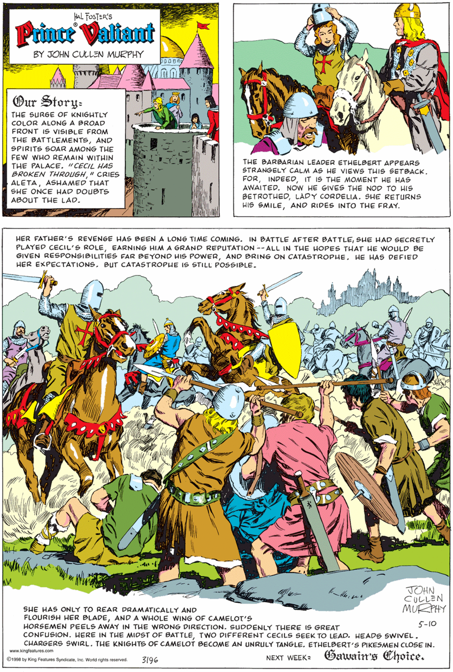 Adaptation OCR: HAL FOSTER'S Prince Valiant BY JOHN CULLEN MURPHY Our Story- THE SURGE OF KNIGHTLY COLOR ALONG A BROAD FRONT IS VISIBLE FROM THE BATTLEMENTSAND SPIRITS SOAR AMONG THE FEW WHO REMAIN WITHIN THE BARBARIAN LEADER ETHELBERT APPEARS STRANGELY CALM AS HE VIEWS THIS SETBACK. FORIT IS THE MOMENT HE HAS AWAITED. NOW HE GIVES THE NOD TO HIS BETROTHEDLADY CORDELIA. SHE RETURNS HIS SMILEAND RIDES INTO THE FRAY. THE PALACE. "CECIL HAS BROKEN THROUGH" CRIES ALETAASHAMED THAT SHE ONCE HAD DOUBTS ABOUT THE LAD. HER FATHER'S REVENGE HAS BEEN A LONG TIME COMING. IN BATTLE AFTER BATTLESHE HAD SECRETLY PLAYED CECIL'S ROLEEARNING HIM A GRAND REPUTATION -- ALL IN THE HOPES THAT HE WOULD BE GIVEN RESPONSIBILITIES FAR BEYOND HIS POWERHE HAS DEFIED HER EXPECTATIONS. Bur CATASTROPHE IS STILL POSSIBLE. TOHN CU??EN MU PHY SHE HAS ONLY TO REAR DRAMATICALLY AND FLOURISH HER BLADEAND A WHOLE WING OF CAMELOT'S HORSEMEN PEELS AWAY IN THE WRONG DIRECTION. SUDDENLY THERE IS GREAT CONFUSION. HERE IN THE MIDST OF BATTLETWO DIFFERENT CECILS SEEK TO LEAD. HEADS SWIVEL . CHARGERS SWIRL. THE KNIGHTS OF CAMELOT BECOME AN UNRULY TANGLE. ETHELBERT'S PIKESMEN CLOSE IN. 5-10 Gawain's Choice. www.kingfoatures.com 3196 NEXT WEEK: O1908 by King Features SyndicateInc. World rights reserved. HAL FOSTER'S Prince Valiant BY JOHN CULLEN MURPHY Our Story- THE SURGE OF KNIGHTLY COLOR ALONG A BROAD FRONT IS VISIBLE FROM THE BATTLEMENTSAND SPIRITS SOAR AMONG THE FEW WHO REMAIN WITHIN THE BARBARIAN LEADER ETHELBERT APPEARS STRANGELY CALM AS HE VIEWS THIS SETBACK. FORIT IS THE MOMENT HE HAS AWAITED. NOW HE GIVES THE NOD TO HIS BETROTHEDLADY CORDELIA. SHE RETURNS HIS SMILEAND RIDES INTO THE FRAY. THE PALACE. "CECIL HAS BROKEN THROUGH" CRIES ALETAASHAMED THAT SHE ONCE HAD DOUBTS ABOUT THE LAD. HER FATHER'S REVENGE HAS BEEN A LONG TIME COMING. IN BATTLE AFTER BATTLESHE HAD SECRETLY PLAYED CECIL'S ROLEEARNING HIM A GRAND REPUTATION -- ALL IN THE HOPES THAT HE WOULD BE GIVEN RESPONSIBILITIES FAR BEYOND HIS POWERAND BRING ON CATASTROPHEHE HAS DEFIED HER EXPECTATIONS. Bur CATASTROPHE IS STILL POSSIBLE. TOHN CU ?? EN MU PHY SHE HAS ONLY TO REAR DRAMATICALLY AND FLOURISH HER BLADEAND A WHOLE WING OF CAMELOT'S HORSEMEN PEELS AWAY IN THE WRONG DIRECTION. SUDDENLY THERE IS GREAT CONFUSION. HERE IN THE MIDST OF BATTLETWO DIFFERENT CECILS SEEK TO LEAD. HEADS SWIVEL . CHARGERS SWIRL. THE KNIGHTS OF CAMELOT BECOME AN UNRULY TANGLE. ETHELBERT'S PIKESMEN CLOSE IN. 5-10 Gawain's Choice. www.kingfoatures.com 3196 NEXT WEEK: O1908 by King Features SyndicateInc. World rights reserved.