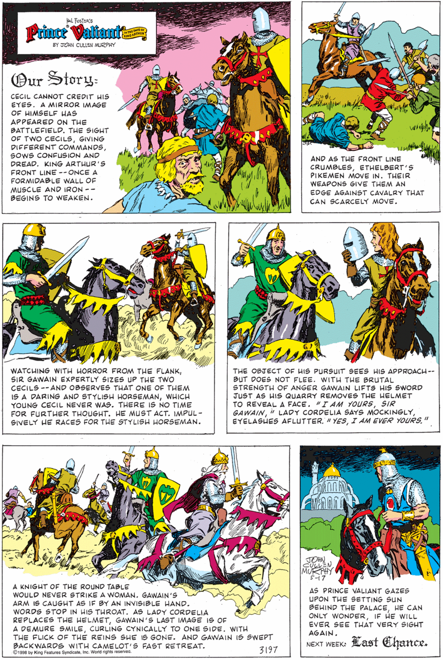 Fictional character OCR: L FosTERS Prince Valiantt BY JOHN CULLEN MURPHY Our Story: CECIL CANNOT CREDIT HIS EYES. A MIRROR IMAGE OF HIMSELE HAS APPEARED ON THE BATTLEFIELD. THE SIGHT OF TWO CECILSGIVING DIFFERENT COMMANDSSoOwS CONFUSION AND AND AS THE FRONT LINE DREAD. KING ARTHUR'S FRONT LINE -- ONCE A FORMIDABLE WALL OF MUSCLE AND IRON -- BEGINS TO WEAKEN. CRUMBLESETHELBERT'S PIKEMEN MOVE IN. THEIR WEAPONS GIVE THEM AN EDGE AGAINST CAVALRY THAT CAN SCARCELY MOVE. THE OBJECT OF HIS PURSUIT SEES HIS APPROACH-- WATCHING WITH HORROR FROM THE FLANKSIR GAWAIN EXPERTLY SIZES UP THE Two CECILS -- AND OBSERVES THAT ONE OF THEM IS A DARING AND STYLISH HORSEMANWHICH YOUNG CECIL NEVER WAS. THERE IS NO TIME BUT DOES NOT FLEE. WITH THE BRUTAL STRENGTH OF ANGER GAWAIN LIFTS HIS SWORD JUST AS HIS QUARRY REMOVES THE HELMET TO REVEAL A FACE. "I AM YOURSSIR GAWAINI AM EVER YOURS." FOR FURTHER THOUGHT. HE MUST ACT. IMPUL - SIVELY HE RACES FOR THE STYLISH HORSEMAN. ? A KNIGHT OF THE ROUND TABLE WOULD NEVER STRIKE A WOMAN. GAWAIN'S ARM IS CAUGHT AS IF BY AN INVISIBLE HAND. WORDS STOP IN HIS THROAT. AS LADY CORDELIA REPLACES THE HELMETGAWAIN'S LAST IMAGE IS OF A DEMURE SMILECURLING CYNICALLY TO ONE SIDE. WITH THE FLICK OF THE REINS SHE IS GONE. AND GAWNAIN IS SWEPT BACKWARDS WITH CAMELOT'S FAST RETREAT. O1998 by King Features SyndicaInc. World rights reserved. AS PRINCE VALIANT GAZES UPON THE SETTING SUN BEHIND THE PALACEHE CAN ONLY WONDERIF HE WILL EVER SEE THAT VERY SIGHT AGAIN. Last Ehance. NEXT WEEK: 3197 L FosTERS Prince Valiantt BY JOHN CULLEN MURPHY Our Story: CECIL CANNOT CREDIT HIS EYES. A MIRROR IMAGE OF HIMSELE HAS APPEARED ON THE BATTLEFIELD. THE SIGHT OF TWO CECILSGIVING DIFFERENT COMMANDSSoOwS CONFUSION AND AND AS THE FRONT LINE DREAD. KING ARTHUR'S FRONT LINE -- ONCE A FORMIDABLE WALL OF MUSCLE AND IRON -- BEGINS TO WEAKEN. CRUMBLESETHELBERT'S PIKEMEN MOVE IN. THEIR WEAPONS GIVE THEM AN EDGE AGAINST CAVALRY THAT CAN SCARCELY MOVE. THE OBJECT OF HIS PURSUIT SEES HIS APPROACH-- WATCHING WITH HORROR FROM THE FLANKSIR GAWAIN EXPERTLY SIZES UP THE Two CECILS -- AND OBSERVES THAT ONE OF THEM IS A DARING AND STYLISH HORSEMANWHICH YOUNG CECIL NEVER WAS. THERE IS NO TIME BUT DOES NOT FLEE. WITH THE BRUTAL STRENGTH OF ANGER GAWAIN LIFTS HIS SWORD JUST AS HIS QUARRY REMOVES THE HELMET TO REVEAL A FACE. "I AM YOURSSIR GAWAINLADY CORDELIA SAYS MOCKINGLYEYELASUES AFLUTTER" YESI AM EVER YOURS." FOR FURTHER THOUGHT. HE MUST ACT. IMPUL - SIVELY HE RACES FOR THE STYLISH HORSEMAN. ? A KNIGHT OF THE ROUND TABLE WOULD NEVER STRIKE A WOMAN. GAWAIN'S ARM IS CAUGHT AS IF BY AN INVISIBLE HAND. WORDS STOP IN HIS THROAT. AS LADY CORDELIA REPLACES THE HELMETGAWAIN'S LAST IMAGE IS OF A DEMURE SMILECURLING CYNICALLY TO ONE SIDE. WITH THE FLICK OF THE REINS SHE IS GONE. AND GAWNAIN IS SWEPT BACKWARDS WITH CAMELOT'S FAST RETREAT. O1998 by King Features SyndicaInc. World rights reserved. AS PRINCE VALIANT GAZES UPON THE SETTING SUN BEHIND THE PALACEHE CAN ONLY WONDERIF HE WILL EVER SEE THAT VERY SIGHT AGAIN. Last Ehance. NEXT WEEK: 3197