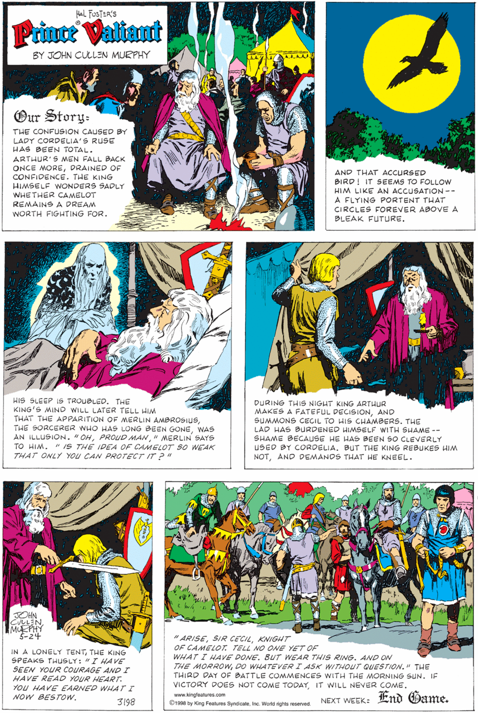 Art OCR: HAL FOSTER'S Prince Valtant BY JOHN CULEN MURPHY Our Story- THE CONFUSION CAUSED BY LADY CORDELIA'S RUSE HAS BEEN TOTAL. ARTHUR'S MMEN FALL BACK ONCE MOREDRAINED OF CONFIDENCE. THE KING HIMSELF WONDERS SADLY WHETHER CAMELOT REMAINS A DREAM AND THAT ACCURSED BIRD! IT SEEMS TO FOLLOW HIM LIKE AN ACCUSATION -- A FLYING PORTENT THAT CIRCLES FOREVER ABOVE A BLEAK FUTURE. WORTH FIGHTING FOR. HIS SLEEP IS TROUBLED. THE KING'S MIND WILL LATER TELL HIM THAT THE APPARITION OF MERLIN AMBROSIUSWAS AN ILLUSION. "OH" MERLIN SAYS TO HIM. THAT ONLY YOU CAN PROTECT IT ?" DURING THIS NIGHT KING ARTHUR MAKES A FATEFUL DECISIONAND SUMMONS CECIL TO HIS CHAMBERS. THE LAD HAS BURDENED HIMSELF WITH SHAME -- SHAME BECAUSE HE HAS BEEN SO CLEVERLY USED BY CORDELIA. BUT THE KING REBUKES HIM NOTAND DEMANDS THAT HE KNEEL. " IS THE IDEA OF CAMELOT SO WEAK OHN CULLEN MUEPHY 5-24 " ARISEKNIGHT OF CAMELOT. TELL NO ONE YET OF WHAT I HAVE DONE. BUT WEAR THIS RING. AND ON THE MORROWDO WHATEVER I ASK WITHOUT QUESTION." THE THIRD DAY OF BATTLE COMMENCES WITH THE MORNING SUN. IF VICTORY DOES NOT COME TODAYIT WILL NEVER COME. IN A LONELY TENTTHE KING SPEAKS THUSLY: "I HAVE SEEN YOUR COURAGE AND I HAVE READ YOUR HEART. You HAVE EARNED WHAT I NOW BESTOW. End Game. www.kingfeatures.com 3198 1998 by King Features SyndicateInc. World rights reserved NEXT WEEK: HAL FOSTER'S Prince Valtant BY JOHN CULEN MURPHY Our Story- THE CONFUSION CAUSED BY LADY CORDELIA'S RUSE HAS BEEN TOTAL. ARTHUR'S MMEN FALL BACK ONCE MOREDRAINED OF CONFIDENCE. THE KING HIMSELF WONDERS SADLY WHETHER CAMELOT REMAINS A DREAM AND THAT ACCURSED BIRD! IT SEEMS TO FOLLOW HIM LIKE AN ACCUSATION -- A FLYING PORTENT THAT CIRCLES FOREVER ABOVE A BLEAK FUTURE. WORTH FIGHTING FOR. HIS SLEEP IS TROUBLED. THE KING'S MIND WILL LATER TELL HIM THAT THE APPARITION OF MERLIN AMBROSIUSTHE SORCERER WHO HAS LONG BEEN GONEWAS AN ILLUSION. "OHPROUD MAN" MERLIN SAYS TO HIM. THAT ONLY YOU CAN PROTECT IT ?" DURING THIS NIGHT KING ARTHUR MAKES A FATEFUL DECISIONAND SUMMONS CECIL TO HIS CHAMBERS. THE LAD HAS BURDENED HIMSELF WITH SHAME -- SHAME BECAUSE HE HAS BEEN SO CLEVERLY USED BY CORDELIA. BUT THE KING REBUKES HIM NOTAND DEMANDS THAT HE KNEEL. " IS THE IDEA OF CAMELOT SO WEAK OHN CULLEN MUEPHY 5-24 " ARISESIR CECILKNIGHT OF CAMELOT. TELL NO ONE YET OF WHAT I HAVE DONE. BUT WEAR THIS RING. AND ON THE MORROWDO WHATEVER I ASK WITHOUT QUESTION." THE THIRD DAY OF BATTLE COMMENCES WITH THE MORNING SUN. IF VICTORY DOES NOT COME TODAYIT WILL NEVER COME. IN A LONELY TENTTHE KING SPEAKS THUSLY: "I HAVE SEEN YOUR COURAGE AND I HAVE READ YOUR HEART. You HAVE EARNED WHAT I NOW BESTOW. End Game. www.kingfeatures.com 3198 1998 by King Features SyndicateInc. World rights reserved NEXT WEEK:
