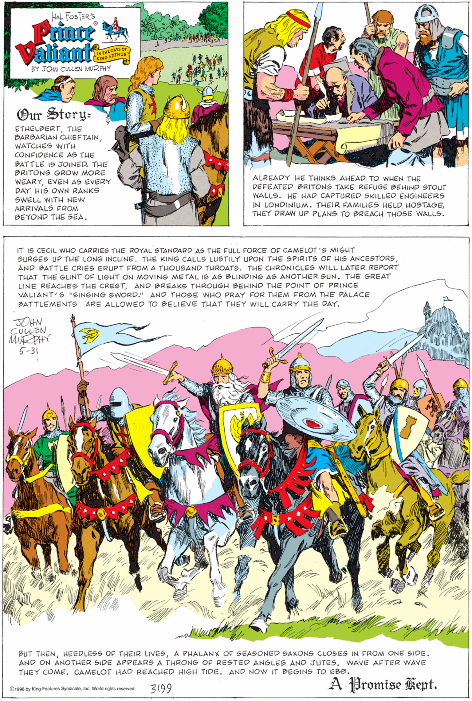 Fictional character OCR: HAL FOSTER'S Prince Valiani's EDATS O INTHETHUR- BY JOHN CULEN MURPHY Our Story- ETHELBERTTHE BARBARIAN CHIEF TAINWATCHES WITH CONFIDENCE AS THE BATTLE IS JOINED. THE BRITONS GROW MORE WEARYEVEN AS EVERY DAY HIS OWN RANKS ALREADY HE THINKS AHEAD TO WHEN THE DEFEATED BRITONS TAKE REFUGE BEHIND STOUT SWELL WITH NEW ARRIVALS FROM BEYOND THE SEA. WALLS. HE HAD CAPTURED SKILLED ENGINEERS IN LONDINIUM. THEIR FAMILIES HELD HOSTAGETHEY DRAW UP PLANS TO BREACH THOSE WALLS. IT IS CECIL WHO CARRIES THE ROYAL STANDARD AS THE FULL FORCE OF CAMELOT'S MIGHT SURGES UP THE LONG INCLINE. THE KING CALLS LUSTILY UPON THE SPIRITS OF HIS ANCESTORSAND BATTLE CRIES ERUPT FROM A THOUSAND THROATS. THE CHRONICLES WILL LATER REPORT THAT THE GLINT OF LIGHT ON MOVING METAL IS AS BLINDING AS ANOTHER SUN. THE GREAT LINE REACHES THE CRESTAND BREAKS THROUGH BEHIND THE POINT OF PRINCE VALIANT'S "SINGING SWORD." AND THOSE WHO PRAY FOR THEM FROM THE PALACE BATTLEMENTS ARE ALLOWED TO BELIEVE THAT THEY WILL CARRY THE DAY. JOHN CUUEN MUE PHY 5-31 BUT THENA PHALANX OF SEASONED SAXONS CLOSES IN FROM ONE SIDE. AND ON ANOTHER SIDE APPEARS A THRONG OF RESTED ANGLES ANO JUTES. WAVE AFTER WAVE THEY COME. CAMELOT HAD REACHED HIGH TIDE. AND NOW IT BEGINS TO EBB. 3199 A Promise Kept. 1998 by King Features SyndicaleInc. World rights reserved. HAL FOSTER'S Prince Valiani's EDATS O INTHETHUR- BY JOHN CULEN MURPHY Our Story- ETHELBERTTHE BARBARIAN CHIEF TAINWATCHES WITH CONFIDENCE AS THE BATTLE IS JOINED. THE BRITONS GROW MORE WEARYEVEN AS EVERY DAY HIS OWN RANKS ALREADY HE THINKS AHEAD TO WHEN THE DEFEATED BRITONS TAKE REFUGE BEHIND STOUT SWELL WITH NEW ARRIVALS FROM BEYOND THE SEA. WALLS. HE HAD CAPTURED SKILLED ENGINEERS IN LONDINIUM. THEIR FAMILIES HELD HOSTAGETHEY DRAW UP PLANS TO BREACH THOSE WALLS. IT IS CECIL WHO CARRIES THE ROYAL STANDARD AS THE FULL FORCE OF CAMELOT'S MIGHT SURGES UP THE LONG INCLINE. THE KING CALLS LUSTILY UPON THE SPIRITS OF HIS ANCESTORSAND BATTLE CRIES ERUPT FROM A THOUSAND THROATS. THE CHRONICLES WILL LATER REPORT THAT THE GLINT OF LIGHT ON MOVING METAL IS AS BLINDING AS ANOTHER SUN. THE GREAT LINE REACHES THE CRESTAND BREAKS THROUGH BEHIND THE POINT OF PRINCE VALIANT'S "SINGING SWORD." AND THOSE WHO PRAY FOR THEM FROM THE PALACE BATTLEMENTS ARE ALLOWED TO BELIEVE THAT THEY WILL CARRY THE DAY. JOHN CUUEN MUE PHY 5-31 BUT THENHEEDLESS OF THEIR LIVESA PHALANX OF SEASONED SAXONS CLOSES IN FROM ONE SIDE. AND ON ANOTHER SIDE APPEARS A THRONG OF RESTED ANGLES ANO JUTES. WAVE AFTER WAVE THEY COME. CAMELOT HAD REACHED HIGH TIDE. AND NOW IT BEGINS TO EBB. 3199 A Promise Kept. 1998 by King Features SyndicaleInc. World rights reserved.