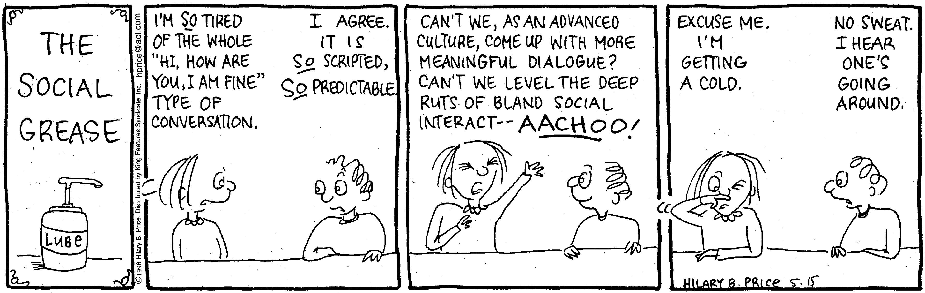 Font OCR: I'M SO TIRED OF THE WHOLE "HIHOW ARE YouI AM FINE" SO PREDICTABLE TYPE OF CONVERSATIONI AGREE. IT IS So SCRIPTEDAS AN ADVANCED CULTURECOME Up WITH MORE MEANINGFUL DIALOGUE? CAN'T WE LEVEL THE DEEP RUTS OF BLAND SOCIAL INTERACT-- AACHOO! EXCUSE ME. I'M GETTING A COLD. NO SWEAT. I HEAR ONE'S GOING AROUND. THE SOCIAL GREASE LUBE HILARY B. PRIce 5.15 I'M SO TIRED OF THE WHOLE "HIHOW ARE YouI AM FINE" SO PREDICTABLE TYPE OF CONVERSATIONI AGREE. IT IS So SCRIPTEDCAN'T WEAS AN ADVANCED CULTURECOME Up WITH MORE MEANINGFUL DIALOGUE? CAN'T WE LEVEL THE DEEP RUTS OF BLAND SOCIAL INTERACT-- AACHOO! EXCUSE ME. I'M GETTING A COLD. NO SWEAT. I HEAR ONE'S GOING AROUND. THE SOCIAL GREASE LUBE HILARY B. PRIce 5.15